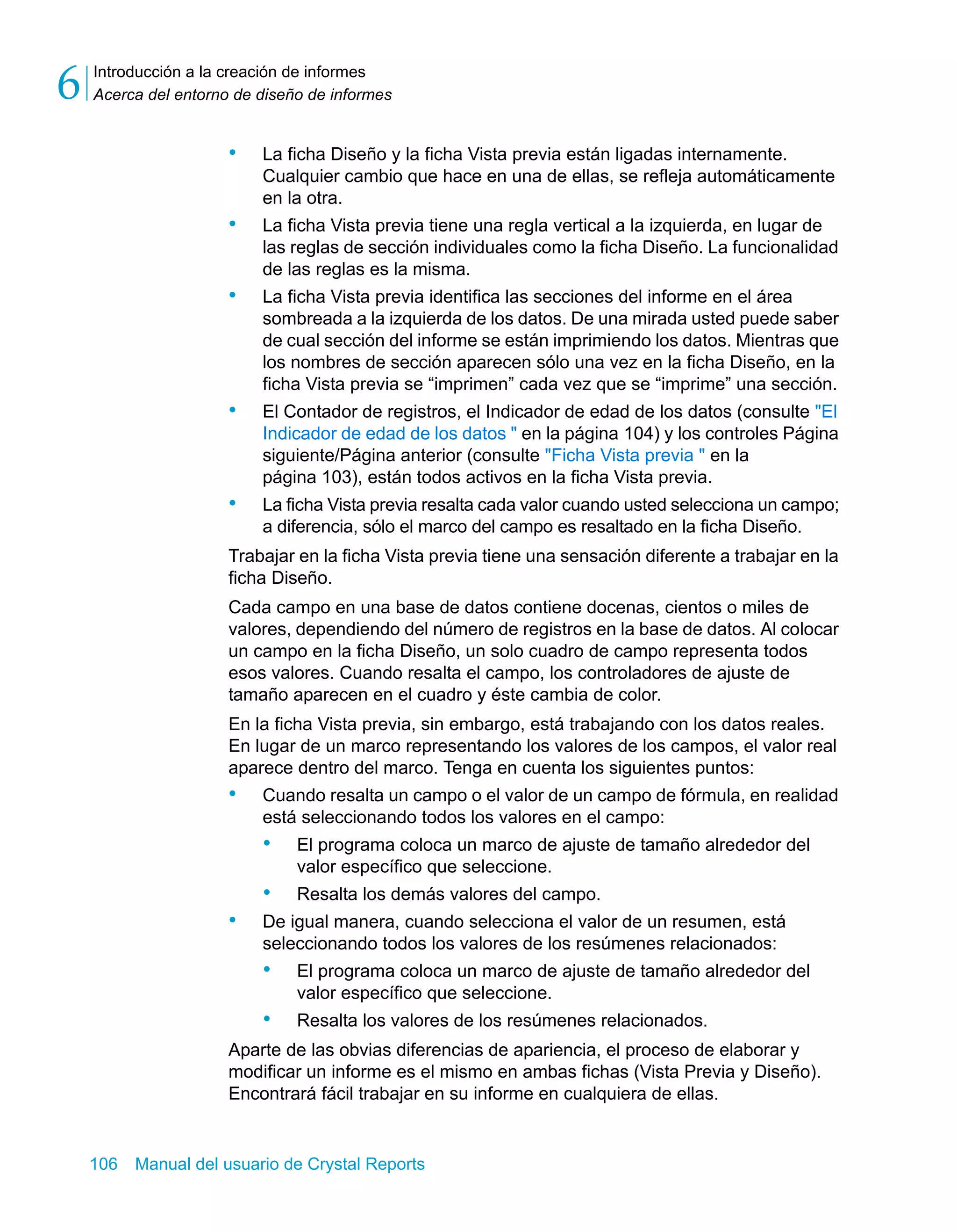 Introducción a la creación de informes 
Acerca del entorno de diseño de informes 6 
• La ficha Diseño y la ficha Vista previa están ligadas internamente. 
Cualquier cambio que hace en una de ellas, se refleja automáticamente 
en la otra. 
• La ficha Vista previa tiene una regla vertical a la izquierda, en lugar de 
las reglas de sección individuales como la ficha Diseño. La funcionalidad 
de las reglas es la misma. 
• La ficha Vista previa identifica las secciones del informe en el área 
sombreada a la izquierda de los datos. De una mirada usted puede saber 
de cual sección del informe se están imprimiendo los datos. Mientras que 
los nombres de sección aparecen sólo una vez en la ficha Diseño, en la 
ficha Vista previa se “imprimen” cada vez que se “imprime” una sección. 
• El Contador de registros, el Indicador de edad de los datos (consulte "El 
Indicador de edad de los datos " en la página 104) y los controles Página 
siguiente/Página anterior (consulte "Ficha Vista previa " en la 
página 103), están todos activos en la ficha Vista previa. 
• La ficha Vista previa resalta cada valor cuando usted selecciona un campo; 
a diferencia, sólo el marco del campo es resaltado en la ficha Diseño. 
Trabajar en la ficha Vista previa tiene una sensación diferente a trabajar en la 
ficha Diseño. 
Cada campo en una base de datos contiene docenas, cientos o miles de 
valores, dependiendo del número de registros en la base de datos. Al colocar 
un campo en la ficha Diseño, un solo cuadro de campo representa todos 
esos valores. Cuando resalta el campo, los controladores de ajuste de 
tamaño aparecen en el cuadro y éste cambia de color. 
En la ficha Vista previa, sin embargo, está trabajando con los datos reales. 
En lugar de un marco representando los valores de los campos, el valor real 
aparece dentro del marco. Tenga en cuenta los siguientes puntos: 
• Cuando resalta un campo o el valor de un campo de fórmula, en realidad 
está seleccionando todos los valores en el campo: 
• El programa coloca un marco de ajuste de tamaño alrededor del 
valor específico que seleccione. 
• Resalta los demás valores del campo. 
• De igual manera, cuando selecciona el valor de un resumen, está 
seleccionando todos los valores de los resúmenes relacionados: 
• El programa coloca un marco de ajuste de tamaño alrededor del 
valor específico que seleccione. 
• Resalta los valores de los resúmenes relacionados. 
Aparte de las obvias diferencias de apariencia, el proceso de elaborar y 
modificar un informe es el mismo en ambas fichas (Vista Previa y Diseño). 
Encontrará fácil trabajar en su informe en cualquiera de ellas. 
106 Manual del usuario de Crystal Reports 
 
