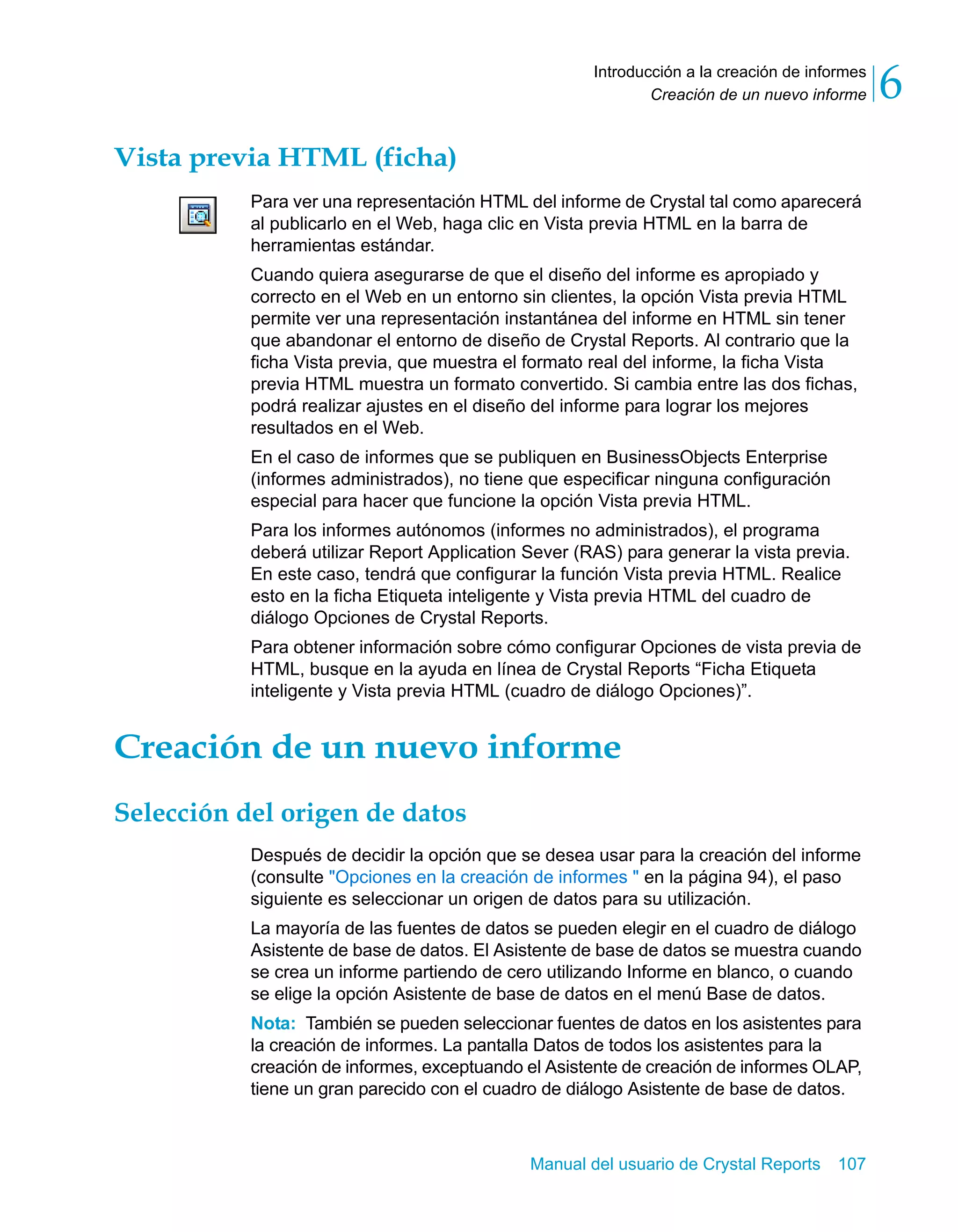 Creación de un nuevo informe 6 
Introducción a la creación de informes 
Manual del usuario de Crystal Reports 107 
Vista previa HTML (ficha) 
Para ver una representación HTML del informe de Crystal tal como aparecerá 
al publicarlo en el Web, haga clic en Vista previa HTML en la barra de 
herramientas estándar. 
Cuando quiera asegurarse de que el diseño del informe es apropiado y 
correcto en el Web en un entorno sin clientes, la opción Vista previa HTML 
permite ver una representación instantánea del informe en HTML sin tener 
que abandonar el entorno de diseño de Crystal Reports. Al contrario que la 
ficha Vista previa, que muestra el formato real del informe, la ficha Vista 
previa HTML muestra un formato convertido. Si cambia entre las dos fichas, 
podrá realizar ajustes en el diseño del informe para lograr los mejores 
resultados en el Web. 
En el caso de informes que se publiquen en BusinessObjects Enterprise 
(informes administrados), no tiene que especificar ninguna configuración 
especial para hacer que funcione la opción Vista previa HTML. 
Para los informes autónomos (informes no administrados), el programa 
deberá utilizar Report Application Sever (RAS) para generar la vista previa. 
En este caso, tendrá que configurar la función Vista previa HTML. Realice 
esto en la ficha Etiqueta inteligente y Vista previa HTML del cuadro de 
diálogo Opciones de Crystal Reports. 
Para obtener información sobre cómo configurar Opciones de vista previa de 
HTML, busque en la ayuda en línea de Crystal Reports “Ficha Etiqueta 
inteligente y Vista previa HTML (cuadro de diálogo Opciones)”. 
Creación de un nuevo informe 
Selección del origen de datos 
Después de decidir la opción que se desea usar para la creación del informe 
(consulte "Opciones en la creación de informes " en la página 94), el paso 
siguiente es seleccionar un origen de datos para su utilización. 
La mayoría de las fuentes de datos se pueden elegir en el cuadro de diálogo 
Asistente de base de datos. El Asistente de base de datos se muestra cuando 
se crea un informe partiendo de cero utilizando Informe en blanco, o cuando 
se elige la opción Asistente de base de datos en el menú Base de datos. 
Nota: También se pueden seleccionar fuentes de datos en los asistentes para 
la creación de informes. La pantalla Datos de todos los asistentes para la 
creación de informes, exceptuando el Asistente de creación de informes OLAP, 
tiene un gran parecido con el cuadro de diálogo Asistente de base de datos. 
 