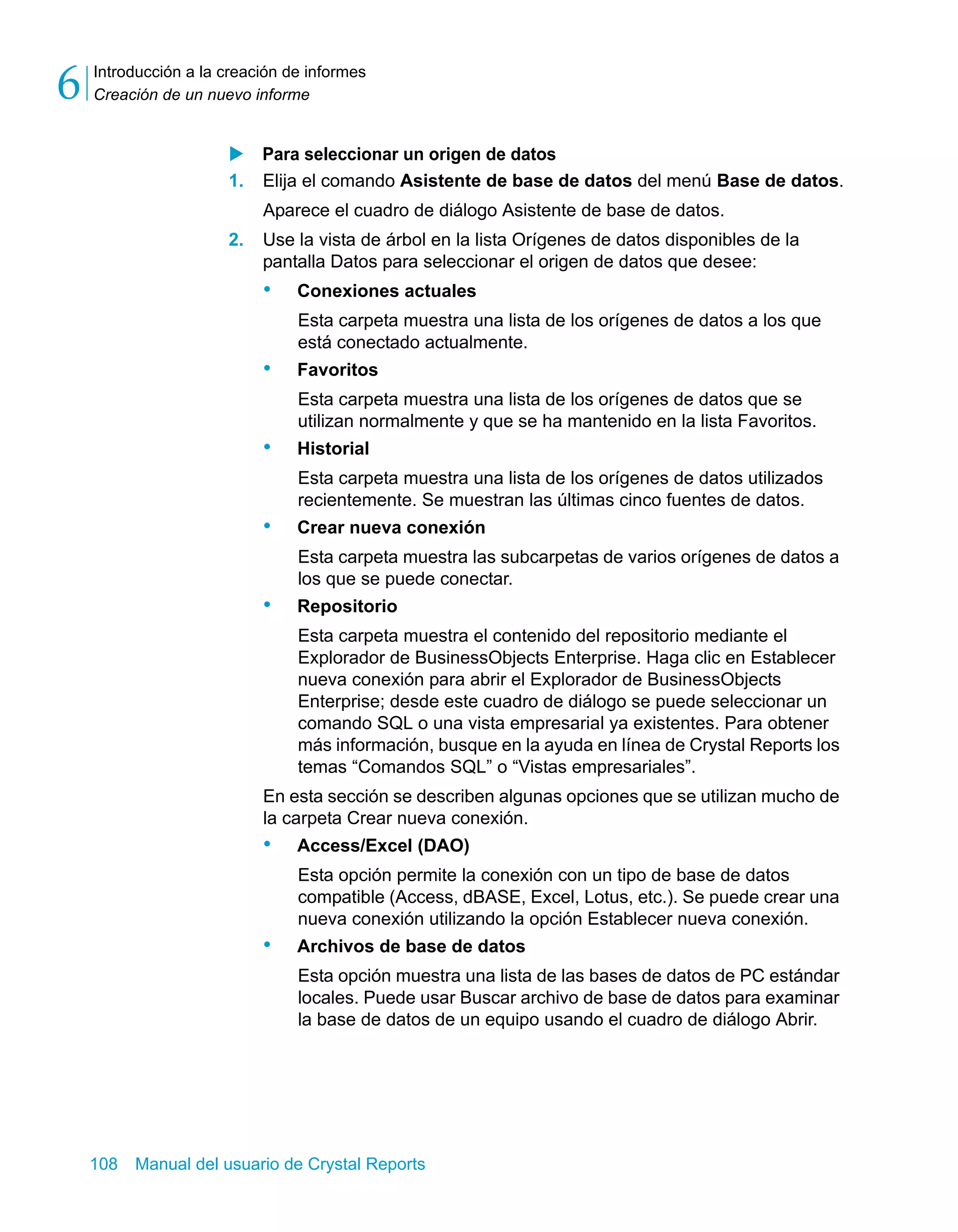 Introducción a la creación de informes 
Creación de un nuevo informe 6 
X Para seleccionar un origen de datos 
1. Elija el comando Asistente de base de datos del menú Base de datos. 
Aparece el cuadro de diálogo Asistente de base de datos. 
2. Use la vista de árbol en la lista Orígenes de datos disponibles de la 
pantalla Datos para seleccionar el origen de datos que desee: 
• Conexiones actuales 
Esta carpeta muestra una lista de los orígenes de datos a los que 
está conectado actualmente. 
• Favoritos 
Esta carpeta muestra una lista de los orígenes de datos que se 
utilizan normalmente y que se ha mantenido en la lista Favoritos. 
• Historial 
Esta carpeta muestra una lista de los orígenes de datos utilizados 
recientemente. Se muestran las últimas cinco fuentes de datos. 
• Crear nueva conexión 
Esta carpeta muestra las subcarpetas de varios orígenes de datos a 
los que se puede conectar. 
• Repositorio 
Esta carpeta muestra el contenido del repositorio mediante el 
Explorador de BusinessObjects Enterprise. Haga clic en Establecer 
nueva conexión para abrir el Explorador de BusinessObjects 
Enterprise; desde este cuadro de diálogo se puede seleccionar un 
comando SQL o una vista empresarial ya existentes. Para obtener 
más información, busque en la ayuda en línea de Crystal Reports los 
temas “Comandos SQL” o “Vistas empresariales”. 
En esta sección se describen algunas opciones que se utilizan mucho de 
la carpeta Crear nueva conexión. 
• Access/Excel (DAO) 
Esta opción permite la conexión con un tipo de base de datos 
compatible (Access, dBASE, Excel, Lotus, etc.). Se puede crear una 
nueva conexión utilizando la opción Establecer nueva conexión. 
• Archivos de base de datos 
Esta opción muestra una lista de las bases de datos de PC estándar 
locales. Puede usar Buscar archivo de base de datos para examinar 
la base de datos de un equipo usando el cuadro de diálogo Abrir. 
108 Manual del usuario de Crystal Reports 
 