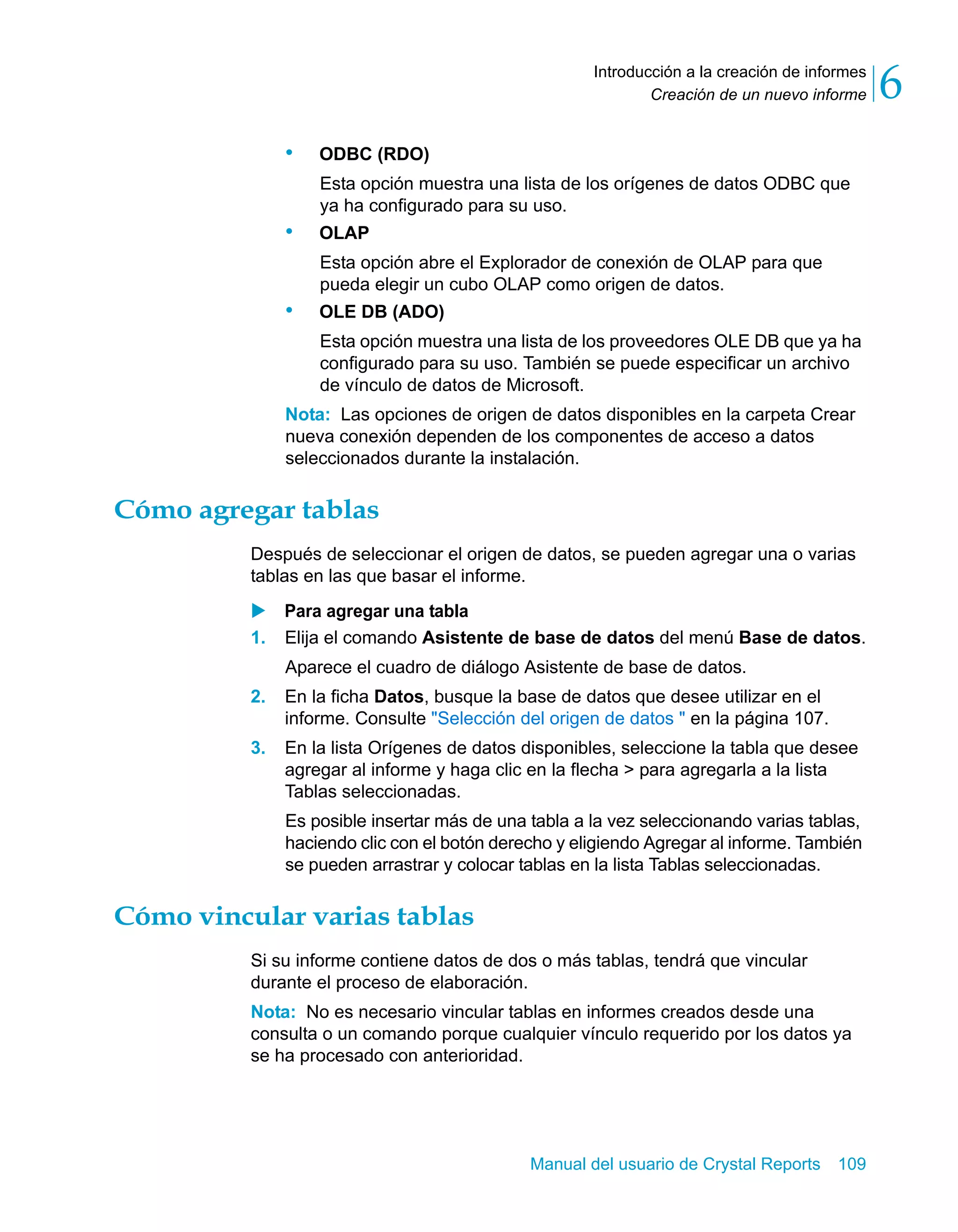 Creación de un nuevo informe 6 
Introducción a la creación de informes 
Manual del usuario de Crystal Reports 109 
• ODBC (RDO) 
Esta opción muestra una lista de los orígenes de datos ODBC que 
ya ha configurado para su uso. 
• OLAP 
Esta opción abre el Explorador de conexión de OLAP para que 
pueda elegir un cubo OLAP como origen de datos. 
• OLE DB (ADO) 
Esta opción muestra una lista de los proveedores OLE DB que ya ha 
configurado para su uso. También se puede especificar un archivo 
de vínculo de datos de Microsoft. 
Nota: Las opciones de origen de datos disponibles en la carpeta Crear 
nueva conexión dependen de los componentes de acceso a datos 
seleccionados durante la instalación. 
Cómo agregar tablas 
Después de seleccionar el origen de datos, se pueden agregar una o varias 
tablas en las que basar el informe. 
X Para agregar una tabla 
1. Elija el comando Asistente de base de datos del menú Base de datos. 
Aparece el cuadro de diálogo Asistente de base de datos. 
2. En la ficha Datos, busque la base de datos que desee utilizar en el 
informe. Consulte "Selección del origen de datos " en la página 107. 
3. En la lista Orígenes de datos disponibles, seleccione la tabla que desee 
agregar al informe y haga clic en la flecha > para agregarla a la lista 
Tablas seleccionadas. 
Es posible insertar más de una tabla a la vez seleccionando varias tablas, 
haciendo clic con el botón derecho y eligiendo Agregar al informe. También 
se pueden arrastrar y colocar tablas en la lista Tablas seleccionadas. 
Cómo vincular varias tablas 
Si su informe contiene datos de dos o más tablas, tendrá que vincular 
durante el proceso de elaboración. 
Nota: No es necesario vincular tablas en informes creados desde una 
consulta o un comando porque cualquier vínculo requerido por los datos ya 
se ha procesado con anterioridad. 
 