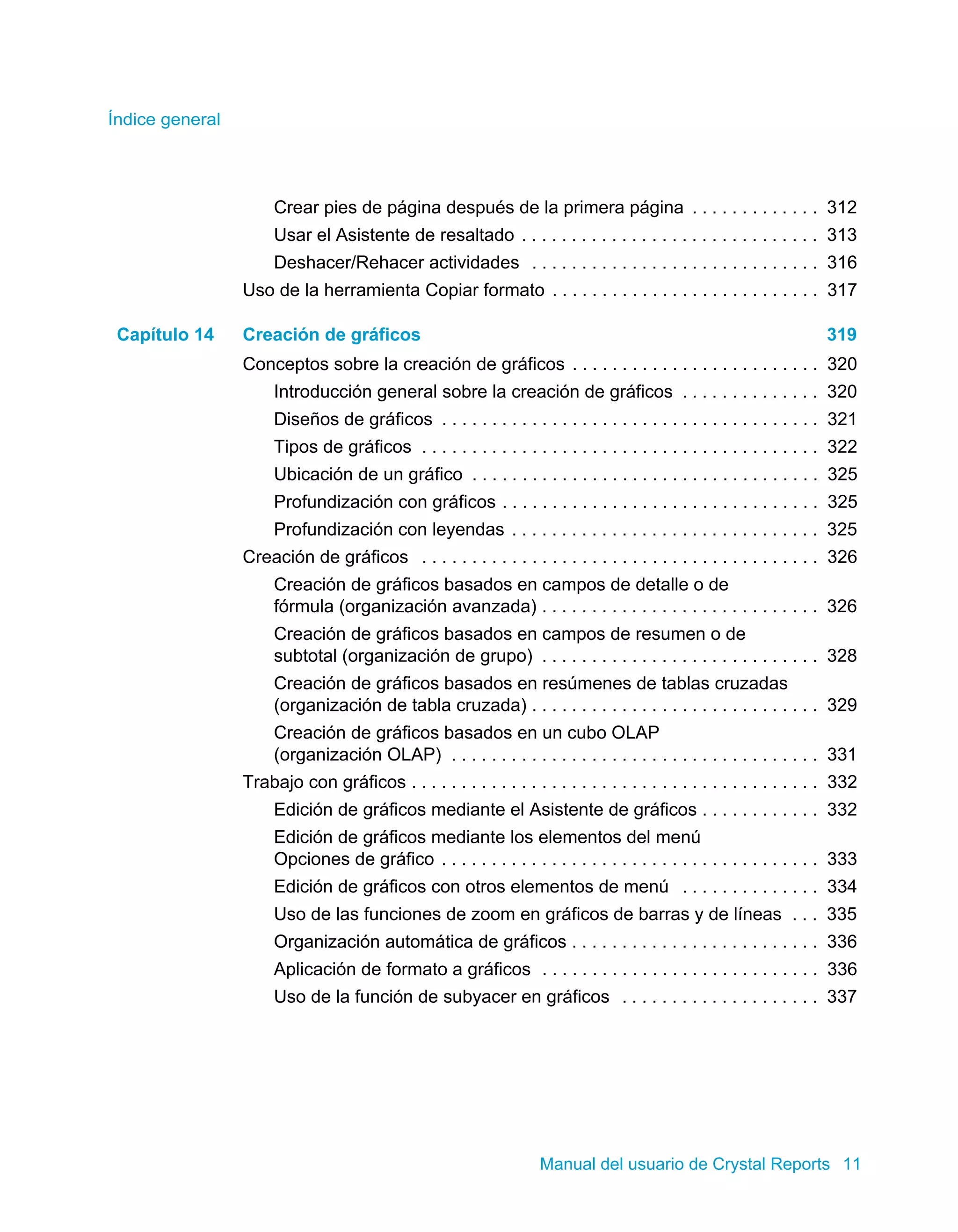 Índice general 
Crear pies de página después de la primera página . . . . . . . . . . . . . 312 
Usar el Asistente de resaltado . . . . . . . . . . . . . . . . . . . . . . . . . . . . . . 313 
Deshacer/Rehacer actividades . . . . . . . . . . . . . . . . . . . . . . . . . . . . . 316 
Uso de la herramienta Copiar formato . . . . . . . . . . . . . . . . . . . . . . . . . . . 317 
Capítulo 14 Creación de gráficos 319 
Conceptos sobre la creación de gráficos . . . . . . . . . . . . . . . . . . . . . . . . . 320 
Introducción general sobre la creación de gráficos . . . . . . . . . . . . . . 320 
Diseños de gráficos . . . . . . . . . . . . . . . . . . . . . . . . . . . . . . . . . . . . . . 321 
Tipos de gráficos . . . . . . . . . . . . . . . . . . . . . . . . . . . . . . . . . . . . . . . . 322 
Ubicación de un gráfico . . . . . . . . . . . . . . . . . . . . . . . . . . . . . . . . . . . 325 
Profundización con gráficos . . . . . . . . . . . . . . . . . . . . . . . . . . . . . . . . 325 
Profundización con leyendas . . . . . . . . . . . . . . . . . . . . . . . . . . . . . . . 325 
Creación de gráficos . . . . . . . . . . . . . . . . . . . . . . . . . . . . . . . . . . . . . . . . 326 
Creación de gráficos basados en campos de detalle o de 
fórmula (organización avanzada) . . . . . . . . . . . . . . . . . . . . . . . . . . . . 326 
Creación de gráficos basados en campos de resumen o de 
subtotal (organización de grupo) . . . . . . . . . . . . . . . . . . . . . . . . . . . . 328 
Creación de gráficos basados en resúmenes de tablas cruzadas 
(organización de tabla cruzada) . . . . . . . . . . . . . . . . . . . . . . . . . . . . . 329 
Creación de gráficos basados en un cubo OLAP 
(organización OLAP) . . . . . . . . . . . . . . . . . . . . . . . . . . . . . . . . . . . . . 331 
Trabajo con gráficos . . . . . . . . . . . . . . . . . . . . . . . . . . . . . . . . . . . . . . . . . 332 
Edición de gráficos mediante el Asistente de gráficos . . . . . . . . . . . . 332 
Edición de gráficos mediante los elementos del menú 
Opciones de gráfico . . . . . . . . . . . . . . . . . . . . . . . . . . . . . . . . . . . . . . 333 
Edición de gráficos con otros elementos de menú . . . . . . . . . . . . . . 334 
Uso de las funciones de zoom en gráficos de barras y de líneas . . . 335 
Organización automática de gráficos . . . . . . . . . . . . . . . . . . . . . . . . . 336 
Aplicación de formato a gráficos . . . . . . . . . . . . . . . . . . . . . . . . . . . . 336 
Uso de la función de subyacer en gráficos . . . . . . . . . . . . . . . . . . . . 337 
Manual del usuario de Crystal Reports 11 
 
