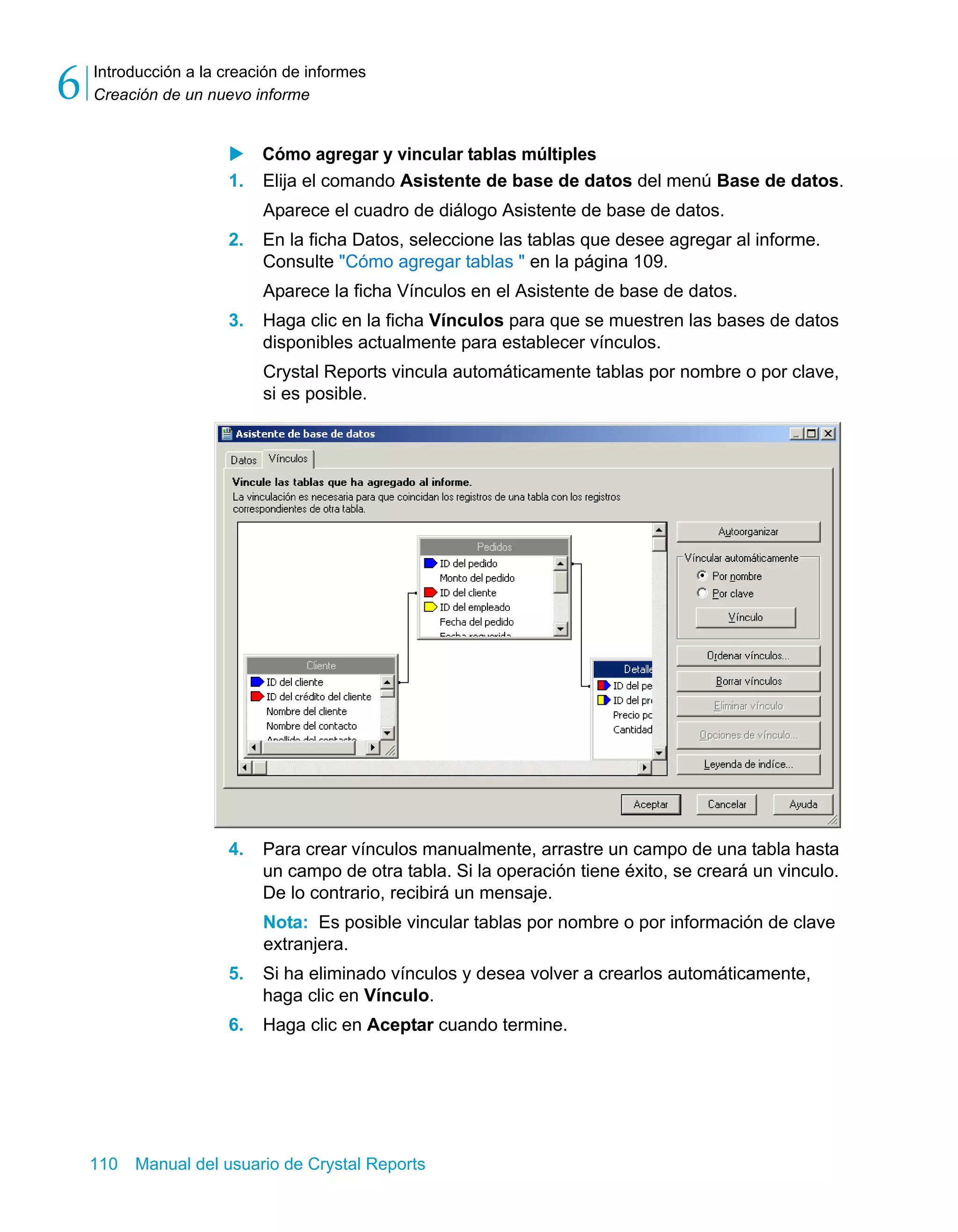 Introducción a la creación de informes 
Creación de un nuevo informe 6 
X Cómo agregar y vincular tablas múltiples 
1. Elija el comando Asistente de base de datos del menú Base de datos. 
Aparece el cuadro de diálogo Asistente de base de datos. 
2. En la ficha Datos, seleccione las tablas que desee agregar al informe. 
Consulte "Cómo agregar tablas " en la página 109. 
Aparece la ficha Vínculos en el Asistente de base de datos. 
3. Haga clic en la ficha Vínculos para que se muestren las bases de datos 
disponibles actualmente para establecer vínculos. 
Crystal Reports vincula automáticamente tablas por nombre o por clave, 
si es posible. 
4. Para crear vínculos manualmente, arrastre un campo de una tabla hasta 
un campo de otra tabla. Si la operación tiene éxito, se creará un vinculo. 
De lo contrario, recibirá un mensaje. 
Nota: Es posible vincular tablas por nombre o por información de clave 
extranjera. 
5. Si ha eliminado vínculos y desea volver a crearlos automáticamente, 
haga clic en Vínculo. 
6. Haga clic en Aceptar cuando termine. 
110 Manual del usuario de Crystal Reports 
 