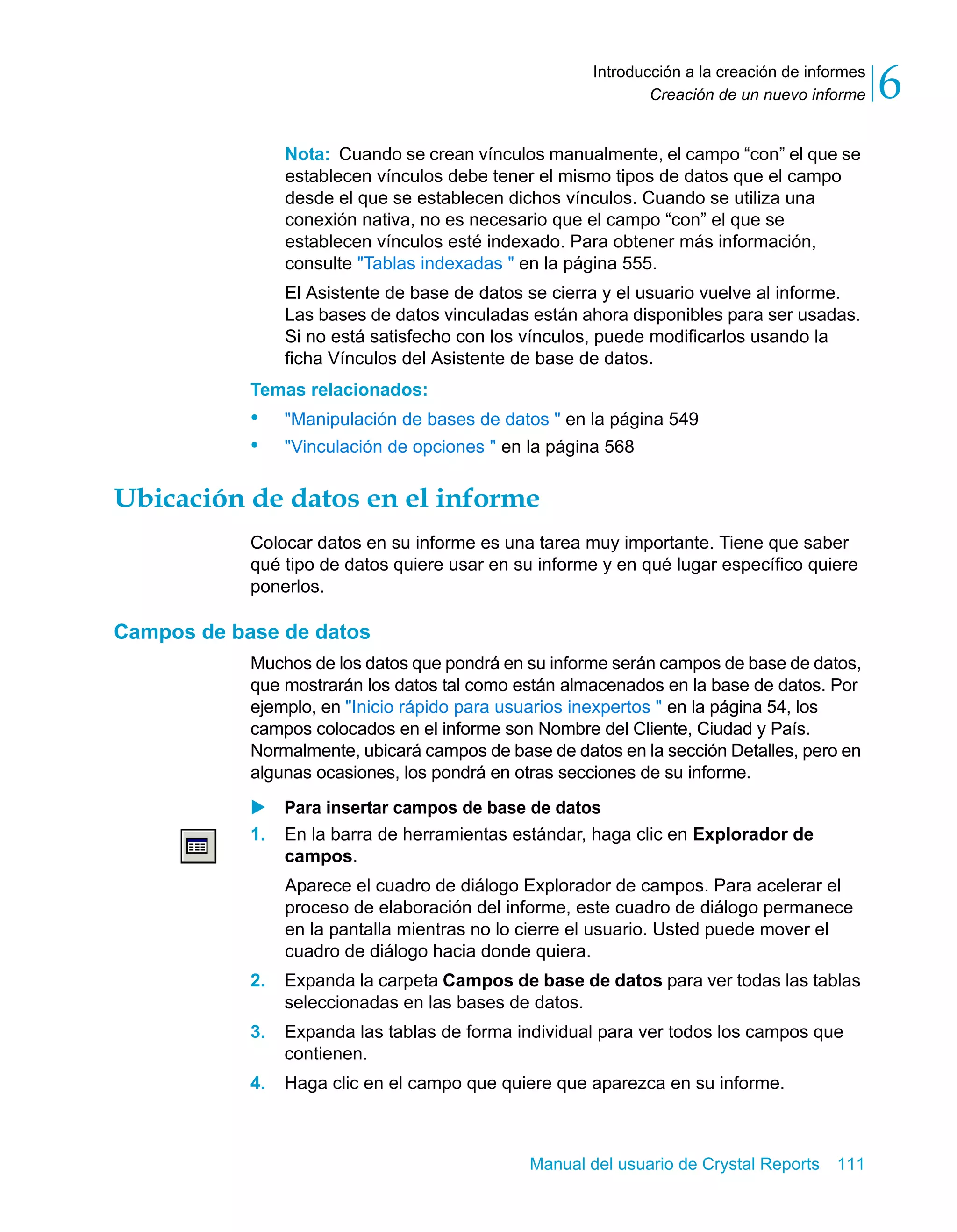Creación de un nuevo informe 6 
Introducción a la creación de informes 
Nota: Cuando se crean vínculos manualmente, el campo “con” el que se 
establecen vínculos debe tener el mismo tipos de datos que el campo 
desde el que se establecen dichos vínculos. Cuando se utiliza una 
conexión nativa, no es necesario que el campo “con” el que se 
establecen vínculos esté indexado. Para obtener más información, 
consulte "Tablas indexadas " en la página 555. 
El Asistente de base de datos se cierra y el usuario vuelve al informe. 
Las bases de datos vinculadas están ahora disponibles para ser usadas. 
Si no está satisfecho con los vínculos, puede modificarlos usando la 
ficha Vínculos del Asistente de base de datos. 
Temas relacionados: 
• "Manipulación de bases de datos " en la página 549 
• "Vinculación de opciones " en la página 568 
Ubicación de datos en el informe 
Colocar datos en su informe es una tarea muy importante. Tiene que saber 
qué tipo de datos quiere usar en su informe y en qué lugar específico quiere 
ponerlos. 
Manual del usuario de Crystal Reports 111 
Campos de base de datos 
Muchos de los datos que pondrá en su informe serán campos de base de datos, 
que mostrarán los datos tal como están almacenados en la base de datos. Por 
ejemplo, en "Inicio rápido para usuarios inexpertos " en la página 54, los 
campos colocados en el informe son Nombre del Cliente, Ciudad y País. 
Normalmente, ubicará campos de base de datos en la sección Detalles, pero en 
algunas ocasiones, los pondrá en otras secciones de su informe. 
X Para insertar campos de base de datos 
1. En la barra de herramientas estándar, haga clic en Explorador de 
campos. 
Aparece el cuadro de diálogo Explorador de campos. Para acelerar el 
proceso de elaboración del informe, este cuadro de diálogo permanece 
en la pantalla mientras no lo cierre el usuario. Usted puede mover el 
cuadro de diálogo hacia donde quiera. 
2. Expanda la carpeta Campos de base de datos para ver todas las tablas 
seleccionadas en las bases de datos. 
3. Expanda las tablas de forma individual para ver todos los campos que 
contienen. 
4. Haga clic en el campo que quiere que aparezca en su informe. 
 