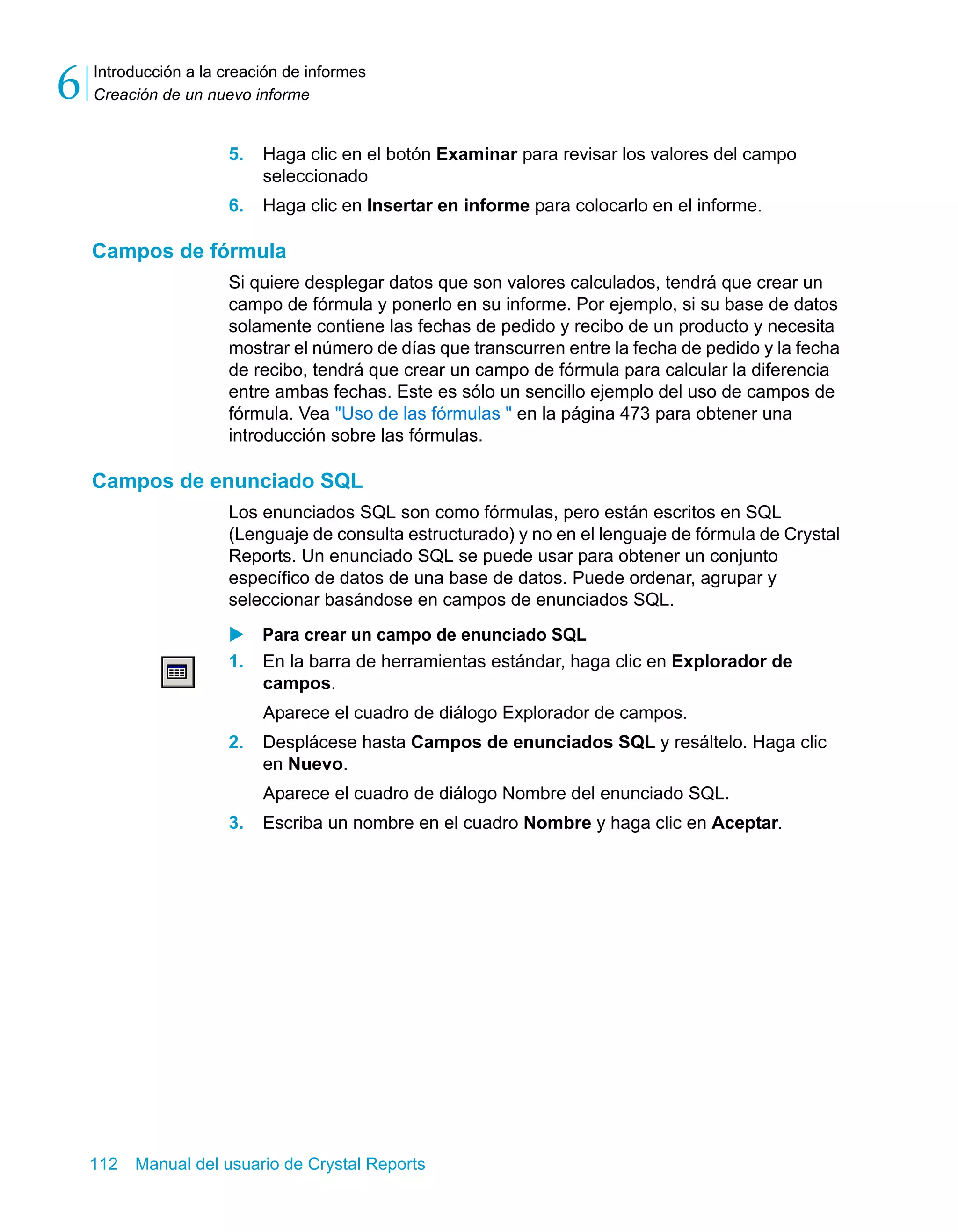 Introducción a la creación de informes 
Creación de un nuevo informe 6 
5. Haga clic en el botón Examinar para revisar los valores del campo 
seleccionado 
6. Haga clic en Insertar en informe para colocarlo en el informe. 
Campos de fórmula 
Si quiere desplegar datos que son valores calculados, tendrá que crear un 
campo de fórmula y ponerlo en su informe. Por ejemplo, si su base de datos 
solamente contiene las fechas de pedido y recibo de un producto y necesita 
mostrar el número de días que transcurren entre la fecha de pedido y la fecha 
de recibo, tendrá que crear un campo de fórmula para calcular la diferencia 
entre ambas fechas. Este es sólo un sencillo ejemplo del uso de campos de 
fórmula. Vea "Uso de las fórmulas " en la página 473 para obtener una 
introducción sobre las fórmulas. 
Campos de enunciado SQL 
Los enunciados SQL son como fórmulas, pero están escritos en SQL 
(Lenguaje de consulta estructurado) y no en el lenguaje de fórmula de Crystal 
Reports. Un enunciado SQL se puede usar para obtener un conjunto 
específico de datos de una base de datos. Puede ordenar, agrupar y 
seleccionar basándose en campos de enunciados SQL. 
X Para crear un campo de enunciado SQL 
1. En la barra de herramientas estándar, haga clic en Explorador de 
campos. 
Aparece el cuadro de diálogo Explorador de campos. 
2. Desplácese hasta Campos de enunciados SQL y resáltelo. Haga clic 
en Nuevo. 
Aparece el cuadro de diálogo Nombre del enunciado SQL. 
3. Escriba un nombre en el cuadro Nombre y haga clic en Aceptar. 
112 Manual del usuario de Crystal Reports 
 