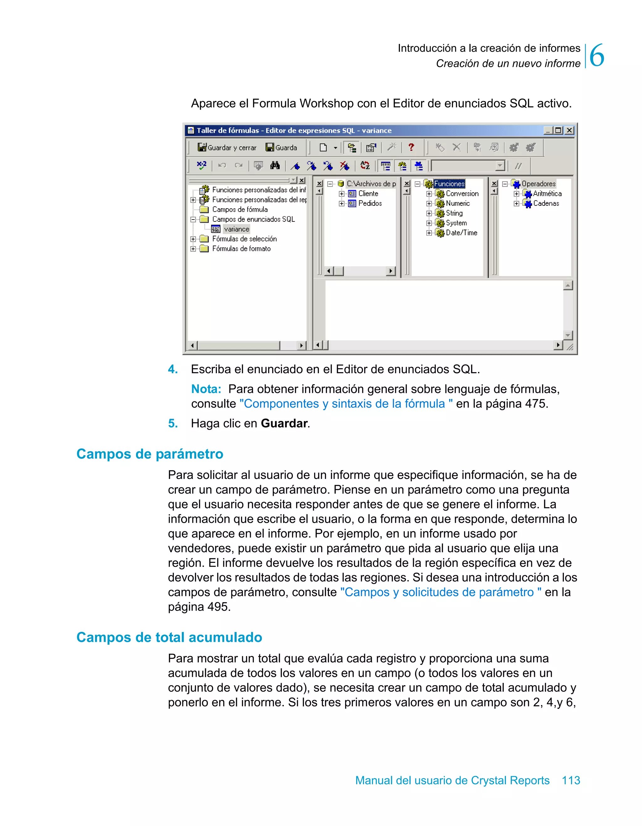 Creación de un nuevo informe 6 
Introducción a la creación de informes 
Aparece el Formula Workshop con el Editor de enunciados SQL activo. 
4. Escriba el enunciado en el Editor de enunciados SQL. 
Nota: Para obtener información general sobre lenguaje de fórmulas, 
consulte "Componentes y sintaxis de la fórmula " en la página 475. 
Manual del usuario de Crystal Reports 113 
5. Haga clic en Guardar. 
Campos de parámetro 
Para solicitar al usuario de un informe que especifique información, se ha de 
crear un campo de parámetro. Piense en un parámetro como una pregunta 
que el usuario necesita responder antes de que se genere el informe. La 
información que escribe el usuario, o la forma en que responde, determina lo 
que aparece en el informe. Por ejemplo, en un informe usado por 
vendedores, puede existir un parámetro que pida al usuario que elija una 
región. El informe devuelve los resultados de la región específica en vez de 
devolver los resultados de todas las regiones. Si desea una introducción a los 
campos de parámetro, consulte "Campos y solicitudes de parámetro " en la 
página 495. 
Campos de total acumulado 
Para mostrar un total que evalúa cada registro y proporciona una suma 
acumulada de todos los valores en un campo (o todos los valores en un 
conjunto de valores dado), se necesita crear un campo de total acumulado y 
ponerlo en el informe. Si los tres primeros valores en un campo son 2, 4,y 6, 
 