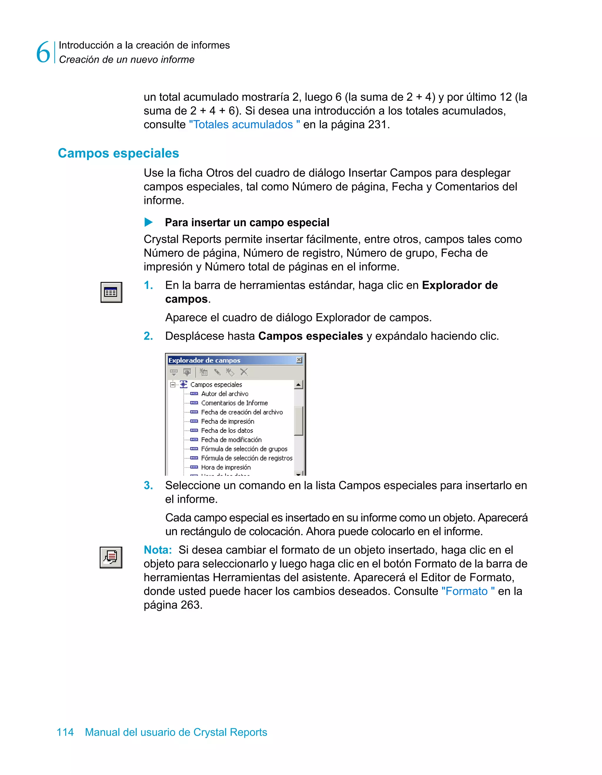 Introducción a la creación de informes 
Creación de un nuevo informe 6 
un total acumulado mostraría 2, luego 6 (la suma de 2 + 4) y por último 12 (la 
suma de 2 + 4 + 6). Si desea una introducción a los totales acumulados, 
consulte "Totales acumulados " en la página 231. 
Campos especiales 
Use la ficha Otros del cuadro de diálogo Insertar Campos para desplegar 
campos especiales, tal como Número de página, Fecha y Comentarios del 
informe. 
X Para insertar un campo especial 
Crystal Reports permite insertar fácilmente, entre otros, campos tales como 
Número de página, Número de registro, Número de grupo, Fecha de 
impresión y Número total de páginas en el informe. 
1. En la barra de herramientas estándar, haga clic en Explorador de 
campos. 
Aparece el cuadro de diálogo Explorador de campos. 
2. Desplácese hasta Campos especiales y expándalo haciendo clic. 
3. Seleccione un comando en la lista Campos especiales para insertarlo en 
el informe. 
Cada campo especial es insertado en su informe como un objeto. Aparecerá 
un rectángulo de colocación. Ahora puede colocarlo en el informe. 
Nota: Si desea cambiar el formato de un objeto insertado, haga clic en el 
objeto para seleccionarlo y luego haga clic en el botón Formato de la barra de 
herramientas Herramientas del asistente. Aparecerá el Editor de Formato, 
donde usted puede hacer los cambios deseados. Consulte "Formato " en la 
página 263. 
114 Manual del usuario de Crystal Reports 
 