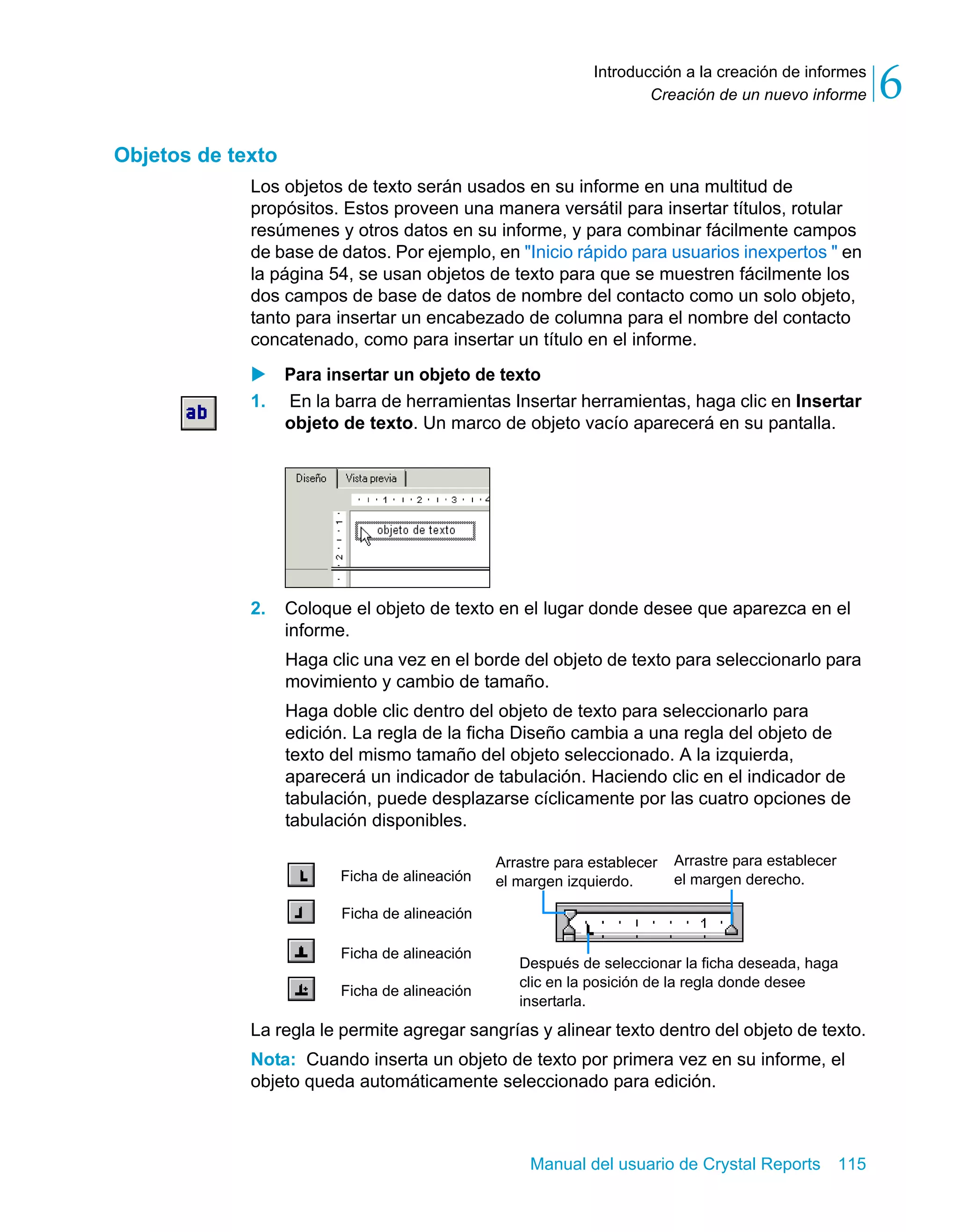 Creación de un nuevo informe 6 
Introducción a la creación de informes 
Arrastre para establecer 
el margen izquierdo. 
Arrastre para establecer 
el margen derecho. 
Después de seleccionar la ficha deseada, haga 
clic en la posición de la regla donde desee 
insertarla. 
Manual del usuario de Crystal Reports 115 
Objetos de texto 
Los objetos de texto serán usados en su informe en una multitud de 
propósitos. Estos proveen una manera versátil para insertar títulos, rotular 
resúmenes y otros datos en su informe, y para combinar fácilmente campos 
de base de datos. Por ejemplo, en "Inicio rápido para usuarios inexpertos " en 
la página 54, se usan objetos de texto para que se muestren fácilmente los 
dos campos de base de datos de nombre del contacto como un solo objeto, 
tanto para insertar un encabezado de columna para el nombre del contacto 
concatenado, como para insertar un título en el informe. 
X Para insertar un objeto de texto 
1. En la barra de herramientas Insertar herramientas, haga clic en Insertar 
objeto de texto. Un marco de objeto vacío aparecerá en su pantalla. 
2. Coloque el objeto de texto en el lugar donde desee que aparezca en el 
informe. 
Haga clic una vez en el borde del objeto de texto para seleccionarlo para 
movimiento y cambio de tamaño. 
Haga doble clic dentro del objeto de texto para seleccionarlo para 
edición. La regla de la ficha Diseño cambia a una regla del objeto de 
texto del mismo tamaño del objeto seleccionado. A la izquierda, 
aparecerá un indicador de tabulación. Haciendo clic en el indicador de 
tabulación, puede desplazarse cíclicamente por las cuatro opciones de 
tabulación disponibles. 
Ficha de alineación 
Ficha de alineación 
Ficha de alineación 
Ficha de alineación 
La regla le permite agregar sangrías y alinear texto dentro del objeto de texto. 
Nota: Cuando inserta un objeto de texto por primera vez en su informe, el 
objeto queda automáticamente seleccionado para edición. 
 