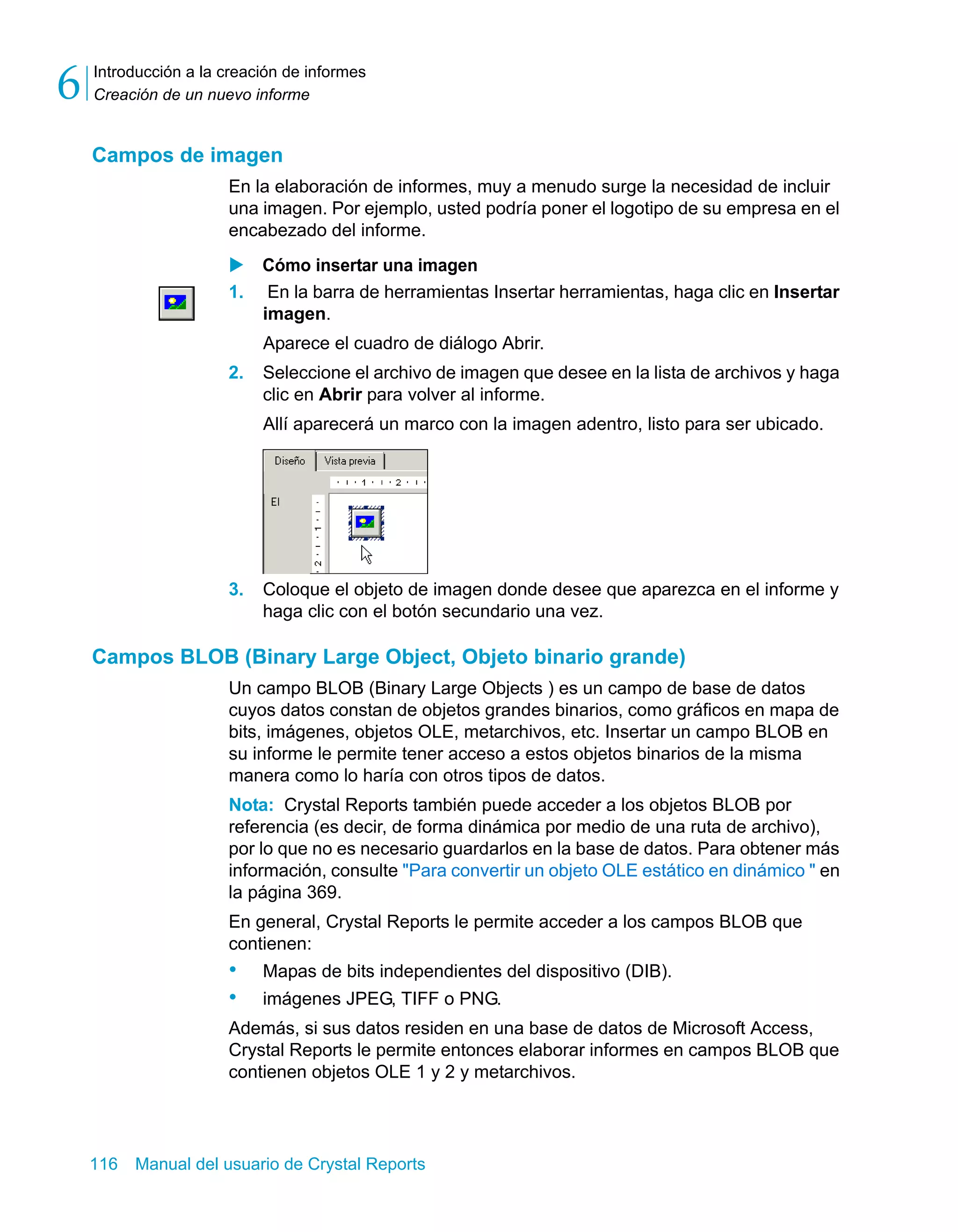 Introducción a la creación de informes 
Creación de un nuevo informe 6 
Campos de imagen 
En la elaboración de informes, muy a menudo surge la necesidad de incluir 
una imagen. Por ejemplo, usted podría poner el logotipo de su empresa en el 
encabezado del informe. 
X Cómo insertar una imagen 
1. En la barra de herramientas Insertar herramientas, haga clic en Insertar 
imagen. 
Aparece el cuadro de diálogo Abrir. 
2. Seleccione el archivo de imagen que desee en la lista de archivos y haga 
clic en Abrir para volver al informe. 
Allí aparecerá un marco con la imagen adentro, listo para ser ubicado. 
3. Coloque el objeto de imagen donde desee que aparezca en el informe y 
haga clic con el botón secundario una vez. 
Campos BLOB (Binary Large Object, Objeto binario grande) 
Un campo BLOB (Binary Large Objects ) es un campo de base de datos 
cuyos datos constan de objetos grandes binarios, como gráficos en mapa de 
bits, imágenes, objetos OLE, metarchivos, etc. Insertar un campo BLOB en 
su informe le permite tener acceso a estos objetos binarios de la misma 
manera como lo haría con otros tipos de datos. 
Nota: Crystal Reports también puede acceder a los objetos BLOB por 
referencia (es decir, de forma dinámica por medio de una ruta de archivo), 
por lo que no es necesario guardarlos en la base de datos. Para obtener más 
información, consulte "Para convertir un objeto OLE estático en dinámico " en 
la página 369. 
En general, Crystal Reports le permite acceder a los campos BLOB que 
contienen: 
• Mapas de bits independientes del dispositivo (DIB). 
• imágenes JPEG, TIFF o PNG. 
Además, si sus datos residen en una base de datos de Microsoft Access, 
Crystal Reports le permite entonces elaborar informes en campos BLOB que 
contienen objetos OLE 1 y 2 y metarchivos. 
116 Manual del usuario de Crystal Reports 
 