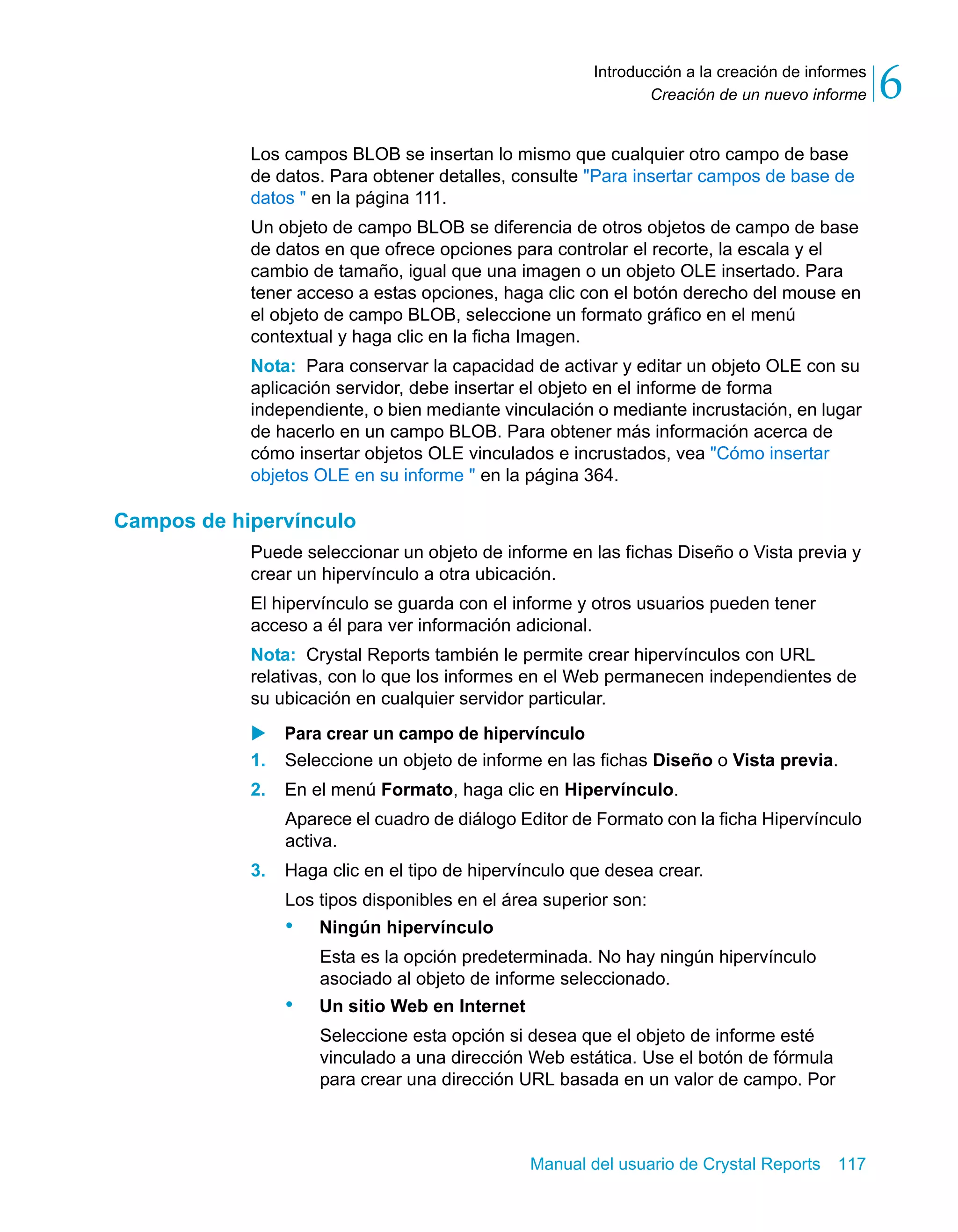Creación de un nuevo informe 6 
Introducción a la creación de informes 
Los campos BLOB se insertan lo mismo que cualquier otro campo de base 
de datos. Para obtener detalles, consulte "Para insertar campos de base de 
datos " en la página 111. 
Un objeto de campo BLOB se diferencia de otros objetos de campo de base 
de datos en que ofrece opciones para controlar el recorte, la escala y el 
cambio de tamaño, igual que una imagen o un objeto OLE insertado. Para 
tener acceso a estas opciones, haga clic con el botón derecho del mouse en 
el objeto de campo BLOB, seleccione un formato gráfico en el menú 
contextual y haga clic en la ficha Imagen. 
Nota: Para conservar la capacidad de activar y editar un objeto OLE con su 
aplicación servidor, debe insertar el objeto en el informe de forma 
independiente, o bien mediante vinculación o mediante incrustación, en lugar 
de hacerlo en un campo BLOB. Para obtener más información acerca de 
cómo insertar objetos OLE vinculados e incrustados, vea "Cómo insertar 
objetos OLE en su informe " en la página 364. 
Manual del usuario de Crystal Reports 117 
Campos de hipervínculo 
Puede seleccionar un objeto de informe en las fichas Diseño o Vista previa y 
crear un hipervínculo a otra ubicación. 
El hipervínculo se guarda con el informe y otros usuarios pueden tener 
acceso a él para ver información adicional. 
Nota: Crystal Reports también le permite crear hipervínculos con URL 
relativas, con lo que los informes en el Web permanecen independientes de 
su ubicación en cualquier servidor particular. 
X Para crear un campo de hipervínculo 
1. Seleccione un objeto de informe en las fichas Diseño o Vista previa. 
2. En el menú Formato, haga clic en Hipervínculo. 
Aparece el cuadro de diálogo Editor de Formato con la ficha Hipervínculo 
activa. 
3. Haga clic en el tipo de hipervínculo que desea crear. 
Los tipos disponibles en el área superior son: 
• Ningún hipervínculo 
Esta es la opción predeterminada. No hay ningún hipervínculo 
asociado al objeto de informe seleccionado. 
• Un sitio Web en Internet 
Seleccione esta opción si desea que el objeto de informe esté 
vinculado a una dirección Web estática. Use el botón de fórmula 
para crear una dirección URL basada en un valor de campo. Por 
 