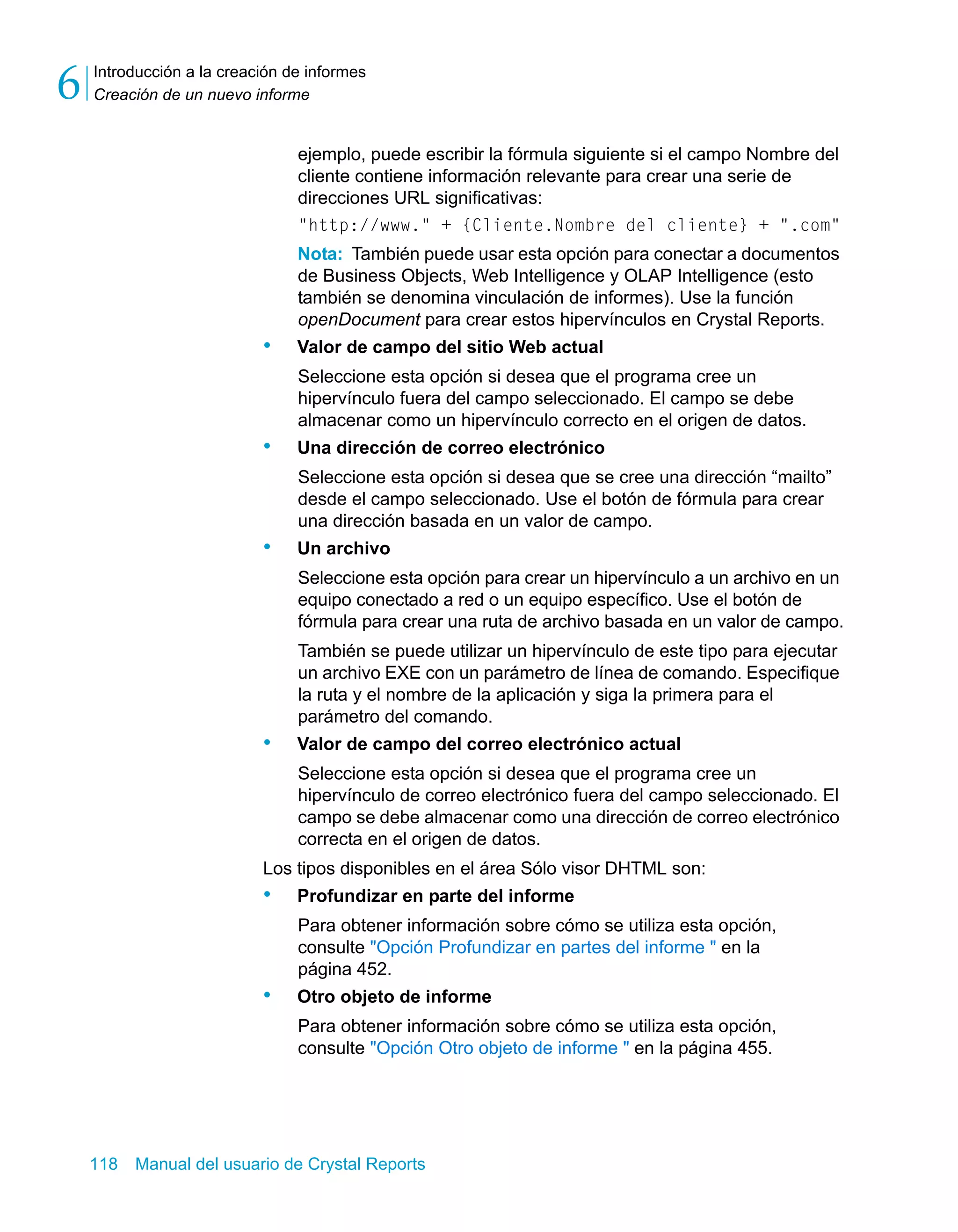 Introducción a la creación de informes 
Creación de un nuevo informe 6 
ejemplo, puede escribir la fórmula siguiente si el campo Nombre del 
cliente contiene información relevante para crear una serie de 
direcciones URL significativas: 
"http://www." + {Cliente.Nombre del cliente} + ".com" 
Nota: También puede usar esta opción para conectar a documentos 
de Business Objects, Web Intelligence y OLAP Intelligence (esto 
también se denomina vinculación de informes). Use la función 
openDocument para crear estos hipervínculos en Crystal Reports. 
• Valor de campo del sitio Web actual 
Seleccione esta opción si desea que el programa cree un 
hipervínculo fuera del campo seleccionado. El campo se debe 
almacenar como un hipervínculo correcto en el origen de datos. 
• Una dirección de correo electrónico 
Seleccione esta opción si desea que se cree una dirección “mailto” 
desde el campo seleccionado. Use el botón de fórmula para crear 
una dirección basada en un valor de campo. 
• Un archivo 
Seleccione esta opción para crear un hipervínculo a un archivo en un 
equipo conectado a red o un equipo específico. Use el botón de 
fórmula para crear una ruta de archivo basada en un valor de campo. 
También se puede utilizar un hipervínculo de este tipo para ejecutar 
un archivo EXE con un parámetro de línea de comando. Especifique 
la ruta y el nombre de la aplicación y siga la primera para el 
parámetro del comando. 
• Valor de campo del correo electrónico actual 
Seleccione esta opción si desea que el programa cree un 
hipervínculo de correo electrónico fuera del campo seleccionado. El 
campo se debe almacenar como una dirección de correo electrónico 
correcta en el origen de datos. 
Los tipos disponibles en el área Sólo visor DHTML son: 
• Profundizar en parte del informe 
Para obtener información sobre cómo se utiliza esta opción, 
consulte "Opción Profundizar en partes del informe " en la 
página 452. 
• Otro objeto de informe 
Para obtener información sobre cómo se utiliza esta opción, 
consulte "Opción Otro objeto de informe " en la página 455. 
118 Manual del usuario de Crystal Reports 
 