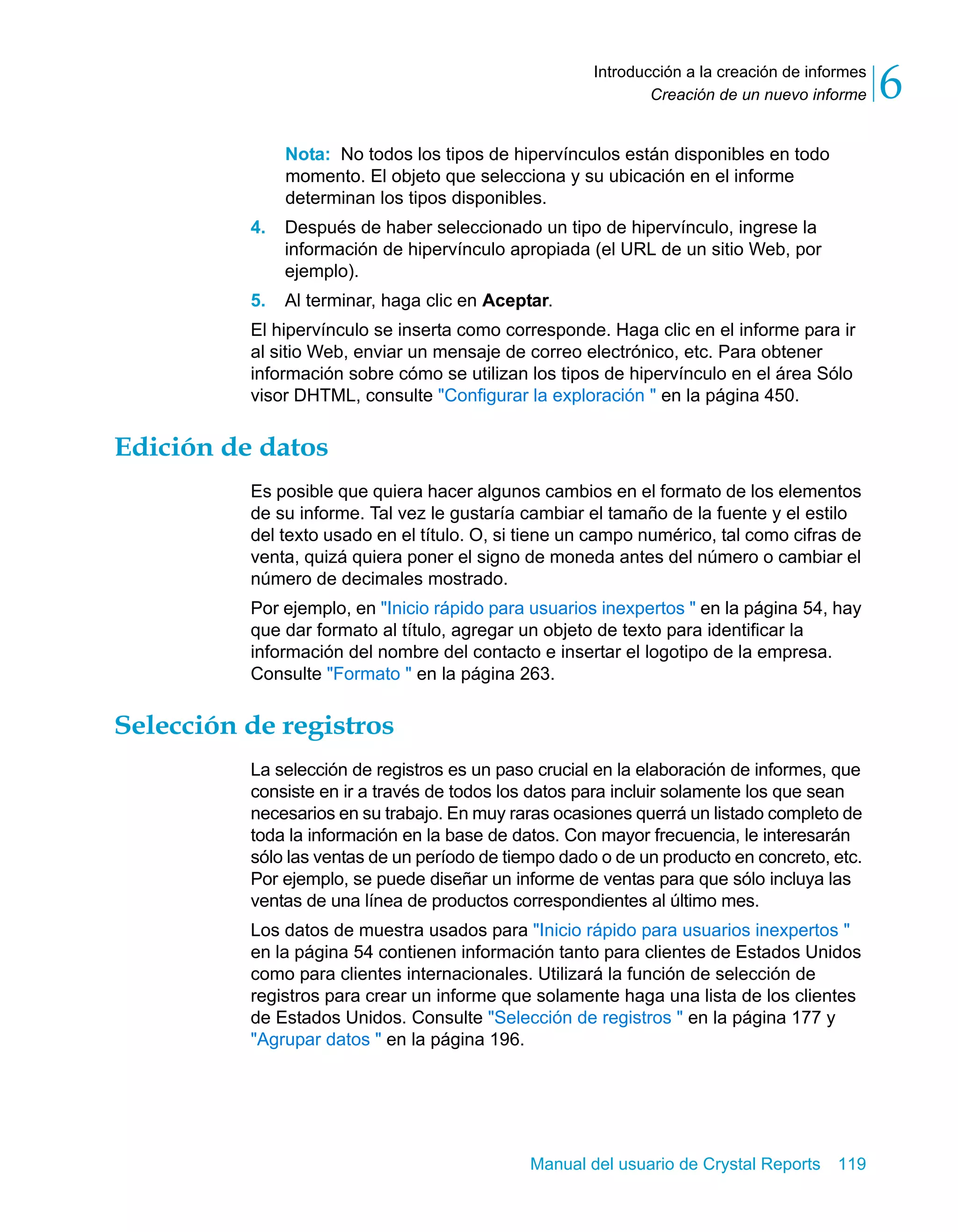 Creación de un nuevo informe 6 
Introducción a la creación de informes 
Nota: No todos los tipos de hipervínculos están disponibles en todo 
momento. El objeto que selecciona y su ubicación en el informe 
determinan los tipos disponibles. 
4. Después de haber seleccionado un tipo de hipervínculo, ingrese la 
información de hipervínculo apropiada (el URL de un sitio Web, por 
ejemplo). 
5. Al terminar, haga clic en Aceptar. 
El hipervínculo se inserta como corresponde. Haga clic en el informe para ir 
al sitio Web, enviar un mensaje de correo electrónico, etc. Para obtener 
información sobre cómo se utilizan los tipos de hipervínculo en el área Sólo 
visor DHTML, consulte "Configurar la exploración " en la página 450. 
Manual del usuario de Crystal Reports 119 
Edición de datos 
Es posible que quiera hacer algunos cambios en el formato de los elementos 
de su informe. Tal vez le gustaría cambiar el tamaño de la fuente y el estilo 
del texto usado en el título. O, si tiene un campo numérico, tal como cifras de 
venta, quizá quiera poner el signo de moneda antes del número o cambiar el 
número de decimales mostrado. 
Por ejemplo, en "Inicio rápido para usuarios inexpertos " en la página 54, hay 
que dar formato al título, agregar un objeto de texto para identificar la 
información del nombre del contacto e insertar el logotipo de la empresa. 
Consulte "Formato " en la página 263. 
Selección de registros 
La selección de registros es un paso crucial en la elaboración de informes, que 
consiste en ir a través de todos los datos para incluir solamente los que sean 
necesarios en su trabajo. En muy raras ocasiones querrá un listado completo de 
toda la información en la base de datos. Con mayor frecuencia, le interesarán 
sólo las ventas de un período de tiempo dado o de un producto en concreto, etc. 
Por ejemplo, se puede diseñar un informe de ventas para que sólo incluya las 
ventas de una línea de productos correspondientes al último mes. 
Los datos de muestra usados para "Inicio rápido para usuarios inexpertos " 
en la página 54 contienen información tanto para clientes de Estados Unidos 
como para clientes internacionales. Utilizará la función de selección de 
registros para crear un informe que solamente haga una lista de los clientes 
de Estados Unidos. Consulte "Selección de registros " en la página 177 y 
"Agrupar datos " en la página 196. 
 