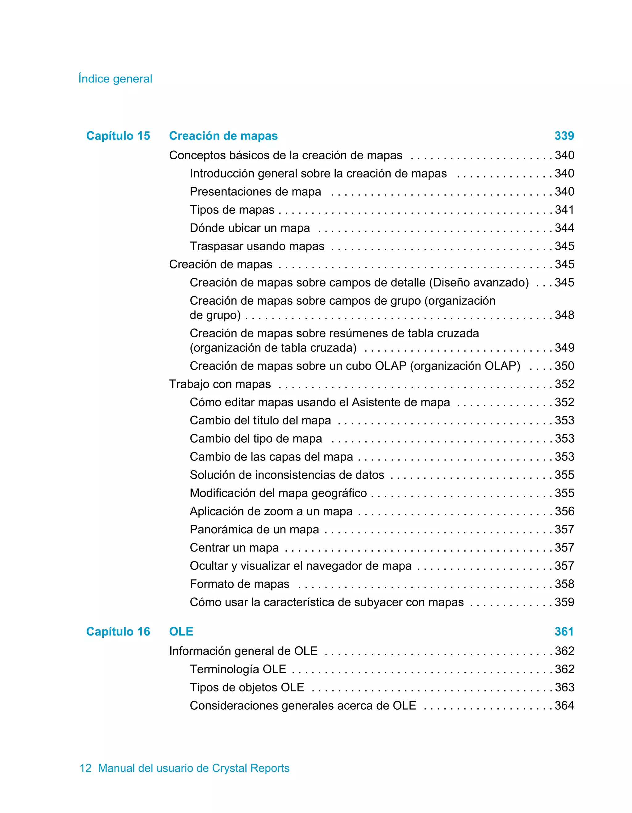 Índice general 
Capítulo 15 Creación de mapas 339 
Conceptos básicos de la creación de mapas . . . . . . . . . . . . . . . . . . . . . . 340 
Introducción general sobre la creación de mapas . . . . . . . . . . . . . . . 340 
Presentaciones de mapa . . . . . . . . . . . . . . . . . . . . . . . . . . . . . . . . . . 340 
Tipos de mapas . . . . . . . . . . . . . . . . . . . . . . . . . . . . . . . . . . . . . . . . . . 341 
Dónde ubicar un mapa . . . . . . . . . . . . . . . . . . . . . . . . . . . . . . . . . . . . 344 
Traspasar usando mapas . . . . . . . . . . . . . . . . . . . . . . . . . . . . . . . . . . 345 
Creación de mapas . . . . . . . . . . . . . . . . . . . . . . . . . . . . . . . . . . . . . . . . . . 345 
Creación de mapas sobre campos de detalle (Diseño avanzado) . . . 345 
Creación de mapas sobre campos de grupo (organización 
de grupo) . . . . . . . . . . . . . . . . . . . . . . . . . . . . . . . . . . . . . . . . . . . . . . . 348 
Creación de mapas sobre resúmenes de tabla cruzada 
(organización de tabla cruzada) . . . . . . . . . . . . . . . . . . . . . . . . . . . . . 349 
Creación de mapas sobre un cubo OLAP (organización OLAP) . . . . 350 
Trabajo con mapas . . . . . . . . . . . . . . . . . . . . . . . . . . . . . . . . . . . . . . . . . . 352 
Cómo editar mapas usando el Asistente de mapa . . . . . . . . . . . . . . . 352 
Cambio del título del mapa . . . . . . . . . . . . . . . . . . . . . . . . . . . . . . . . . 353 
Cambio del tipo de mapa . . . . . . . . . . . . . . . . . . . . . . . . . . . . . . . . . . 353 
Cambio de las capas del mapa . . . . . . . . . . . . . . . . . . . . . . . . . . . . . . 353 
Solución de inconsistencias de datos . . . . . . . . . . . . . . . . . . . . . . . . . 355 
Modificación del mapa geográfico . . . . . . . . . . . . . . . . . . . . . . . . . . . . 355 
Aplicación de zoom a un mapa . . . . . . . . . . . . . . . . . . . . . . . . . . . . . . 356 
Panorámica de un mapa . . . . . . . . . . . . . . . . . . . . . . . . . . . . . . . . . . . 357 
Centrar un mapa . . . . . . . . . . . . . . . . . . . . . . . . . . . . . . . . . . . . . . . . . 357 
Ocultar y visualizar el navegador de mapa . . . . . . . . . . . . . . . . . . . . . 357 
Formato de mapas . . . . . . . . . . . . . . . . . . . . . . . . . . . . . . . . . . . . . . . 358 
Cómo usar la característica de subyacer con mapas . . . . . . . . . . . . . 359 
Capítulo 16 OLE 361 
Información general de OLE . . . . . . . . . . . . . . . . . . . . . . . . . . . . . . . . . . . 362 
Terminología OLE . . . . . . . . . . . . . . . . . . . . . . . . . . . . . . . . . . . . . . . . 362 
Tipos de objetos OLE . . . . . . . . . . . . . . . . . . . . . . . . . . . . . . . . . . . . . 363 
Consideraciones generales acerca de OLE . . . . . . . . . . . . . . . . . . . . 364 
12 Manual del usuario de Crystal Reports 
 
