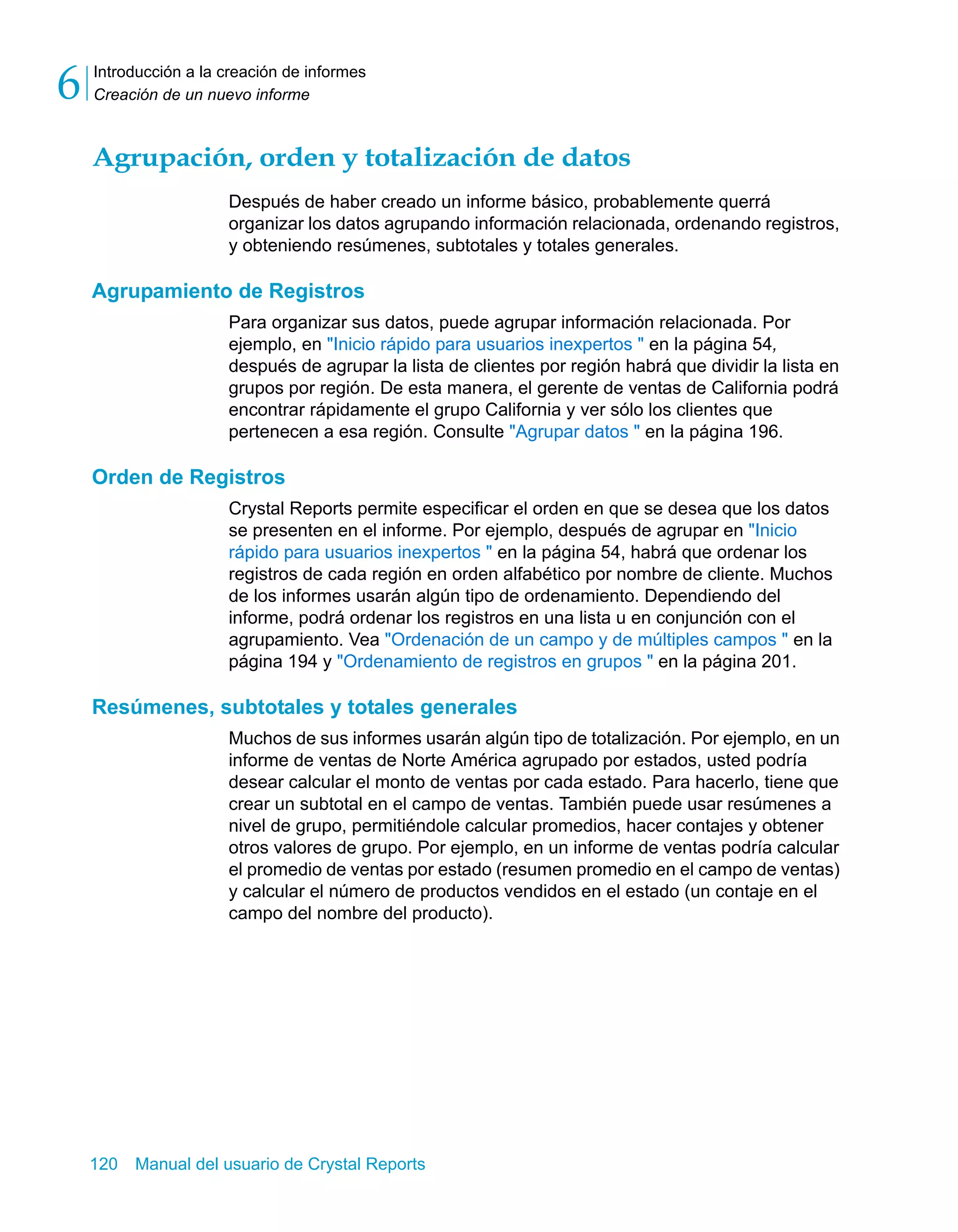 Introducción a la creación de informes 
Creación de un nuevo informe 6 
Agrupación, orden y totalización de datos 
Después de haber creado un informe básico, probablemente querrá 
organizar los datos agrupando información relacionada, ordenando registros, 
y obteniendo resúmenes, subtotales y totales generales. 
Agrupamiento de Registros 
Para organizar sus datos, puede agrupar información relacionada. Por 
ejemplo, en "Inicio rápido para usuarios inexpertos " en la página 54, 
después de agrupar la lista de clientes por región habrá que dividir la lista en 
grupos por región. De esta manera, el gerente de ventas de California podrá 
encontrar rápidamente el grupo California y ver sólo los clientes que 
pertenecen a esa región. Consulte "Agrupar datos " en la página 196. 
Orden de Registros 
Crystal Reports permite especificar el orden en que se desea que los datos 
se presenten en el informe. Por ejemplo, después de agrupar en "Inicio 
rápido para usuarios inexpertos " en la página 54, habrá que ordenar los 
registros de cada región en orden alfabético por nombre de cliente. Muchos 
de los informes usarán algún tipo de ordenamiento. Dependiendo del 
informe, podrá ordenar los registros en una lista u en conjunción con el 
agrupamiento. Vea "Ordenación de un campo y de múltiples campos " en la 
página 194 y "Ordenamiento de registros en grupos " en la página 201. 
Resúmenes, subtotales y totales generales 
Muchos de sus informes usarán algún tipo de totalización. Por ejemplo, en un 
informe de ventas de Norte América agrupado por estados, usted podría 
desear calcular el monto de ventas por cada estado. Para hacerlo, tiene que 
crear un subtotal en el campo de ventas. También puede usar resúmenes a 
nivel de grupo, permitiéndole calcular promedios, hacer contajes y obtener 
otros valores de grupo. Por ejemplo, en un informe de ventas podría calcular 
el promedio de ventas por estado (resumen promedio en el campo de ventas) 
y calcular el número de productos vendidos en el estado (un contaje en el 
campo del nombre del producto). 
120 Manual del usuario de Crystal Reports 
 