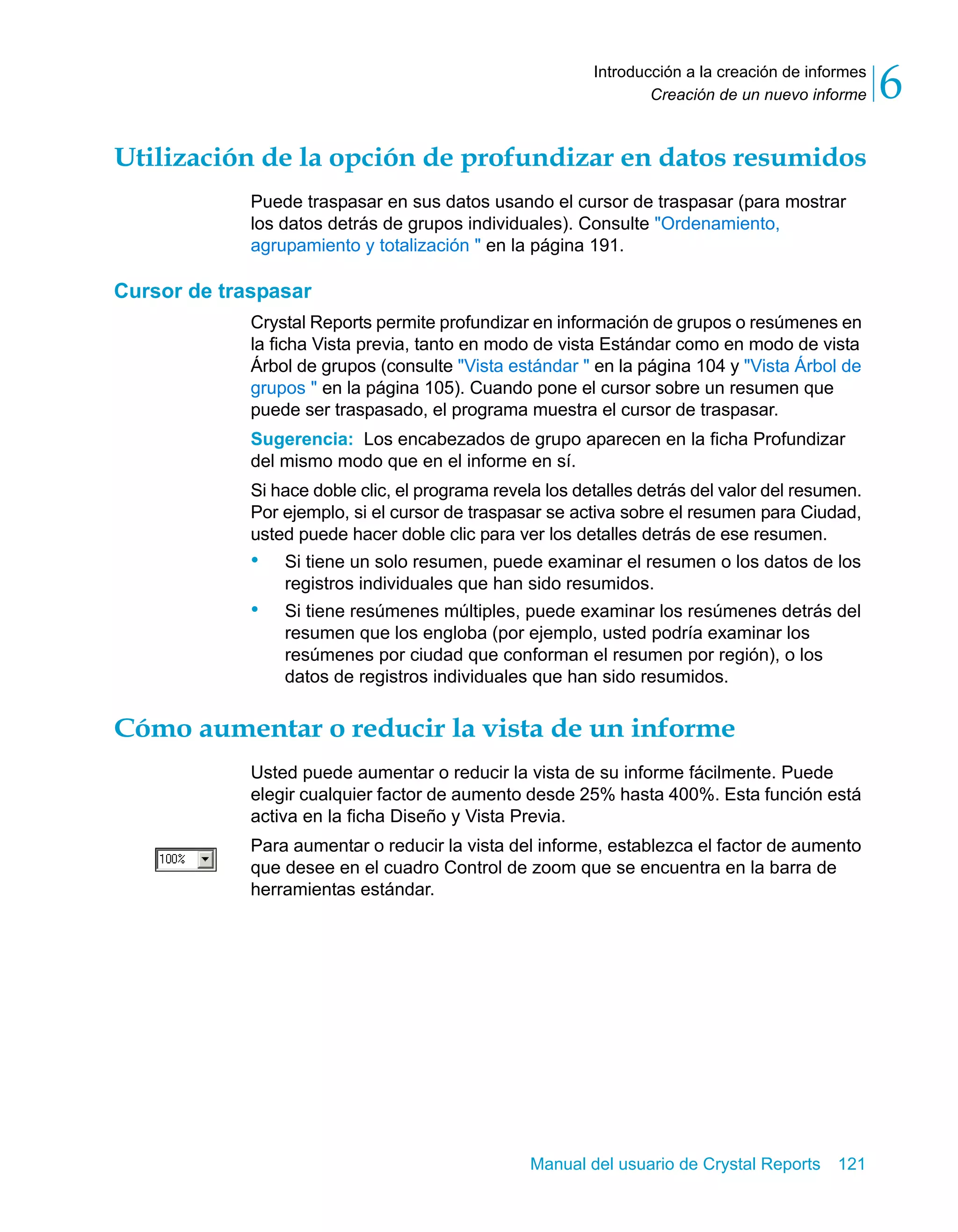 Creación de un nuevo informe 6 
Introducción a la creación de informes 
Utilización de la opción de profundizar en datos resumidos 
Puede traspasar en sus datos usando el cursor de traspasar (para mostrar 
los datos detrás de grupos individuales). Consulte "Ordenamiento, 
agrupamiento y totalización " en la página 191. 
Manual del usuario de Crystal Reports 121 
Cursor de traspasar 
Crystal Reports permite profundizar en información de grupos o resúmenes en 
la ficha Vista previa, tanto en modo de vista Estándar como en modo de vista 
Árbol de grupos (consulte "Vista estándar " en la página 104 y "Vista Árbol de 
grupos " en la página 105). Cuando pone el cursor sobre un resumen que 
puede ser traspasado, el programa muestra el cursor de traspasar. 
Sugerencia: Los encabezados de grupo aparecen en la ficha Profundizar 
del mismo modo que en el informe en sí. 
Si hace doble clic, el programa revela los detalles detrás del valor del resumen. 
Por ejemplo, si el cursor de traspasar se activa sobre el resumen para Ciudad, 
usted puede hacer doble clic para ver los detalles detrás de ese resumen. 
• Si tiene un solo resumen, puede examinar el resumen o los datos de los 
registros individuales que han sido resumidos. 
• Si tiene resúmenes múltiples, puede examinar los resúmenes detrás del 
resumen que los engloba (por ejemplo, usted podría examinar los 
resúmenes por ciudad que conforman el resumen por región), o los 
datos de registros individuales que han sido resumidos. 
Cómo aumentar o reducir la vista de un informe 
Usted puede aumentar o reducir la vista de su informe fácilmente. Puede 
elegir cualquier factor de aumento desde 25% hasta 400%. Esta función está 
activa en la ficha Diseño y Vista Previa. 
Para aumentar o reducir la vista del informe, establezca el factor de aumento 
que desee en el cuadro Control de zoom que se encuentra en la barra de 
herramientas estándar. 
 