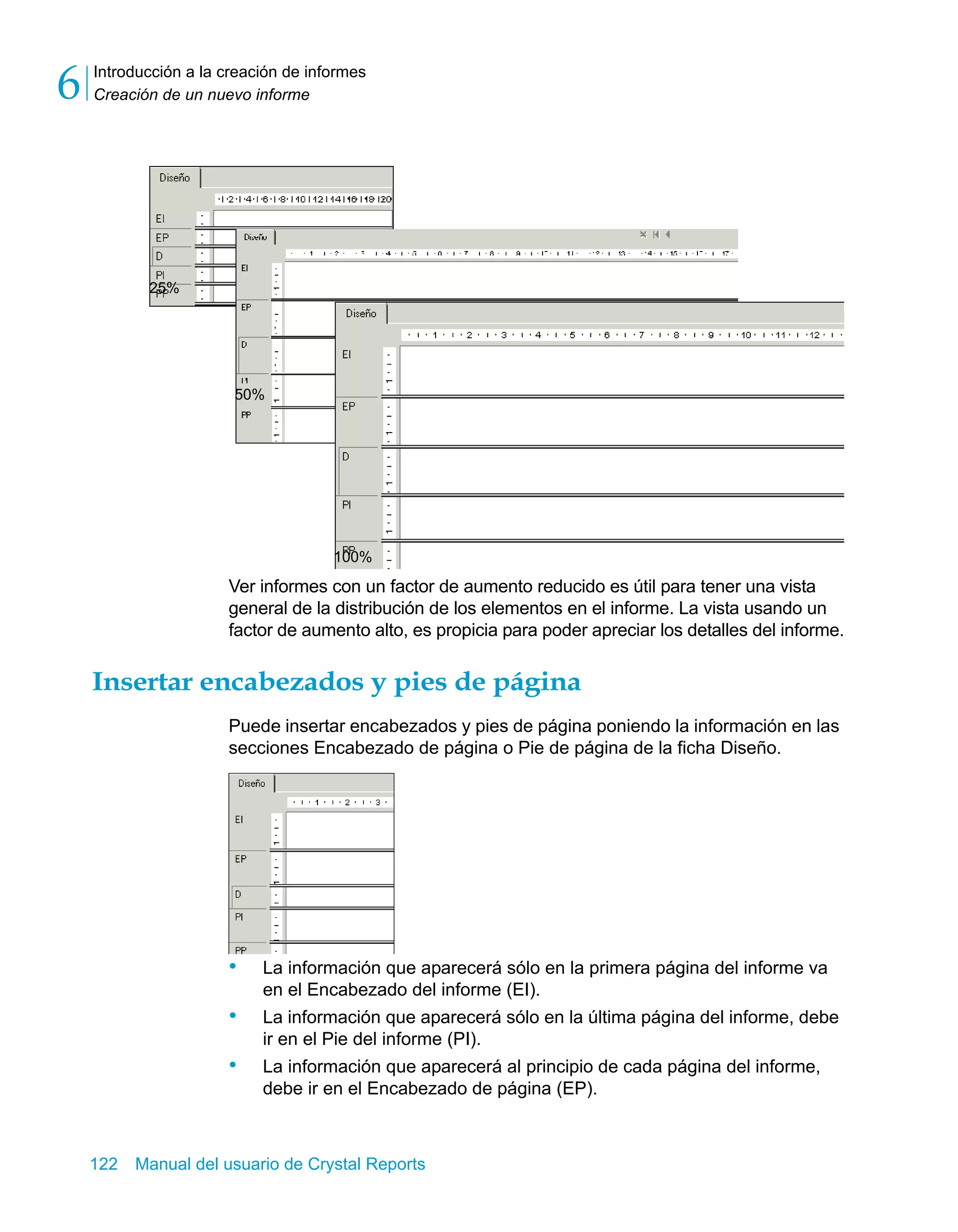 Introducción a la creación de informes 
Creación de un nuevo informe 6 
50% 
100% 
Ver informes con un factor de aumento reducido es útil para tener una vista 
general de la distribución de los elementos en el informe. La vista usando un 
factor de aumento alto, es propicia para poder apreciar los detalles del informe. 
25% 
Insertar encabezados y pies de página 
Puede insertar encabezados y pies de página poniendo la información en las 
secciones Encabezado de página o Pie de página de la ficha Diseño. 
• La información que aparecerá sólo en la primera página del informe va 
en el Encabezado del informe (EI). 
• La información que aparecerá sólo en la última página del informe, debe 
ir en el Pie del informe (PI). 
• La información que aparecerá al principio de cada página del informe, 
debe ir en el Encabezado de página (EP). 
122 Manual del usuario de Crystal Reports 
 