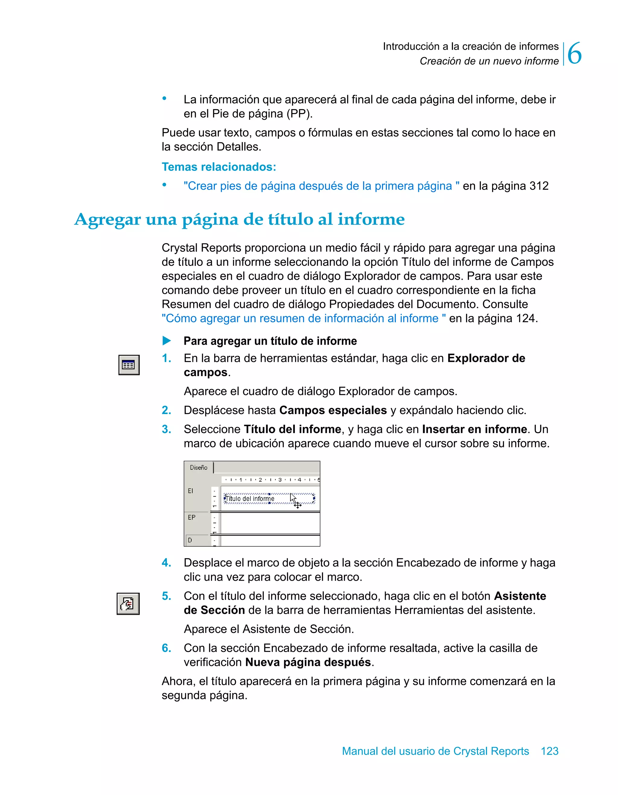 Creación de un nuevo informe 6 
Introducción a la creación de informes 
• La información que aparecerá al final de cada página del informe, debe ir 
Manual del usuario de Crystal Reports 123 
en el Pie de página (PP). 
Puede usar texto, campos o fórmulas en estas secciones tal como lo hace en 
la sección Detalles. 
Temas relacionados: 
• "Crear pies de página después de la primera página " en la página 312 
Agregar una página de título al informe 
Crystal Reports proporciona un medio fácil y rápido para agregar una página 
de título a un informe seleccionando la opción Título del informe de Campos 
especiales en el cuadro de diálogo Explorador de campos. Para usar este 
comando debe proveer un título en el cuadro correspondiente en la ficha 
Resumen del cuadro de diálogo Propiedades del Documento. Consulte 
"Cómo agregar un resumen de información al informe " en la página 124. 
X Para agregar un título de informe 
1. En la barra de herramientas estándar, haga clic en Explorador de 
campos. 
Aparece el cuadro de diálogo Explorador de campos. 
2. Desplácese hasta Campos especiales y expándalo haciendo clic. 
3. Seleccione Título del informe, y haga clic en Insertar en informe. Un 
marco de ubicación aparece cuando mueve el cursor sobre su informe. 
4. Desplace el marco de objeto a la sección Encabezado de informe y haga 
clic una vez para colocar el marco. 
5. Con el título del informe seleccionado, haga clic en el botón Asistente 
de Sección de la barra de herramientas Herramientas del asistente. 
Aparece el Asistente de Sección. 
6. Con la sección Encabezado de informe resaltada, active la casilla de 
verificación Nueva página después. 
Ahora, el título aparecerá en la primera página y su informe comenzará en la 
segunda página. 
 