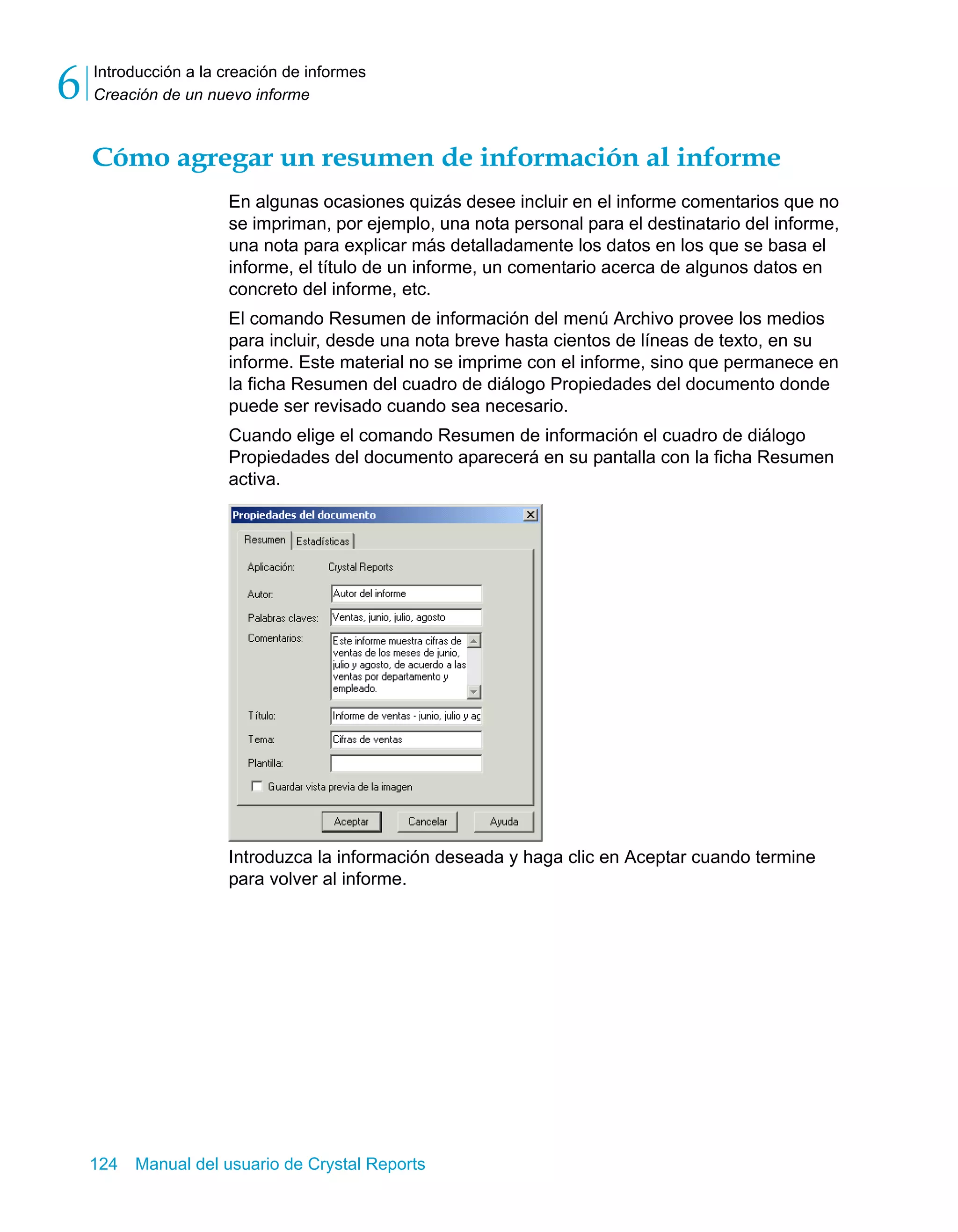Introducción a la creación de informes 
Creación de un nuevo informe 6 
Cómo agregar un resumen de información al informe 
En algunas ocasiones quizás desee incluir en el informe comentarios que no 
se impriman, por ejemplo, una nota personal para el destinatario del informe, 
una nota para explicar más detalladamente los datos en los que se basa el 
informe, el título de un informe, un comentario acerca de algunos datos en 
concreto del informe, etc. 
El comando Resumen de información del menú Archivo provee los medios 
para incluir, desde una nota breve hasta cientos de líneas de texto, en su 
informe. Este material no se imprime con el informe, sino que permanece en 
la ficha Resumen del cuadro de diálogo Propiedades del documento donde 
puede ser revisado cuando sea necesario. 
Cuando elige el comando Resumen de información el cuadro de diálogo 
Propiedades del documento aparecerá en su pantalla con la ficha Resumen 
activa. 
Introduzca la información deseada y haga clic en Aceptar cuando termine 
para volver al informe. 
124 Manual del usuario de Crystal Reports 
 