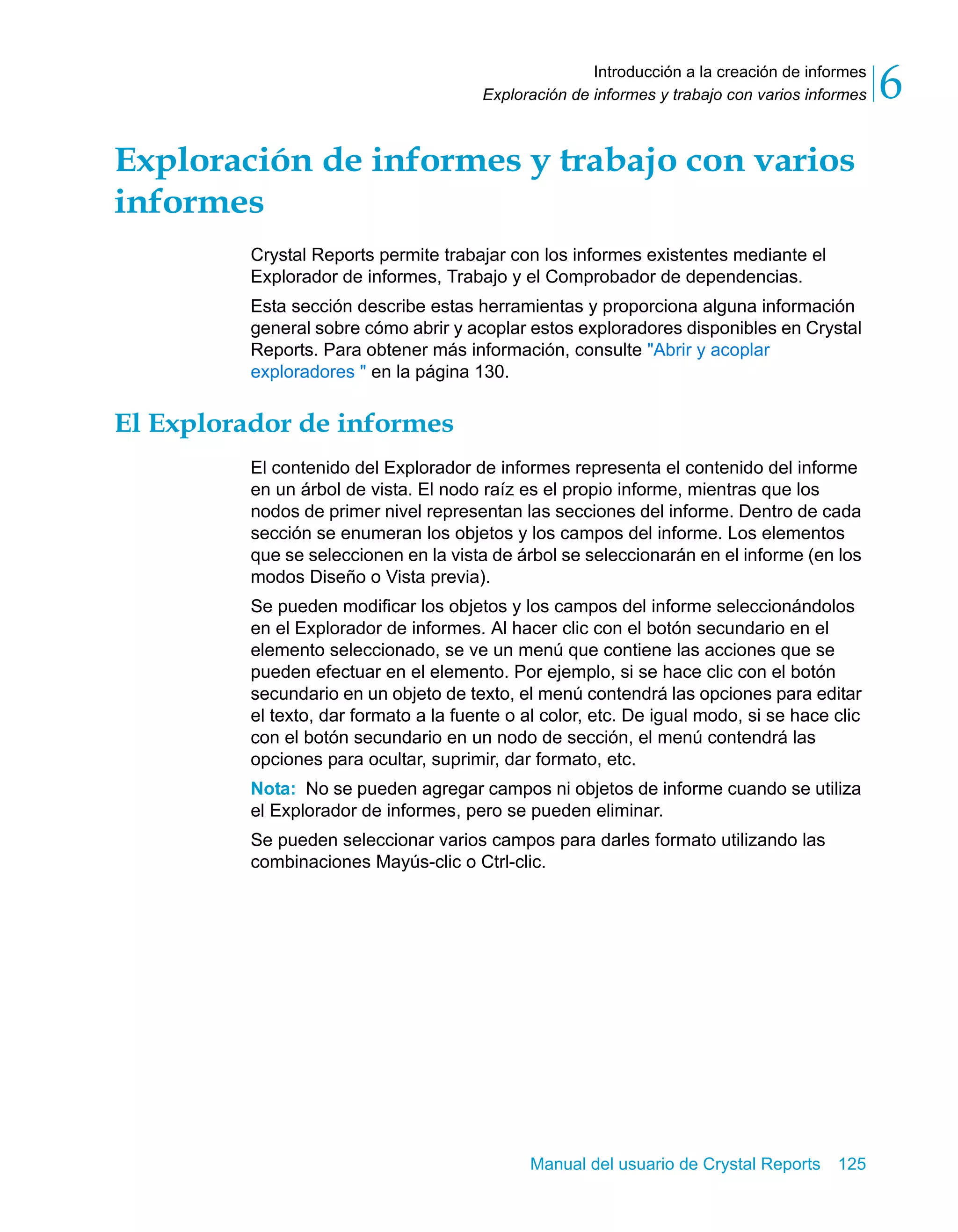 Introducción a la creación de informes 
6 
Exploración de informes y trabajo con varios informes Exploración de informes y trabajo con varios 
informes 
Crystal Reports permite trabajar con los informes existentes mediante el 
Explorador de informes, Trabajo y el Comprobador de dependencias. 
Esta sección describe estas herramientas y proporciona alguna información 
general sobre cómo abrir y acoplar estos exploradores disponibles en Crystal 
Reports. Para obtener más información, consulte "Abrir y acoplar 
exploradores " en la página 130. 
Manual del usuario de Crystal Reports 125 
El Explorador de informes 
El contenido del Explorador de informes representa el contenido del informe 
en un árbol de vista. El nodo raíz es el propio informe, mientras que los 
nodos de primer nivel representan las secciones del informe. Dentro de cada 
sección se enumeran los objetos y los campos del informe. Los elementos 
que se seleccionen en la vista de árbol se seleccionarán en el informe (en los 
modos Diseño o Vista previa). 
Se pueden modificar los objetos y los campos del informe seleccionándolos 
en el Explorador de informes. Al hacer clic con el botón secundario en el 
elemento seleccionado, se ve un menú que contiene las acciones que se 
pueden efectuar en el elemento. Por ejemplo, si se hace clic con el botón 
secundario en un objeto de texto, el menú contendrá las opciones para editar 
el texto, dar formato a la fuente o al color, etc. De igual modo, si se hace clic 
con el botón secundario en un nodo de sección, el menú contendrá las 
opciones para ocultar, suprimir, dar formato, etc. 
Nota: No se pueden agregar campos ni objetos de informe cuando se utiliza 
el Explorador de informes, pero se pueden eliminar. 
Se pueden seleccionar varios campos para darles formato utilizando las 
combinaciones Mayús-clic o Ctrl-clic. 
 