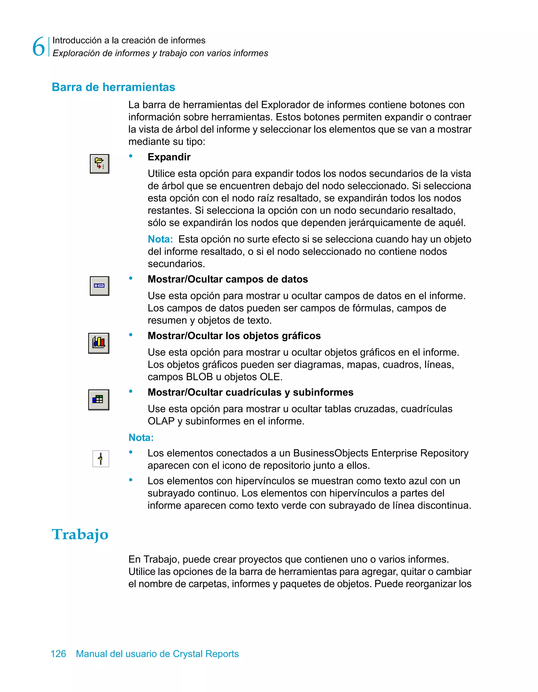 Introducción a la creación de informes 
Exploración de informes y trabajo con varios informes 6 
Barra de herramientas 
La barra de herramientas del Explorador de informes contiene botones con 
información sobre herramientas. Estos botones permiten expandir o contraer 
la vista de árbol del informe y seleccionar los elementos que se van a mostrar 
mediante su tipo: 
• Expandir 
Utilice esta opción para expandir todos los nodos secundarios de la vista 
de árbol que se encuentren debajo del nodo seleccionado. Si selecciona 
esta opción con el nodo raíz resaltado, se expandirán todos los nodos 
restantes. Si selecciona la opción con un nodo secundario resaltado, 
sólo se expandirán los nodos que dependen jerárquicamente de aquél. 
Nota: Esta opción no surte efecto si se selecciona cuando hay un objeto 
del informe resaltado, o si el nodo seleccionado no contiene nodos 
secundarios. 
• Mostrar/Ocultar campos de datos 
Use esta opción para mostrar u ocultar campos de datos en el informe. 
Los campos de datos pueden ser campos de fórmulas, campos de 
resumen y objetos de texto. 
• Mostrar/Ocultar los objetos gráficos 
Use esta opción para mostrar u ocultar objetos gráficos en el informe. 
Los objetos gráficos pueden ser diagramas, mapas, cuadros, líneas, 
campos BLOB u objetos OLE. 
• Mostrar/Ocultar cuadrículas y subinformes 
Use esta opción para mostrar u ocultar tablas cruzadas, cuadrículas 
OLAP y subinformes en el informe. 
Nota: 
• Los elementos conectados a un BusinessObjects Enterprise Repository 
aparecen con el icono de repositorio junto a ellos. 
• Los elementos con hipervínculos se muestran como texto azul con un 
subrayado continuo. Los elementos con hipervínculos a partes del 
informe aparecen como texto verde con subrayado de línea discontinua. 
Trabajo 
En Trabajo, puede crear proyectos que contienen uno o varios informes. 
Utilice las opciones de la barra de herramientas para agregar, quitar o cambiar 
el nombre de carpetas, informes y paquetes de objetos. Puede reorganizar los 
126 Manual del usuario de Crystal Reports 
 