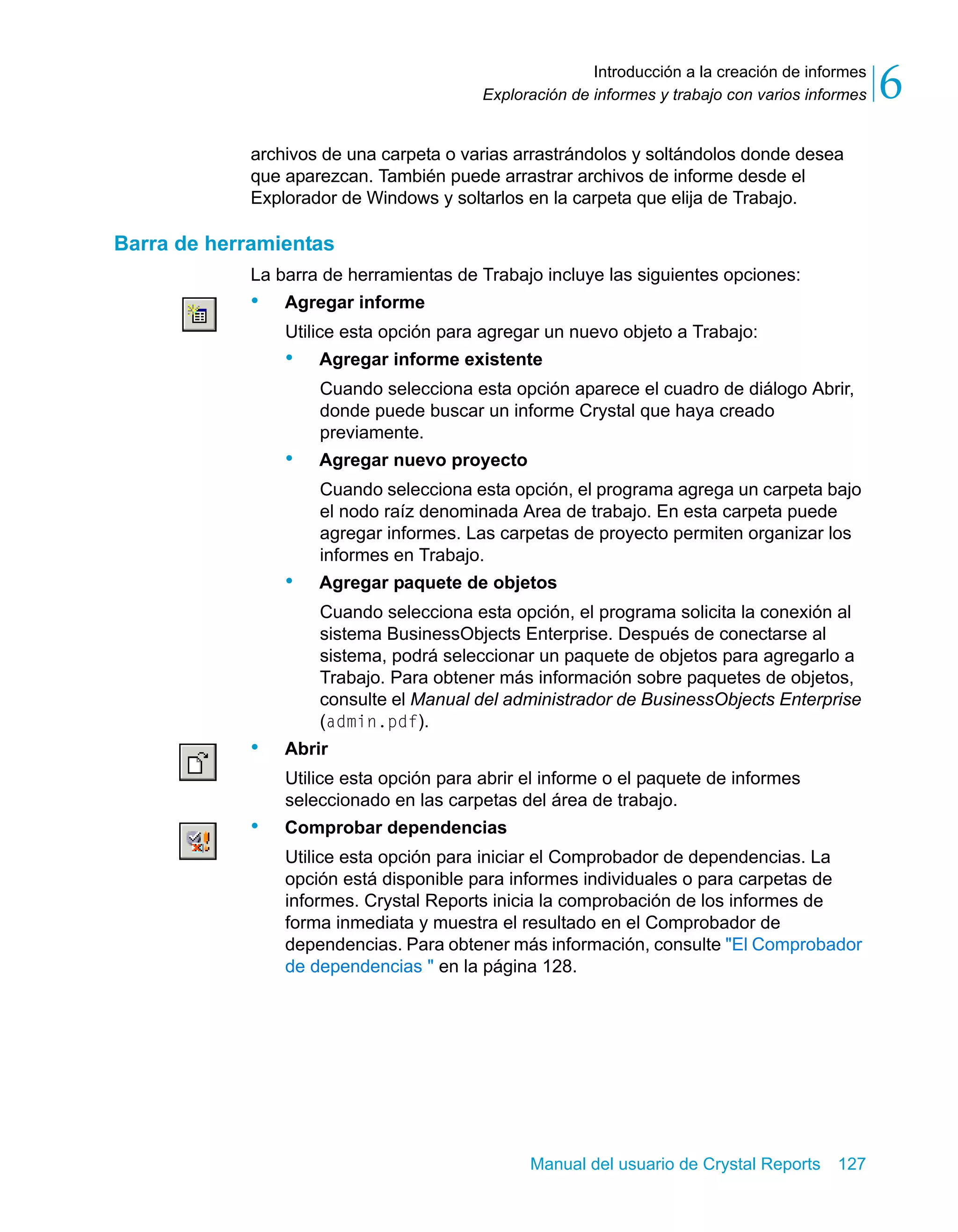 Introducción a la creación de informes 
6 
Exploración de informes y trabajo con varios informes archivos de una carpeta o varias arrastrándolos y soltándolos donde desea 
que aparezcan. También puede arrastrar archivos de informe desde el 
Explorador de Windows y soltarlos en la carpeta que elija de Trabajo. 
Manual del usuario de Crystal Reports 127 
Barra de herramientas 
La barra de herramientas de Trabajo incluye las siguientes opciones: 
• Agregar informe 
Utilice esta opción para agregar un nuevo objeto a Trabajo: 
• Agregar informe existente 
Cuando selecciona esta opción aparece el cuadro de diálogo Abrir, 
donde puede buscar un informe Crystal que haya creado 
previamente. 
• Agregar nuevo proyecto 
Cuando selecciona esta opción, el programa agrega un carpeta bajo 
el nodo raíz denominada Area de trabajo. En esta carpeta puede 
agregar informes. Las carpetas de proyecto permiten organizar los 
informes en Trabajo. 
• Agregar paquete de objetos 
Cuando selecciona esta opción, el programa solicita la conexión al 
sistema BusinessObjects Enterprise. Después de conectarse al 
sistema, podrá seleccionar un paquete de objetos para agregarlo a 
Trabajo. Para obtener más información sobre paquetes de objetos, 
consulte el Manual del administrador de BusinessObjects Enterprise 
(admin.pdf). 
• Abrir 
Utilice esta opción para abrir el informe o el paquete de informes 
seleccionado en las carpetas del área de trabajo. 
• Comprobar dependencias 
Utilice esta opción para iniciar el Comprobador de dependencias. La 
opción está disponible para informes individuales o para carpetas de 
informes. Crystal Reports inicia la comprobación de los informes de 
forma inmediata y muestra el resultado en el Comprobador de 
dependencias. Para obtener más información, consulte "El Comprobador 
de dependencias " en la página 128. 
 