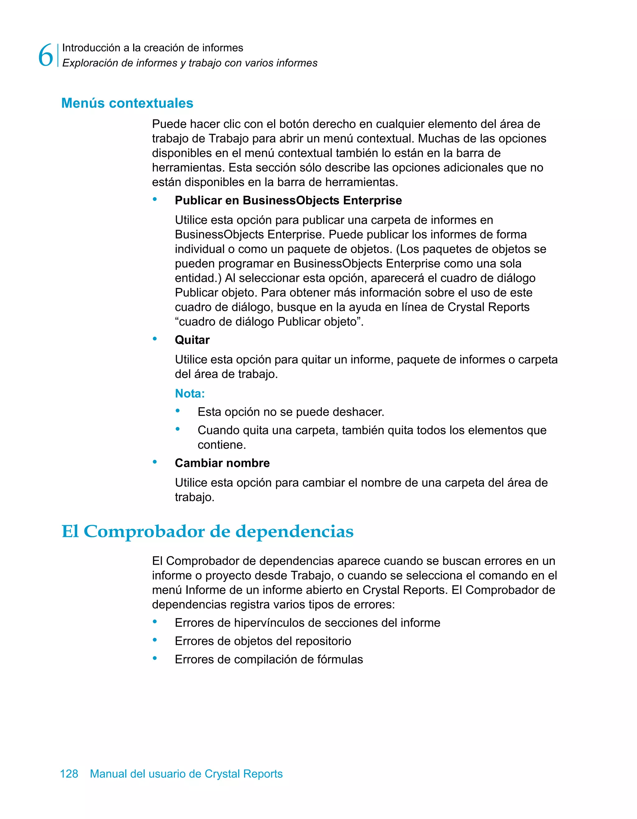Introducción a la creación de informes 
Exploración de informes y trabajo con varios informes 6 
Menús contextuales 
Puede hacer clic con el botón derecho en cualquier elemento del área de 
trabajo de Trabajo para abrir un menú contextual. Muchas de las opciones 
disponibles en el menú contextual también lo están en la barra de 
herramientas. Esta sección sólo describe las opciones adicionales que no 
están disponibles en la barra de herramientas. 
• Publicar en BusinessObjects Enterprise 
Utilice esta opción para publicar una carpeta de informes en 
BusinessObjects Enterprise. Puede publicar los informes de forma 
individual o como un paquete de objetos. (Los paquetes de objetos se 
pueden programar en BusinessObjects Enterprise como una sola 
entidad.) Al seleccionar esta opción, aparecerá el cuadro de diálogo 
Publicar objeto. Para obtener más información sobre el uso de este 
cuadro de diálogo, busque en la ayuda en línea de Crystal Reports 
“cuadro de diálogo Publicar objeto”. 
• Quitar 
Utilice esta opción para quitar un informe, paquete de informes o carpeta 
del área de trabajo. 
Nota: 
• Esta opción no se puede deshacer. 
• Cuando quita una carpeta, también quita todos los elementos que 
contiene. 
• Cambiar nombre 
Utilice esta opción para cambiar el nombre de una carpeta del área de 
trabajo. 
El Comprobador de dependencias 
El Comprobador de dependencias aparece cuando se buscan errores en un 
informe o proyecto desde Trabajo, o cuando se selecciona el comando en el 
menú Informe de un informe abierto en Crystal Reports. El Comprobador de 
dependencias registra varios tipos de errores: 
• Errores de hipervínculos de secciones del informe 
• Errores de objetos del repositorio 
• Errores de compilación de fórmulas 
128 Manual del usuario de Crystal Reports 
 