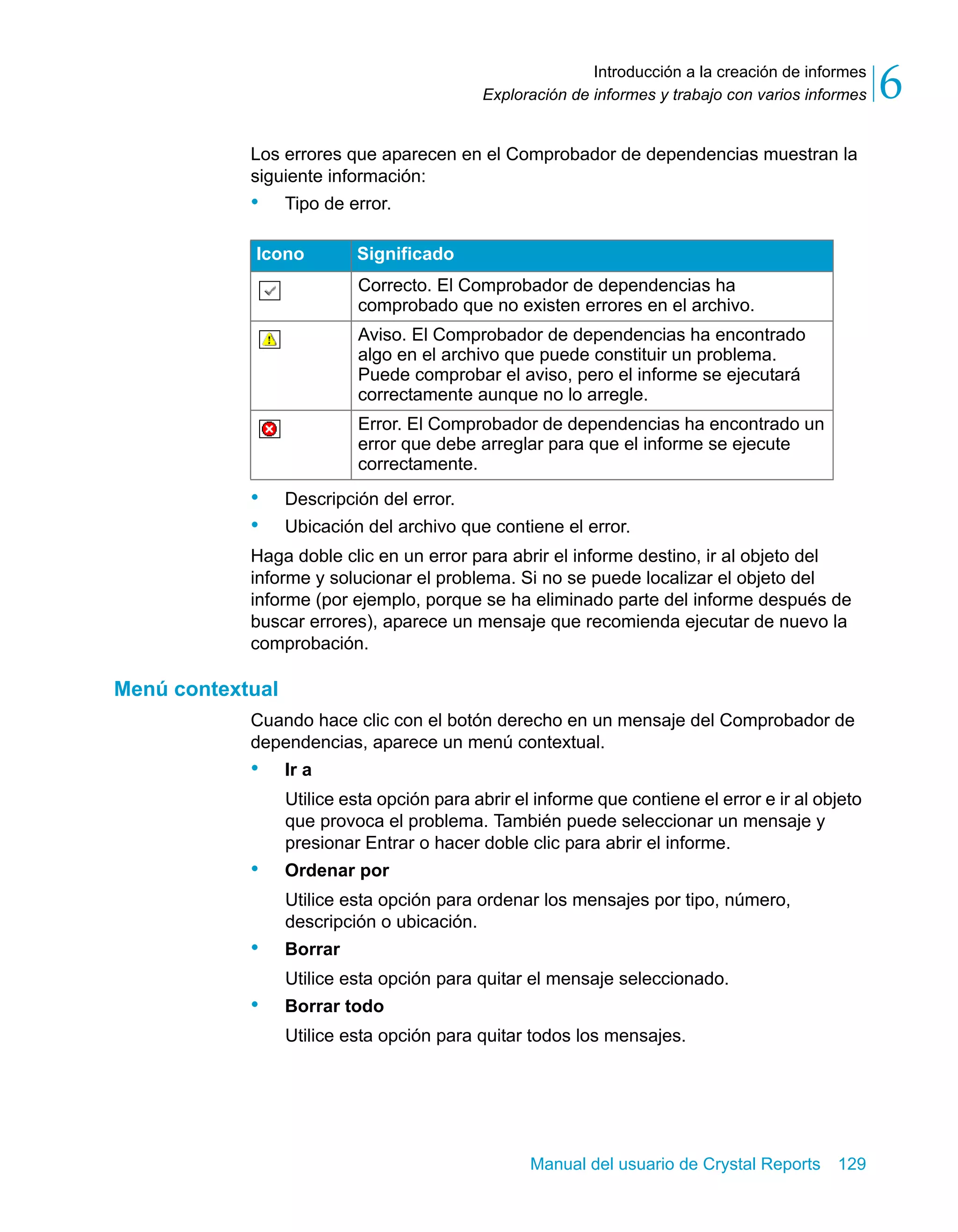 Introducción a la creación de informes 
6 
Exploración de informes y trabajo con varios informes Los errores que aparecen en el Comprobador de dependencias muestran la 
siguiente información: 
• Tipo de error. 
Icono Significado 
Correcto. El Comprobador de dependencias ha 
comprobado que no existen errores en el archivo. 
Aviso. El Comprobador de dependencias ha encontrado 
algo en el archivo que puede constituir un problema. 
Puede comprobar el aviso, pero el informe se ejecutará 
correctamente aunque no lo arregle. 
Error. El Comprobador de dependencias ha encontrado un 
error que debe arreglar para que el informe se ejecute 
correctamente. 
• Descripción del error. 
• Ubicación del archivo que contiene el error. 
Haga doble clic en un error para abrir el informe destino, ir al objeto del 
informe y solucionar el problema. Si no se puede localizar el objeto del 
informe (por ejemplo, porque se ha eliminado parte del informe después de 
buscar errores), aparece un mensaje que recomienda ejecutar de nuevo la 
comprobación. 
Manual del usuario de Crystal Reports 129 
Menú contextual 
Cuando hace clic con el botón derecho en un mensaje del Comprobador de 
dependencias, aparece un menú contextual. 
• Ir a 
Utilice esta opción para abrir el informe que contiene el error e ir al objeto 
que provoca el problema. También puede seleccionar un mensaje y 
presionar Entrar o hacer doble clic para abrir el informe. 
• Ordenar por 
Utilice esta opción para ordenar los mensajes por tipo, número, 
descripción o ubicación. 
• Borrar 
Utilice esta opción para quitar el mensaje seleccionado. 
• Borrar todo 
Utilice esta opción para quitar todos los mensajes. 
 