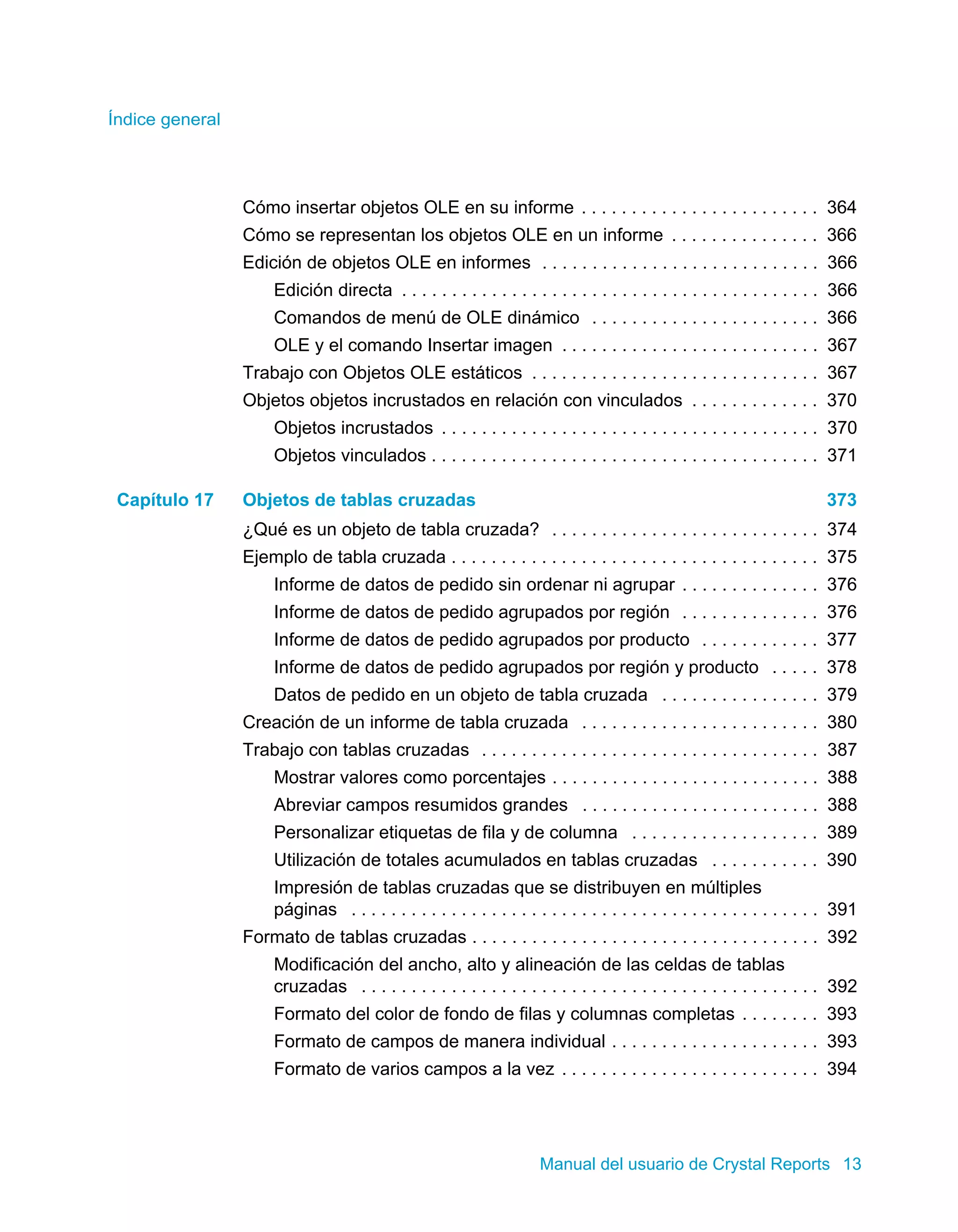 Índice general 
Cómo insertar objetos OLE en su informe . . . . . . . . . . . . . . . . . . . . . . . . 364 
Cómo se representan los objetos OLE en un informe . . . . . . . . . . . . . . . 366 
Edición de objetos OLE en informes . . . . . . . . . . . . . . . . . . . . . . . . . . . . 366 
Edición directa . . . . . . . . . . . . . . . . . . . . . . . . . . . . . . . . . . . . . . . . . . 366 
Comandos de menú de OLE dinámico . . . . . . . . . . . . . . . . . . . . . . . 366 
OLE y el comando Insertar imagen . . . . . . . . . . . . . . . . . . . . . . . . . . 367 
Trabajo con Objetos OLE estáticos . . . . . . . . . . . . . . . . . . . . . . . . . . . . . 367 
Objetos objetos incrustados en relación con vinculados . . . . . . . . . . . . . 370 
Objetos incrustados . . . . . . . . . . . . . . . . . . . . . . . . . . . . . . . . . . . . . . 370 
Objetos vinculados . . . . . . . . . . . . . . . . . . . . . . . . . . . . . . . . . . . . . . . 371 
Capítulo 17 Objetos de tablas cruzadas 373 
¿Qué es un objeto de tabla cruzada? . . . . . . . . . . . . . . . . . . . . . . . . . . . 374 
Ejemplo de tabla cruzada . . . . . . . . . . . . . . . . . . . . . . . . . . . . . . . . . . . . . 375 
Informe de datos de pedido sin ordenar ni agrupar . . . . . . . . . . . . . . 376 
Informe de datos de pedido agrupados por región . . . . . . . . . . . . . . 376 
Informe de datos de pedido agrupados por producto . . . . . . . . . . . . 377 
Informe de datos de pedido agrupados por región y producto . . . . . 378 
Datos de pedido en un objeto de tabla cruzada . . . . . . . . . . . . . . . . 379 
Creación de un informe de tabla cruzada . . . . . . . . . . . . . . . . . . . . . . . . 380 
Trabajo con tablas cruzadas . . . . . . . . . . . . . . . . . . . . . . . . . . . . . . . . . . 387 
Mostrar valores como porcentajes . . . . . . . . . . . . . . . . . . . . . . . . . . . 388 
Abreviar campos resumidos grandes . . . . . . . . . . . . . . . . . . . . . . . . 388 
Personalizar etiquetas de fila y de columna . . . . . . . . . . . . . . . . . . . 389 
Utilización de totales acumulados en tablas cruzadas . . . . . . . . . . . 390 
Impresión de tablas cruzadas que se distribuyen en múltiples 
páginas . . . . . . . . . . . . . . . . . . . . . . . . . . . . . . . . . . . . . . . . . . . . . . . 391 
Formato de tablas cruzadas . . . . . . . . . . . . . . . . . . . . . . . . . . . . . . . . . . . 392 
Modificación del ancho, alto y alineación de las celdas de tablas 
cruzadas . . . . . . . . . . . . . . . . . . . . . . . . . . . . . . . . . . . . . . . . . . . . . . 392 
Formato del color de fondo de filas y columnas completas . . . . . . . . 393 
Formato de campos de manera individual . . . . . . . . . . . . . . . . . . . . . 393 
Formato de varios campos a la vez . . . . . . . . . . . . . . . . . . . . . . . . . . 394 
Manual del usuario de Crystal Reports 13 
 
