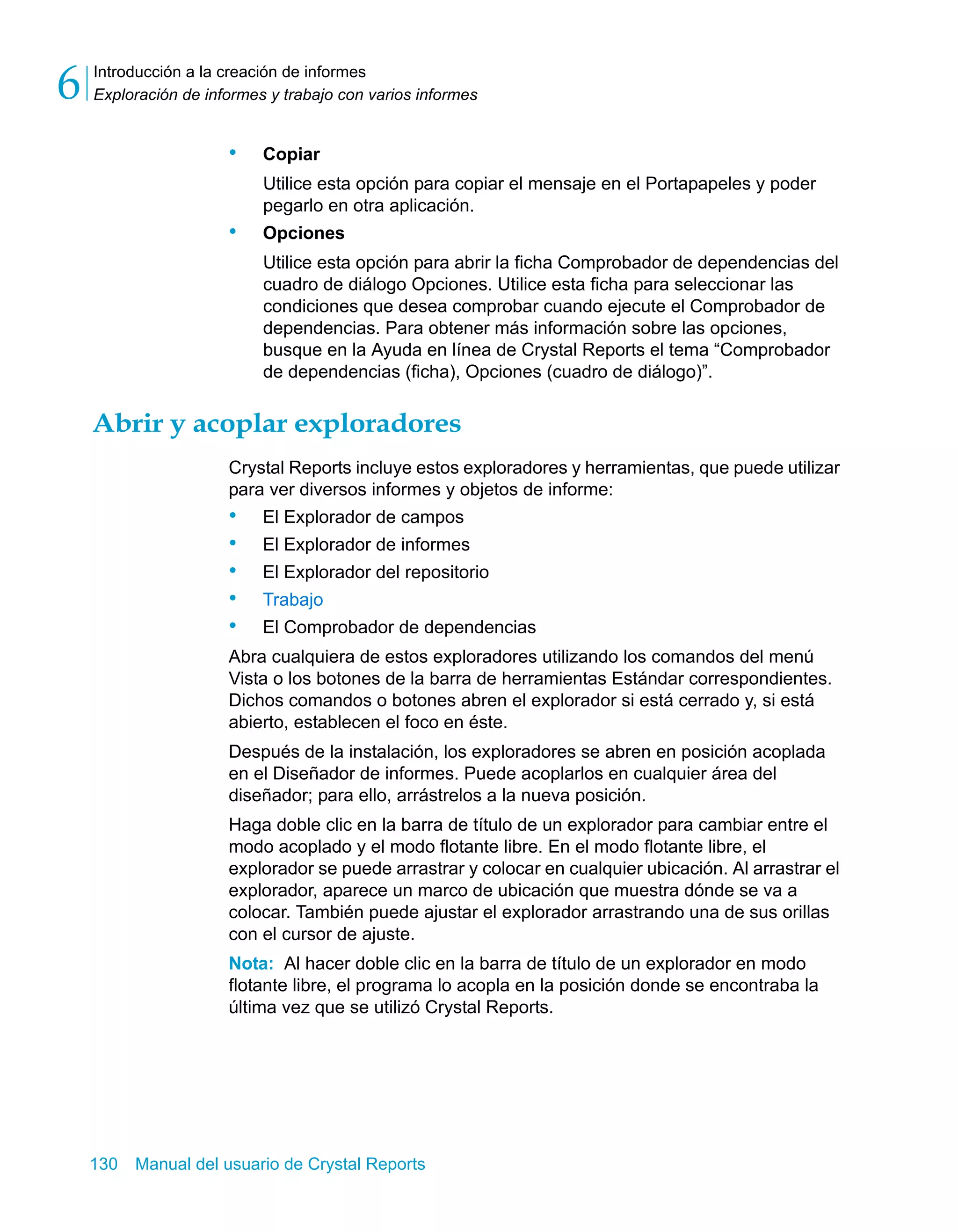 Introducción a la creación de informes 
Exploración de informes y trabajo con varios informes 6 
• Copiar 
Utilice esta opción para copiar el mensaje en el Portapapeles y poder 
pegarlo en otra aplicación. 
• Opciones 
Utilice esta opción para abrir la ficha Comprobador de dependencias del 
cuadro de diálogo Opciones. Utilice esta ficha para seleccionar las 
condiciones que desea comprobar cuando ejecute el Comprobador de 
dependencias. Para obtener más información sobre las opciones, 
busque en la Ayuda en línea de Crystal Reports el tema “Comprobador 
de dependencias (ficha), Opciones (cuadro de diálogo)”. 
Abrir y acoplar exploradores 
Crystal Reports incluye estos exploradores y herramientas, que puede utilizar 
para ver diversos informes y objetos de informe: 
• El Explorador de campos 
• El Explorador de informes 
• El Explorador del repositorio 
• Trabajo 
• El Comprobador de dependencias 
Abra cualquiera de estos exploradores utilizando los comandos del menú 
Vista o los botones de la barra de herramientas Estándar correspondientes. 
Dichos comandos o botones abren el explorador si está cerrado y, si está 
abierto, establecen el foco en éste. 
Después de la instalación, los exploradores se abren en posición acoplada 
en el Diseñador de informes. Puede acoplarlos en cualquier área del 
diseñador; para ello, arrástrelos a la nueva posición. 
Haga doble clic en la barra de título de un explorador para cambiar entre el 
modo acoplado y el modo flotante libre. En el modo flotante libre, el 
explorador se puede arrastrar y colocar en cualquier ubicación. Al arrastrar el 
explorador, aparece un marco de ubicación que muestra dónde se va a 
colocar. También puede ajustar el explorador arrastrando una de sus orillas 
con el cursor de ajuste. 
Nota: Al hacer doble clic en la barra de título de un explorador en modo 
flotante libre, el programa lo acopla en la posición donde se encontraba la 
última vez que se utilizó Crystal Reports. 
130 Manual del usuario de Crystal Reports 
 
