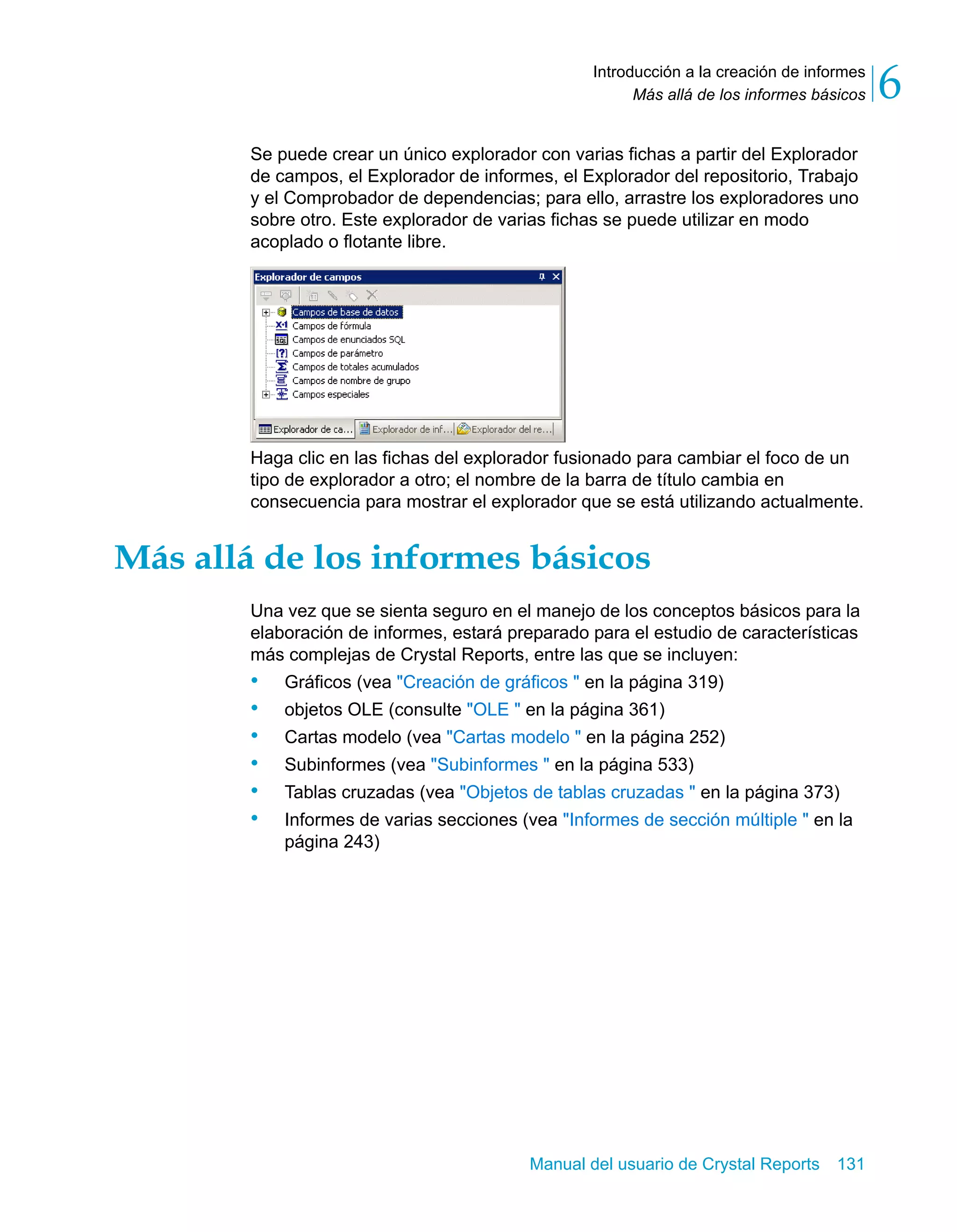 Más allá de los informes básicos 6 
Introducción a la creación de informes 
Se puede crear un único explorador con varias fichas a partir del Explorador 
de campos, el Explorador de informes, el Explorador del repositorio, Trabajo 
y el Comprobador de dependencias; para ello, arrastre los exploradores uno 
sobre otro. Este explorador de varias fichas se puede utilizar en modo 
acoplado o flotante libre. 
Haga clic en las fichas del explorador fusionado para cambiar el foco de un 
tipo de explorador a otro; el nombre de la barra de título cambia en 
consecuencia para mostrar el explorador que se está utilizando actualmente. 
Más allá de los informes básicos 
Una vez que se sienta seguro en el manejo de los conceptos básicos para la 
elaboración de informes, estará preparado para el estudio de características 
más complejas de Crystal Reports, entre las que se incluyen: 
• Gráficos (vea "Creación de gráficos " en la página 319) 
• objetos OLE (consulte "OLE " en la página 361) 
• Cartas modelo (vea "Cartas modelo " en la página 252) 
• Subinformes (vea "Subinformes " en la página 533) 
• Tablas cruzadas (vea "Objetos de tablas cruzadas " en la página 373) 
• Informes de varias secciones (vea "Informes de sección múltiple " en la 
Manual del usuario de Crystal Reports 131 
página 243) 
 