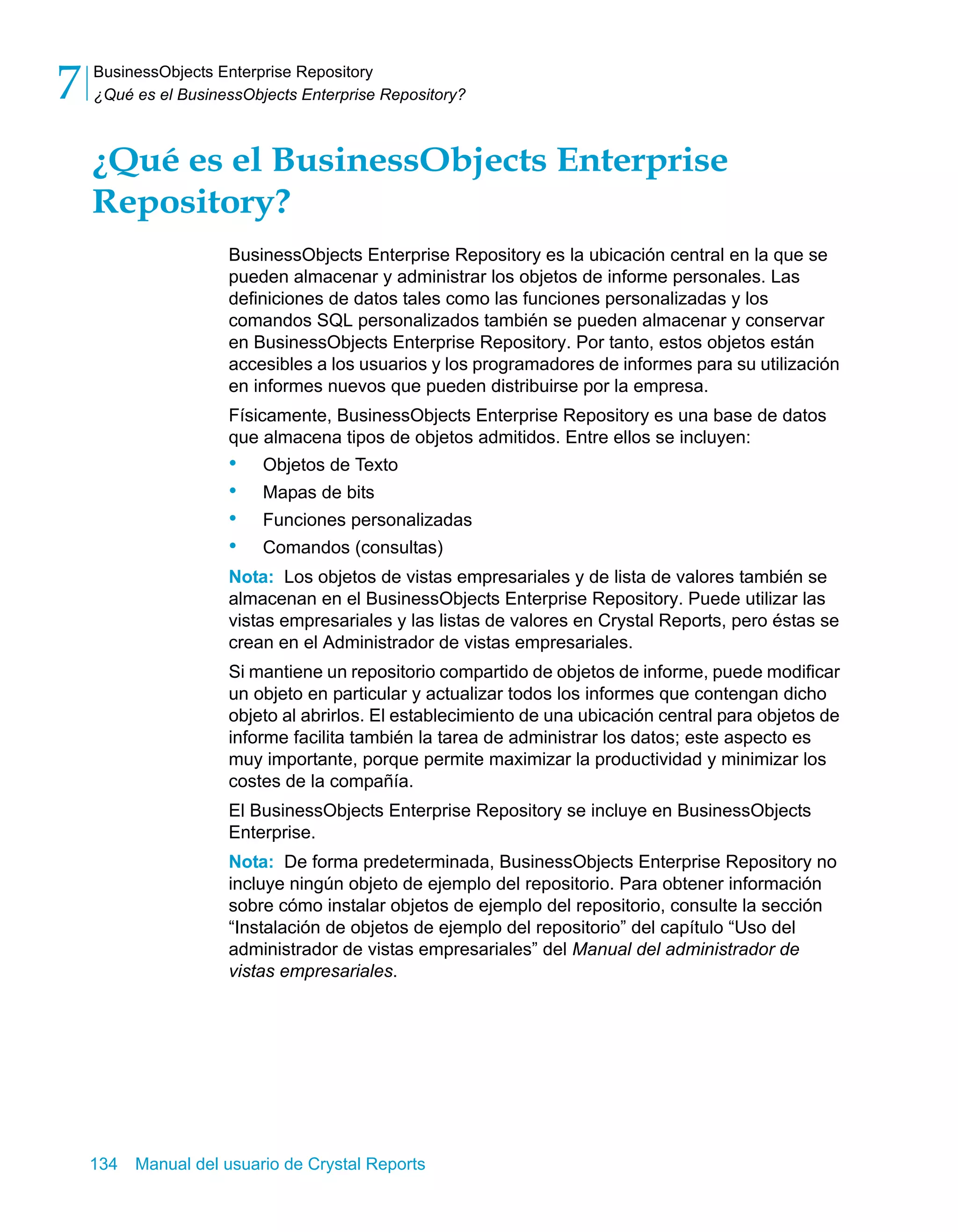 BusinessObjects Enterprise Repository 
¿Qué es el BusinessObjects Enterprise Repository? 7 
¿Qué es el BusinessObjects Enterprise 
Repository? 
BusinessObjects Enterprise Repository es la ubicación central en la que se 
pueden almacenar y administrar los objetos de informe personales. Las 
definiciones de datos tales como las funciones personalizadas y los 
comandos SQL personalizados también se pueden almacenar y conservar 
en BusinessObjects Enterprise Repository. Por tanto, estos objetos están 
accesibles a los usuarios y los programadores de informes para su utilización 
en informes nuevos que pueden distribuirse por la empresa. 
Físicamente, BusinessObjects Enterprise Repository es una base de datos 
que almacena tipos de objetos admitidos. Entre ellos se incluyen: 
• Objetos de Texto 
• Mapas de bits 
• Funciones personalizadas 
• Comandos (consultas) 
Nota: Los objetos de vistas empresariales y de lista de valores también se 
almacenan en el BusinessObjects Enterprise Repository. Puede utilizar las 
vistas empresariales y las listas de valores en Crystal Reports, pero éstas se 
crean en el Administrador de vistas empresariales. 
Si mantiene un repositorio compartido de objetos de informe, puede modificar 
un objeto en particular y actualizar todos los informes que contengan dicho 
objeto al abrirlos. El establecimiento de una ubicación central para objetos de 
informe facilita también la tarea de administrar los datos; este aspecto es 
muy importante, porque permite maximizar la productividad y minimizar los 
costes de la compañía. 
El BusinessObjects Enterprise Repository se incluye en BusinessObjects 
Enterprise. 
Nota: De forma predeterminada, BusinessObjects Enterprise Repository no 
incluye ningún objeto de ejemplo del repositorio. Para obtener información 
sobre cómo instalar objetos de ejemplo del repositorio, consulte la sección 
“Instalación de objetos de ejemplo del repositorio” del capítulo “Uso del 
administrador de vistas empresariales” del Manual del administrador de 
vistas empresariales. 
134 Manual del usuario de Crystal Reports 
 