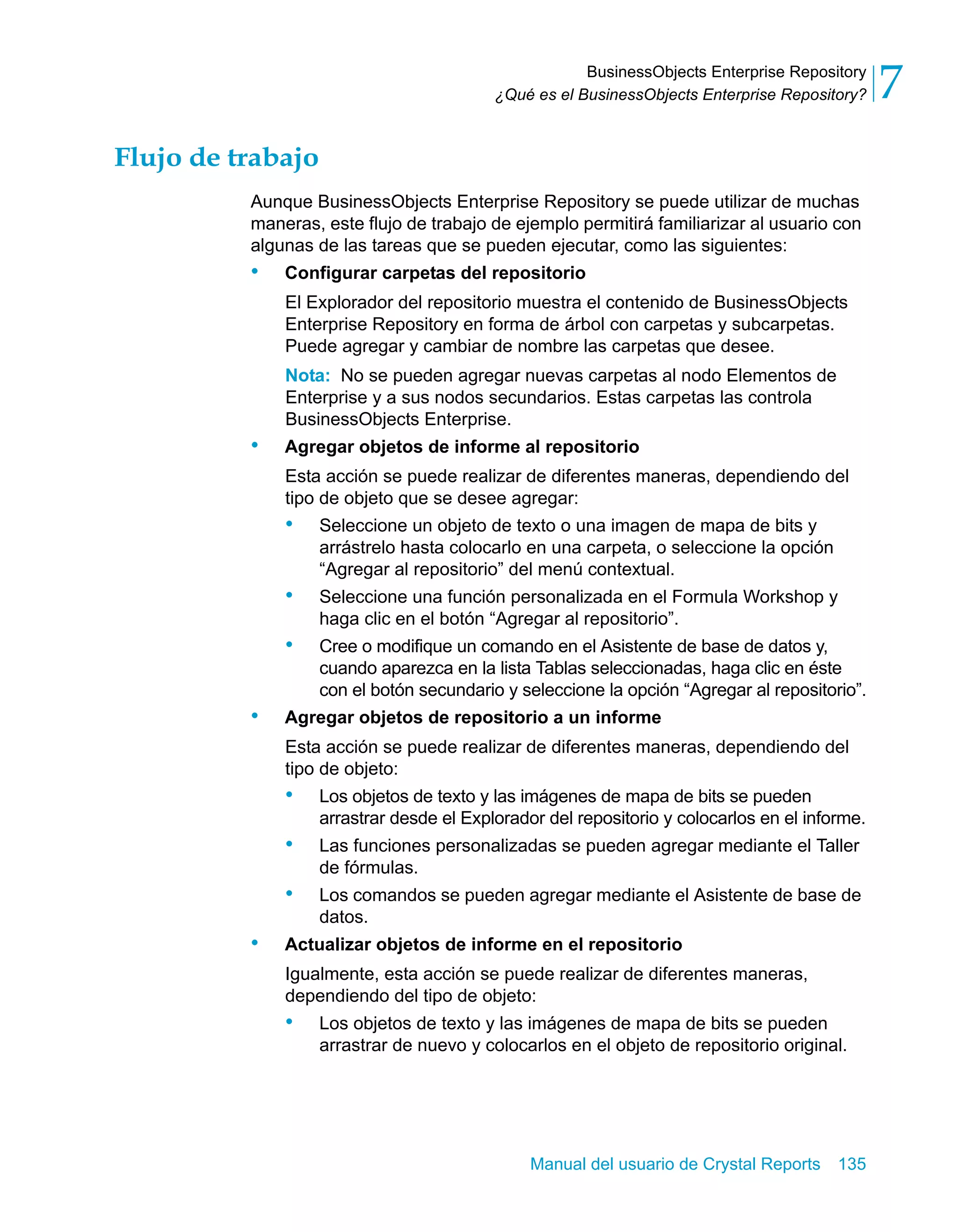 BusinessObjects Enterprise Repository 
7 
¿Qué es el BusinessObjects Enterprise Repository? Manual del usuario de Crystal Reports 135 
Flujo de trabajo 
Aunque BusinessObjects Enterprise Repository se puede utilizar de muchas 
maneras, este flujo de trabajo de ejemplo permitirá familiarizar al usuario con 
algunas de las tareas que se pueden ejecutar, como las siguientes: 
• Configurar carpetas del repositorio 
El Explorador del repositorio muestra el contenido de BusinessObjects 
Enterprise Repository en forma de árbol con carpetas y subcarpetas. 
Puede agregar y cambiar de nombre las carpetas que desee. 
Nota: No se pueden agregar nuevas carpetas al nodo Elementos de 
Enterprise y a sus nodos secundarios. Estas carpetas las controla 
BusinessObjects Enterprise. 
• Agregar objetos de informe al repositorio 
Esta acción se puede realizar de diferentes maneras, dependiendo del 
tipo de objeto que se desee agregar: 
• Seleccione un objeto de texto o una imagen de mapa de bits y 
arrástrelo hasta colocarlo en una carpeta, o seleccione la opción 
“Agregar al repositorio” del menú contextual. 
• Seleccione una función personalizada en el Formula Workshop y 
haga clic en el botón “Agregar al repositorio”. 
• Cree o modifique un comando en el Asistente de base de datos y, 
cuando aparezca en la lista Tablas seleccionadas, haga clic en éste 
con el botón secundario y seleccione la opción “Agregar al repositorio”. 
• Agregar objetos de repositorio a un informe 
Esta acción se puede realizar de diferentes maneras, dependiendo del 
tipo de objeto: 
• Los objetos de texto y las imágenes de mapa de bits se pueden 
arrastrar desde el Explorador del repositorio y colocarlos en el informe. 
• Las funciones personalizadas se pueden agregar mediante el Taller 
de fórmulas. 
• Los comandos se pueden agregar mediante el Asistente de base de 
datos. 
• Actualizar objetos de informe en el repositorio 
Igualmente, esta acción se puede realizar de diferentes maneras, 
dependiendo del tipo de objeto: 
• Los objetos de texto y las imágenes de mapa de bits se pueden 
arrastrar de nuevo y colocarlos en el objeto de repositorio original. 
 