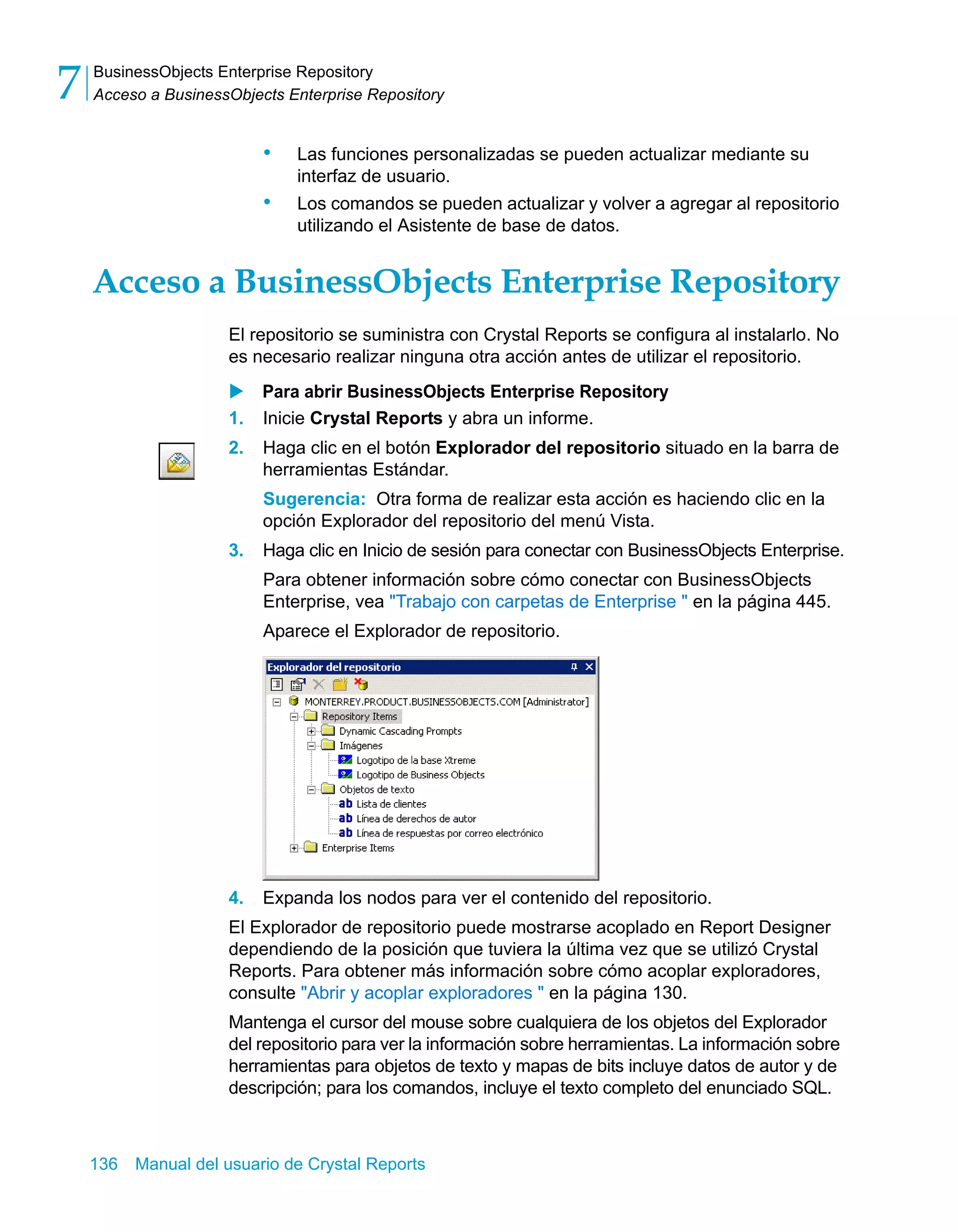 BusinessObjects Enterprise Repository 
Acceso a BusinessObjects Enterprise Repository 7 
• Las funciones personalizadas se pueden actualizar mediante su 
interfaz de usuario. 
• Los comandos se pueden actualizar y volver a agregar al repositorio 
utilizando el Asistente de base de datos. 
Acceso a BusinessObjects Enterprise Repository 
El repositorio se suministra con Crystal Reports se configura al instalarlo. No 
es necesario realizar ninguna otra acción antes de utilizar el repositorio. 
X Para abrir BusinessObjects Enterprise Repository 
1. Inicie Crystal Reports y abra un informe. 
2. Haga clic en el botón Explorador del repositorio situado en la barra de 
herramientas Estándar. 
Sugerencia: Otra forma de realizar esta acción es haciendo clic en la 
opción Explorador del repositorio del menú Vista. 
3. Haga clic en Inicio de sesión para conectar con BusinessObjects Enterprise. 
Para obtener información sobre cómo conectar con BusinessObjects 
Enterprise, vea "Trabajo con carpetas de Enterprise " en la página 445. 
Aparece el Explorador de repositorio. 
4. Expanda los nodos para ver el contenido del repositorio. 
El Explorador de repositorio puede mostrarse acoplado en Report Designer 
dependiendo de la posición que tuviera la última vez que se utilizó Crystal 
Reports. Para obtener más información sobre cómo acoplar exploradores, 
consulte "Abrir y acoplar exploradores " en la página 130. 
Mantenga el cursor del mouse sobre cualquiera de los objetos del Explorador 
del repositorio para ver la información sobre herramientas. La información sobre 
herramientas para objetos de texto y mapas de bits incluye datos de autor y de 
descripción; para los comandos, incluye el texto completo del enunciado SQL. 
136 Manual del usuario de Crystal Reports 
 