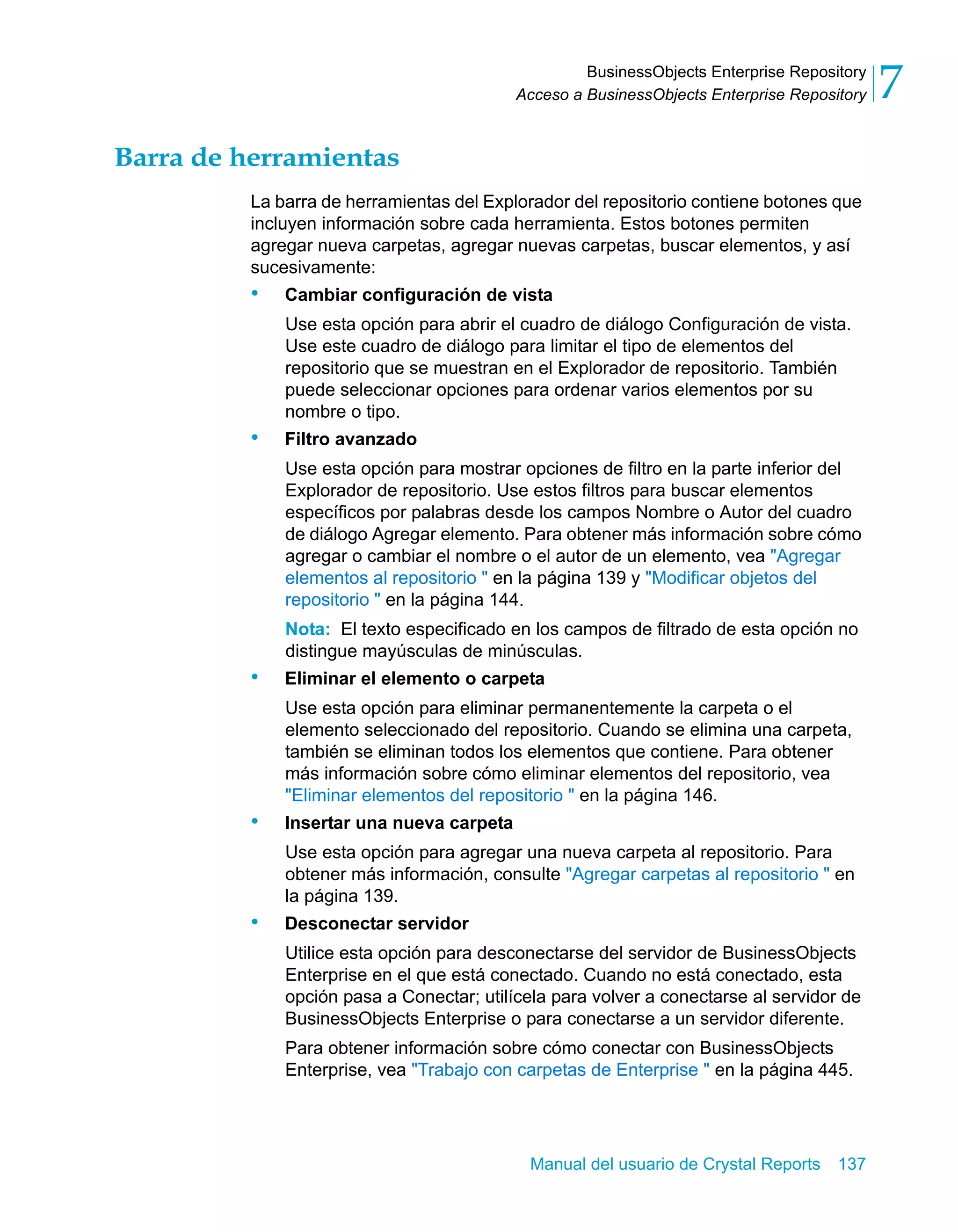 BusinessObjects Enterprise Repository 
7 
Acceso a BusinessObjects Enterprise Repository Manual del usuario de Crystal Reports 137 
Barra de herramientas 
La barra de herramientas del Explorador del repositorio contiene botones que 
incluyen información sobre cada herramienta. Estos botones permiten 
agregar nueva carpetas, agregar nuevas carpetas, buscar elementos, y así 
sucesivamente: 
• Cambiar configuración de vista 
Use esta opción para abrir el cuadro de diálogo Configuración de vista. 
Use este cuadro de diálogo para limitar el tipo de elementos del 
repositorio que se muestran en el Explorador de repositorio. También 
puede seleccionar opciones para ordenar varios elementos por su 
nombre o tipo. 
• Filtro avanzado 
Use esta opción para mostrar opciones de filtro en la parte inferior del 
Explorador de repositorio. Use estos filtros para buscar elementos 
específicos por palabras desde los campos Nombre o Autor del cuadro 
de diálogo Agregar elemento. Para obtener más información sobre cómo 
agregar o cambiar el nombre o el autor de un elemento, vea "Agregar 
elementos al repositorio " en la página 139 y "Modificar objetos del 
repositorio " en la página 144. 
Nota: El texto especificado en los campos de filtrado de esta opción no 
distingue mayúsculas de minúsculas. 
• Eliminar el elemento o carpeta 
Use esta opción para eliminar permanentemente la carpeta o el 
elemento seleccionado del repositorio. Cuando se elimina una carpeta, 
también se eliminan todos los elementos que contiene. Para obtener 
más información sobre cómo eliminar elementos del repositorio, vea 
"Eliminar elementos del repositorio " en la página 146. 
• Insertar una nueva carpeta 
Use esta opción para agregar una nueva carpeta al repositorio. Para 
obtener más información, consulte "Agregar carpetas al repositorio " en 
la página 139. 
• Desconectar servidor 
Utilice esta opción para desconectarse del servidor de BusinessObjects 
Enterprise en el que está conectado. Cuando no está conectado, esta 
opción pasa a Conectar; utilícela para volver a conectarse al servidor de 
BusinessObjects Enterprise o para conectarse a un servidor diferente. 
Para obtener información sobre cómo conectar con BusinessObjects 
Enterprise, vea "Trabajo con carpetas de Enterprise " en la página 445. 
 