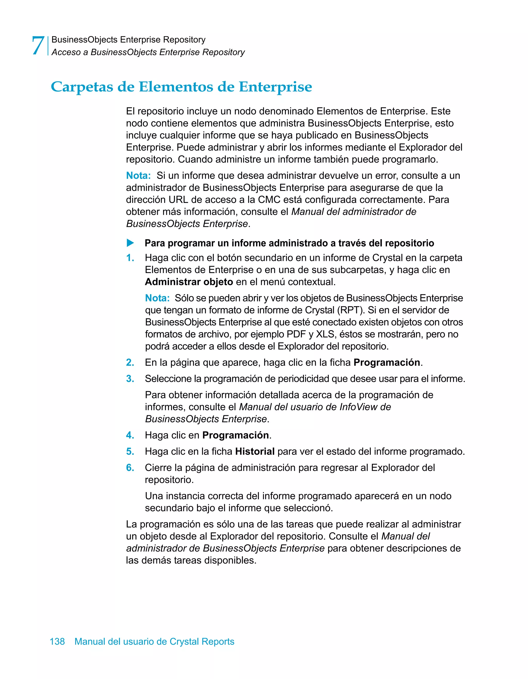 BusinessObjects Enterprise Repository 
Acceso a BusinessObjects Enterprise Repository 7 
Carpetas de Elementos de Enterprise 
El repositorio incluye un nodo denominado Elementos de Enterprise. Este 
nodo contiene elementos que administra BusinessObjects Enterprise, esto 
incluye cualquier informe que se haya publicado en BusinessObjects 
Enterprise. Puede administrar y abrir los informes mediante el Explorador del 
repositorio. Cuando administre un informe también puede programarlo. 
Nota: Si un informe que desea administrar devuelve un error, consulte a un 
administrador de BusinessObjects Enterprise para asegurarse de que la 
dirección URL de acceso a la CMC está configurada correctamente. Para 
obtener más información, consulte el Manual del administrador de 
BusinessObjects Enterprise. 
X Para programar un informe administrado a través del repositorio 
1. Haga clic con el botón secundario en un informe de Crystal en la carpeta 
Elementos de Enterprise o en una de sus subcarpetas, y haga clic en 
Administrar objeto en el menú contextual. 
Nota: Sólo se pueden abrir y ver los objetos de BusinessObjects Enterprise 
que tengan un formato de informe de Crystal (RPT). Si en el servidor de 
BusinessObjects Enterprise al que esté conectado existen objetos con otros 
formatos de archivo, por ejemplo PDF y XLS, éstos se mostrarán, pero no 
podrá acceder a ellos desde el Explorador del repositorio. 
2. En la página que aparece, haga clic en la ficha Programación. 
3. Seleccione la programación de periodicidad que desee usar para el informe. 
Para obtener información detallada acerca de la programación de 
informes, consulte el Manual del usuario de InfoView de 
BusinessObjects Enterprise. 
4. Haga clic en Programación. 
5. Haga clic en la ficha Historial para ver el estado del informe programado. 
6. Cierre la página de administración para regresar al Explorador del 
repositorio. 
Una instancia correcta del informe programado aparecerá en un nodo 
secundario bajo el informe que seleccionó. 
La programación es sólo una de las tareas que puede realizar al administrar 
un objeto desde al Explorador del repositorio. Consulte el Manual del 
administrador de BusinessObjects Enterprise para obtener descripciones de 
las demás tareas disponibles. 
138 Manual del usuario de Crystal Reports 
 
