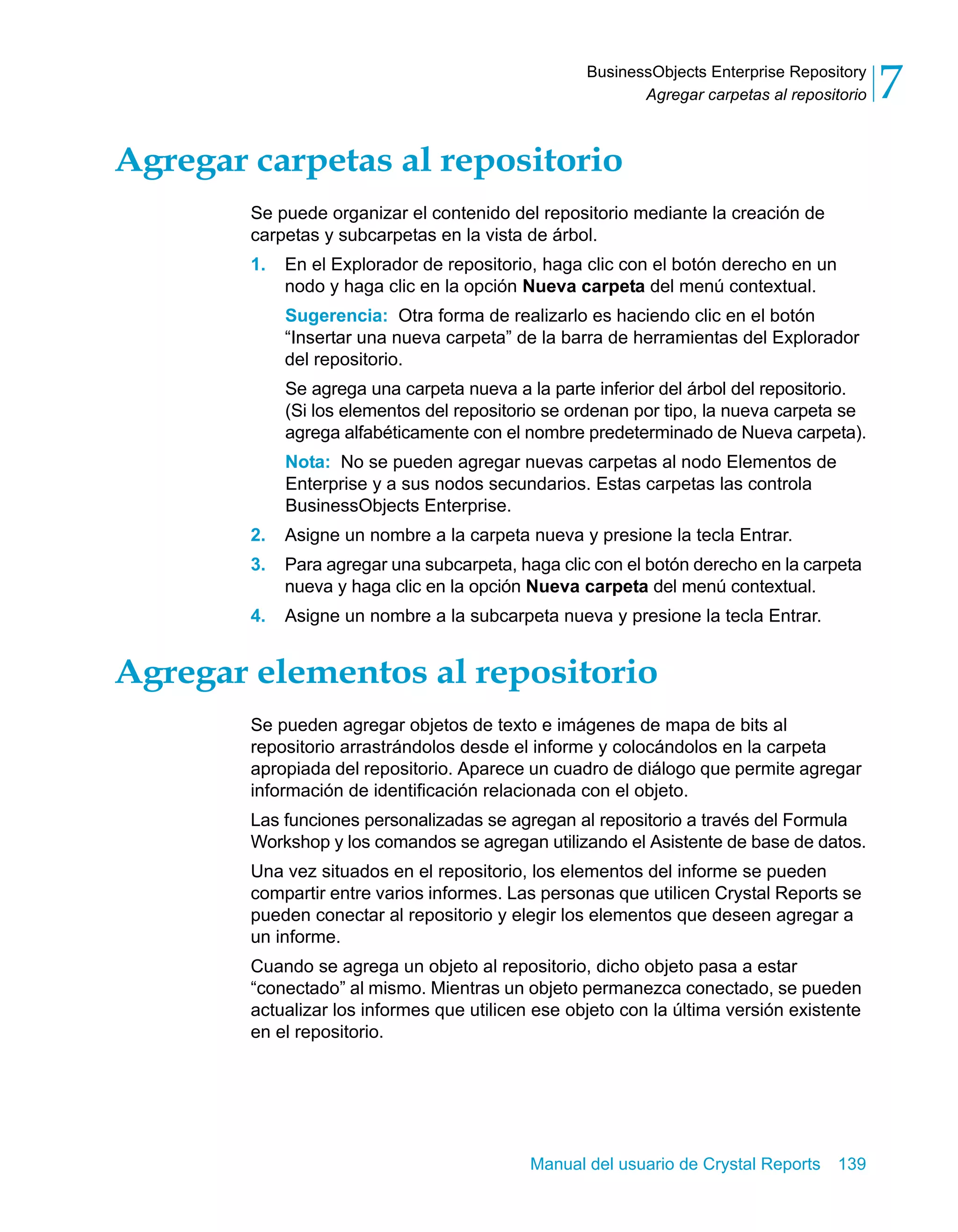 Agregar carpetas al repositorio 7 
BusinessObjects Enterprise Repository 
Agregar carpetas al repositorio 
Se puede organizar el contenido del repositorio mediante la creación de 
carpetas y subcarpetas en la vista de árbol. 
1. En el Explorador de repositorio, haga clic con el botón derecho en un 
nodo y haga clic en la opción Nueva carpeta del menú contextual. 
Sugerencia: Otra forma de realizarlo es haciendo clic en el botón 
“Insertar una nueva carpeta” de la barra de herramientas del Explorador 
del repositorio. 
Se agrega una carpeta nueva a la parte inferior del árbol del repositorio. 
(Si los elementos del repositorio se ordenan por tipo, la nueva carpeta se 
agrega alfabéticamente con el nombre predeterminado de Nueva carpeta). 
Nota: No se pueden agregar nuevas carpetas al nodo Elementos de 
Enterprise y a sus nodos secundarios. Estas carpetas las controla 
BusinessObjects Enterprise. 
2. Asigne un nombre a la carpeta nueva y presione la tecla Entrar. 
3. Para agregar una subcarpeta, haga clic con el botón derecho en la carpeta 
nueva y haga clic en la opción Nueva carpeta del menú contextual. 
4. Asigne un nombre a la subcarpeta nueva y presione la tecla Entrar. 
Agregar elementos al repositorio 
Se pueden agregar objetos de texto e imágenes de mapa de bits al 
repositorio arrastrándolos desde el informe y colocándolos en la carpeta 
apropiada del repositorio. Aparece un cuadro de diálogo que permite agregar 
información de identificación relacionada con el objeto. 
Las funciones personalizadas se agregan al repositorio a través del Formula 
Workshop y los comandos se agregan utilizando el Asistente de base de datos. 
Una vez situados en el repositorio, los elementos del informe se pueden 
compartir entre varios informes. Las personas que utilicen Crystal Reports se 
pueden conectar al repositorio y elegir los elementos que deseen agregar a 
un informe. 
Cuando se agrega un objeto al repositorio, dicho objeto pasa a estar 
“conectado” al mismo. Mientras un objeto permanezca conectado, se pueden 
actualizar los informes que utilicen ese objeto con la última versión existente 
en el repositorio. 
Manual del usuario de Crystal Reports 139 
 