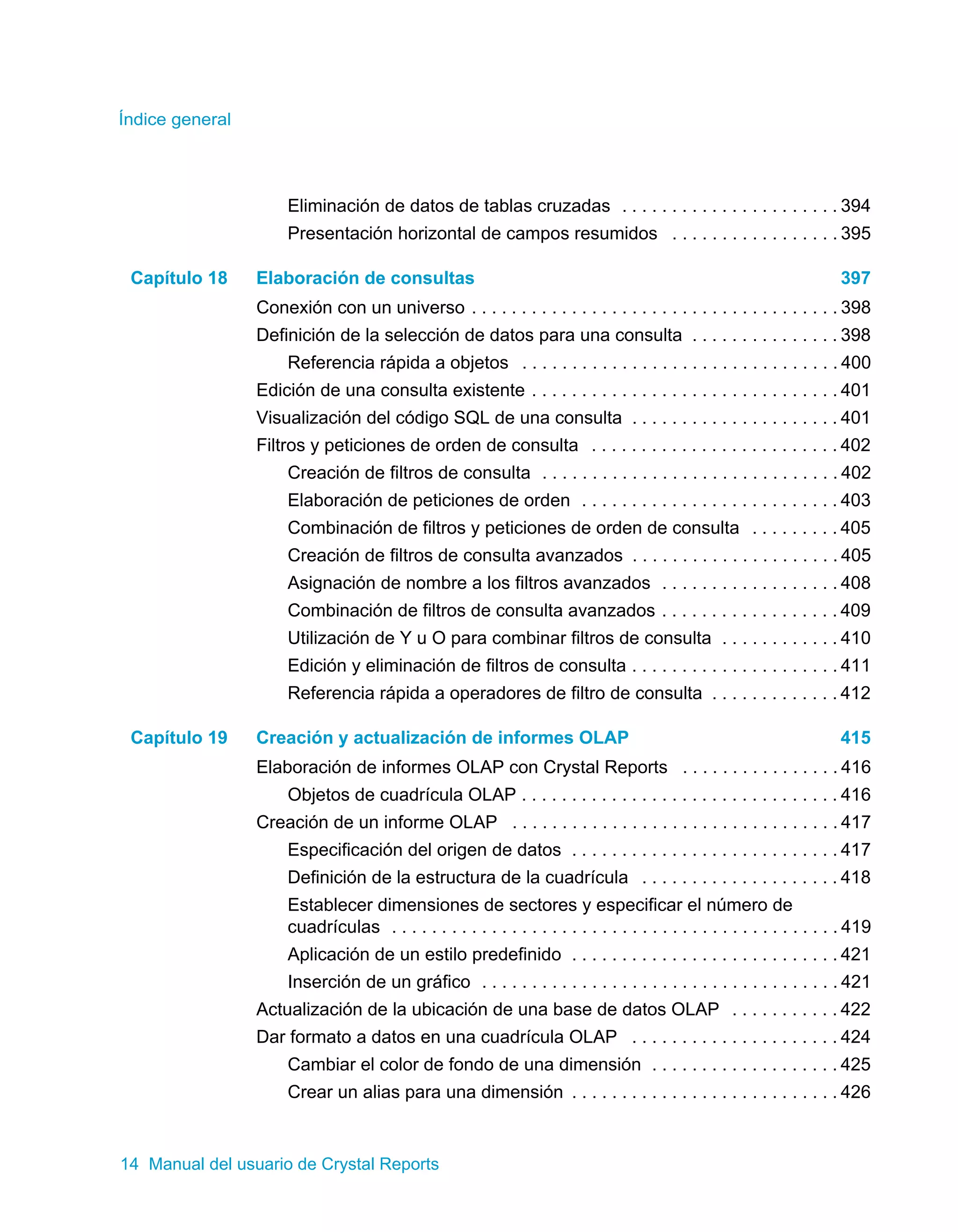 Índice general 
Eliminación de datos de tablas cruzadas . . . . . . . . . . . . . . . . . . . . . . 394 
Presentación horizontal de campos resumidos . . . . . . . . . . . . . . . . . 395 
Capítulo 18 Elaboración de consultas 397 
Conexión con un universo . . . . . . . . . . . . . . . . . . . . . . . . . . . . . . . . . . . . . 398 
Definición de la selección de datos para una consulta . . . . . . . . . . . . . . . 398 
Referencia rápida a objetos . . . . . . . . . . . . . . . . . . . . . . . . . . . . . . . . 400 
Edición de una consulta existente . . . . . . . . . . . . . . . . . . . . . . . . . . . . . . . 401 
Visualización del código SQL de una consulta . . . . . . . . . . . . . . . . . . . . . 401 
Filtros y peticiones de orden de consulta . . . . . . . . . . . . . . . . . . . . . . . . . 402 
Creación de filtros de consulta . . . . . . . . . . . . . . . . . . . . . . . . . . . . . . 402 
Elaboración de peticiones de orden . . . . . . . . . . . . . . . . . . . . . . . . . . 403 
Combinación de filtros y peticiones de orden de consulta . . . . . . . . . 405 
Creación de filtros de consulta avanzados . . . . . . . . . . . . . . . . . . . . . 405 
Asignación de nombre a los filtros avanzados . . . . . . . . . . . . . . . . . . 408 
Combinación de filtros de consulta avanzados . . . . . . . . . . . . . . . . . . 409 
Utilización de Y u O para combinar filtros de consulta . . . . . . . . . . . . 410 
Edición y eliminación de filtros de consulta . . . . . . . . . . . . . . . . . . . . . 411 
Referencia rápida a operadores de filtro de consulta . . . . . . . . . . . . . 412 
Capítulo 19 Creación y actualización de informes OLAP 415 
Elaboración de informes OLAP con Crystal Reports . . . . . . . . . . . . . . . . 416 
Objetos de cuadrícula OLAP . . . . . . . . . . . . . . . . . . . . . . . . . . . . . . . . 416 
Creación de un informe OLAP . . . . . . . . . . . . . . . . . . . . . . . . . . . . . . . . . 417 
Especificación del origen de datos . . . . . . . . . . . . . . . . . . . . . . . . . . . 417 
Definición de la estructura de la cuadrícula . . . . . . . . . . . . . . . . . . . . 418 
Establecer dimensiones de sectores y especificar el número de 
cuadrículas . . . . . . . . . . . . . . . . . . . . . . . . . . . . . . . . . . . . . . . . . . . . . 419 
Aplicación de un estilo predefinido . . . . . . . . . . . . . . . . . . . . . . . . . . . 421 
Inserción de un gráfico . . . . . . . . . . . . . . . . . . . . . . . . . . . . . . . . . . . . 421 
Actualización de la ubicación de una base de datos OLAP . . . . . . . . . . . 422 
Dar formato a datos en una cuadrícula OLAP . . . . . . . . . . . . . . . . . . . . . 424 
Cambiar el color de fondo de una dimensión . . . . . . . . . . . . . . . . . . . 425 
Crear un alias para una dimensión . . . . . . . . . . . . . . . . . . . . . . . . . . . 426 
14 Manual del usuario de Crystal Reports 
 