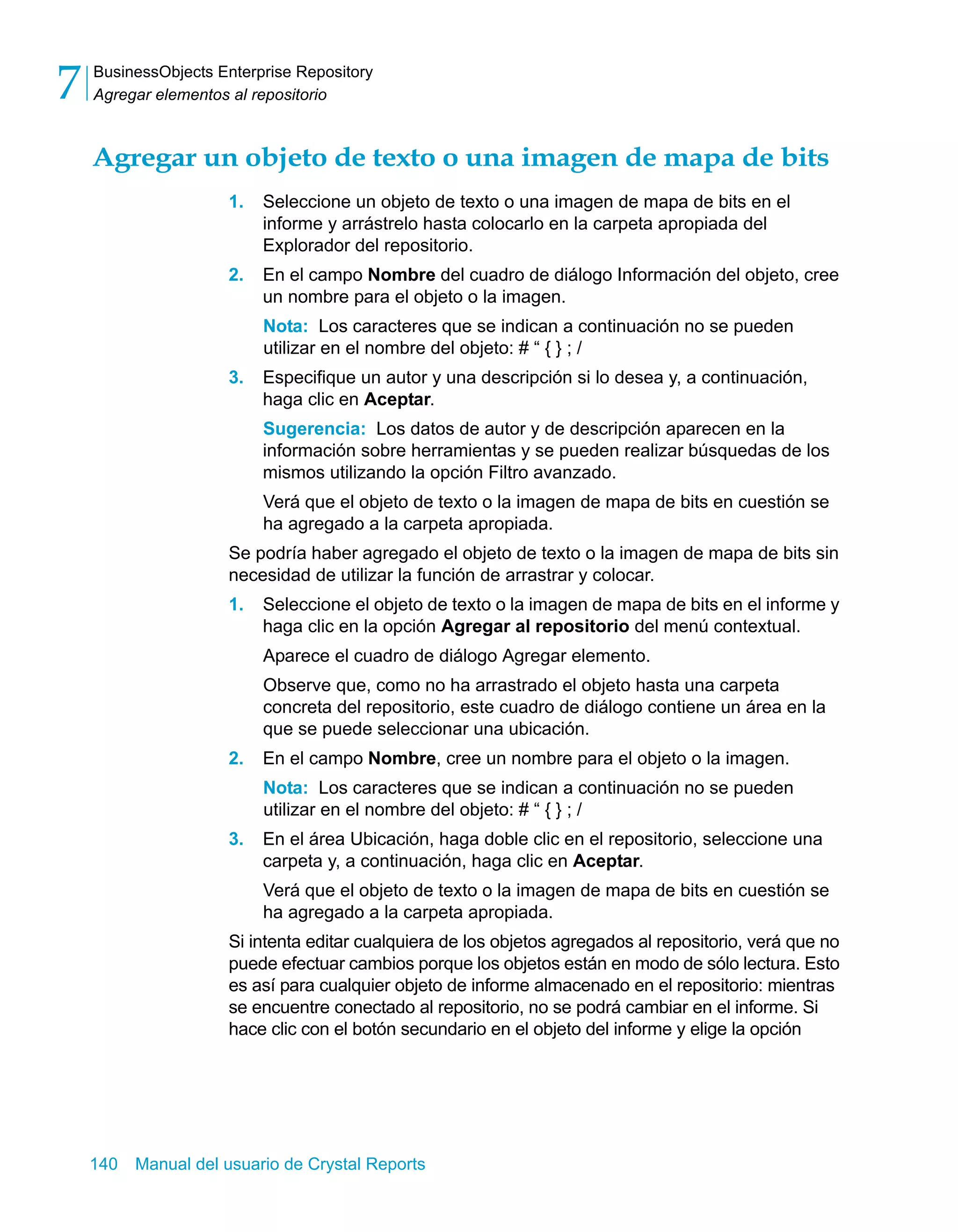 BusinessObjects Enterprise Repository 
Agregar elementos al repositorio 7 
Agregar un objeto de texto o una imagen de mapa de bits 
1. Seleccione un objeto de texto o una imagen de mapa de bits en el 
informe y arrástrelo hasta colocarlo en la carpeta apropiada del 
Explorador del repositorio. 
2. En el campo Nombre del cuadro de diálogo Información del objeto, cree 
un nombre para el objeto o la imagen. 
Nota: Los caracteres que se indican a continuación no se pueden 
utilizar en el nombre del objeto: # “ { } ; / 
3. Especifique un autor y una descripción si lo desea y, a continuación, 
haga clic en Aceptar. 
Sugerencia: Los datos de autor y de descripción aparecen en la 
información sobre herramientas y se pueden realizar búsquedas de los 
mismos utilizando la opción Filtro avanzado. 
Verá que el objeto de texto o la imagen de mapa de bits en cuestión se 
ha agregado a la carpeta apropiada. 
Se podría haber agregado el objeto de texto o la imagen de mapa de bits sin 
necesidad de utilizar la función de arrastrar y colocar. 
1. Seleccione el objeto de texto o la imagen de mapa de bits en el informe y 
haga clic en la opción Agregar al repositorio del menú contextual. 
Aparece el cuadro de diálogo Agregar elemento. 
Observe que, como no ha arrastrado el objeto hasta una carpeta 
concreta del repositorio, este cuadro de diálogo contiene un área en la 
que se puede seleccionar una ubicación. 
2. En el campo Nombre, cree un nombre para el objeto o la imagen. 
Nota: Los caracteres que se indican a continuación no se pueden 
utilizar en el nombre del objeto: # “ { } ; / 
3. En el área Ubicación, haga doble clic en el repositorio, seleccione una 
carpeta y, a continuación, haga clic en Aceptar. 
Verá que el objeto de texto o la imagen de mapa de bits en cuestión se 
ha agregado a la carpeta apropiada. 
Si intenta editar cualquiera de los objetos agregados al repositorio, verá que no 
puede efectuar cambios porque los objetos están en modo de sólo lectura. Esto 
es así para cualquier objeto de informe almacenado en el repositorio: mientras 
se encuentre conectado al repositorio, no se podrá cambiar en el informe. Si 
hace clic con el botón secundario en el objeto del informe y elige la opción 
140 Manual del usuario de Crystal Reports 
 