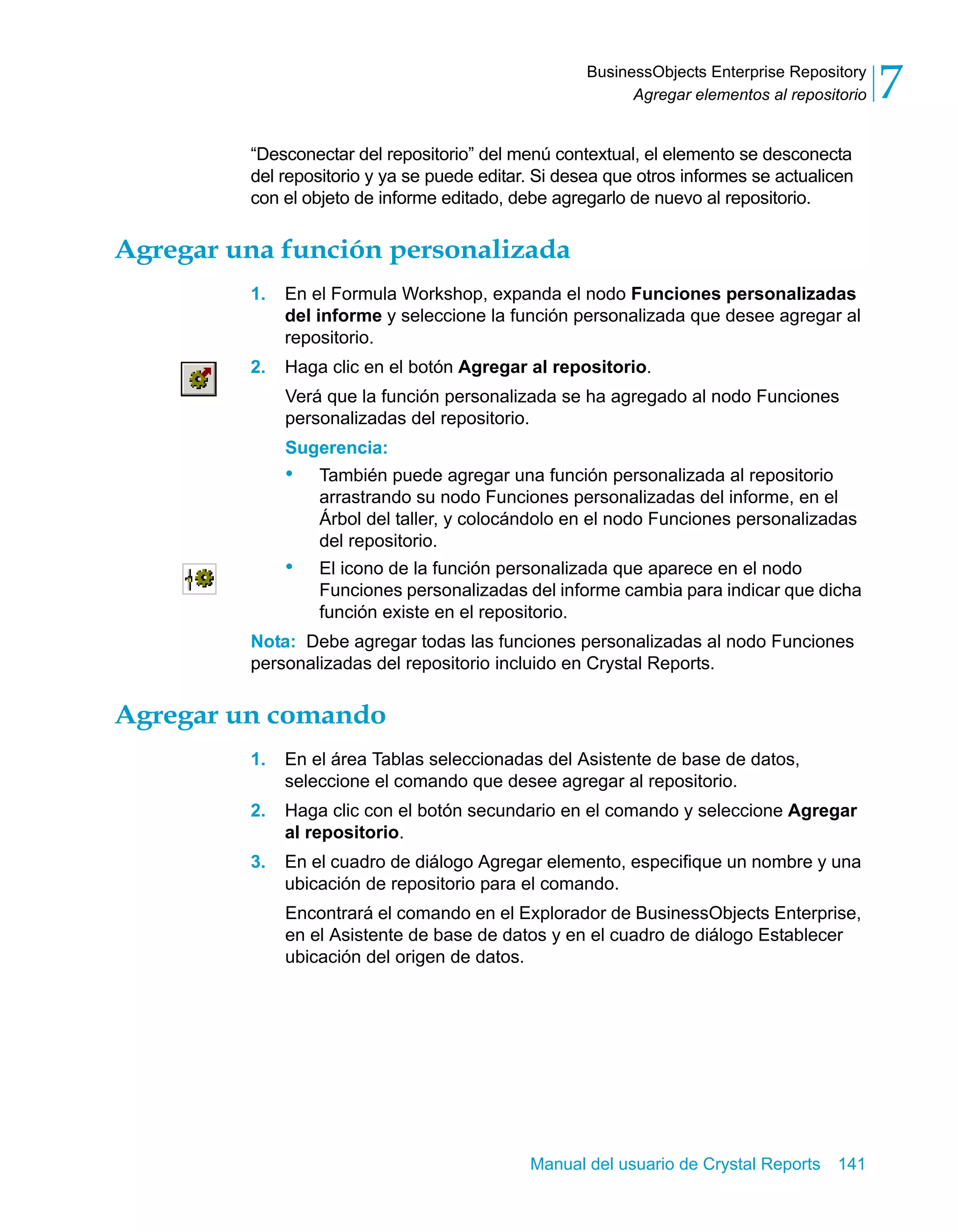 Agregar elementos al repositorio 7 
BusinessObjects Enterprise Repository 
“Desconectar del repositorio” del menú contextual, el elemento se desconecta 
del repositorio y ya se puede editar. Si desea que otros informes se actualicen 
con el objeto de informe editado, debe agregarlo de nuevo al repositorio. 
Agregar una función personalizada 
1. En el Formula Workshop, expanda el nodo Funciones personalizadas 
del informe y seleccione la función personalizada que desee agregar al 
repositorio. 
2. Haga clic en el botón Agregar al repositorio. 
Verá que la función personalizada se ha agregado al nodo Funciones 
personalizadas del repositorio. 
Sugerencia: 
• También puede agregar una función personalizada al repositorio 
arrastrando su nodo Funciones personalizadas del informe, en el 
Árbol del taller, y colocándolo en el nodo Funciones personalizadas 
del repositorio. 
• El icono de la función personalizada que aparece en el nodo 
Funciones personalizadas del informe cambia para indicar que dicha 
función existe en el repositorio. 
Nota: Debe agregar todas las funciones personalizadas al nodo Funciones 
personalizadas del repositorio incluido en Crystal Reports. 
Manual del usuario de Crystal Reports 141 
Agregar un comando 
1. En el área Tablas seleccionadas del Asistente de base de datos, 
seleccione el comando que desee agregar al repositorio. 
2. Haga clic con el botón secundario en el comando y seleccione Agregar 
al repositorio. 
3. En el cuadro de diálogo Agregar elemento, especifique un nombre y una 
ubicación de repositorio para el comando. 
Encontrará el comando en el Explorador de BusinessObjects Enterprise, 
en el Asistente de base de datos y en el cuadro de diálogo Establecer 
ubicación del origen de datos. 
 