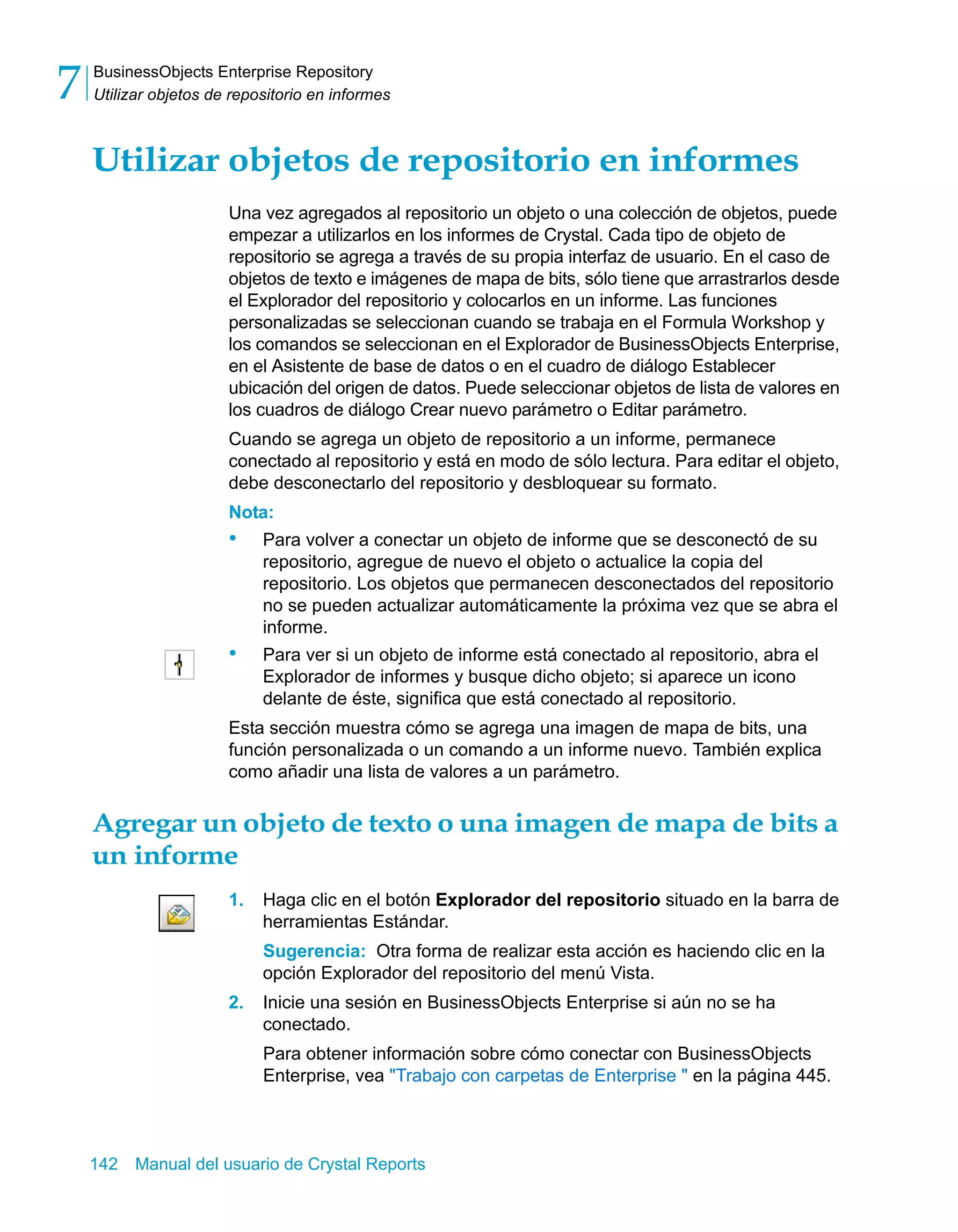 BusinessObjects Enterprise Repository 
Utilizar objetos de repositorio en informes 7 
Utilizar objetos de repositorio en informes 
Una vez agregados al repositorio un objeto o una colección de objetos, puede 
empezar a utilizarlos en los informes de Crystal. Cada tipo de objeto de 
repositorio se agrega a través de su propia interfaz de usuario. En el caso de 
objetos de texto e imágenes de mapa de bits, sólo tiene que arrastrarlos desde 
el Explorador del repositorio y colocarlos en un informe. Las funciones 
personalizadas se seleccionan cuando se trabaja en el Formula Workshop y 
los comandos se seleccionan en el Explorador de BusinessObjects Enterprise, 
en el Asistente de base de datos o en el cuadro de diálogo Establecer 
ubicación del origen de datos. Puede seleccionar objetos de lista de valores en 
los cuadros de diálogo Crear nuevo parámetro o Editar parámetro. 
Cuando se agrega un objeto de repositorio a un informe, permanece 
conectado al repositorio y está en modo de sólo lectura. Para editar el objeto, 
debe desconectarlo del repositorio y desbloquear su formato. 
Nota: 
• Para volver a conectar un objeto de informe que se desconectó de su 
repositorio, agregue de nuevo el objeto o actualice la copia del 
repositorio. Los objetos que permanecen desconectados del repositorio 
no se pueden actualizar automáticamente la próxima vez que se abra el 
informe. 
• Para ver si un objeto de informe está conectado al repositorio, abra el 
Explorador de informes y busque dicho objeto; si aparece un icono 
delante de éste, significa que está conectado al repositorio. 
Esta sección muestra cómo se agrega una imagen de mapa de bits, una 
función personalizada o un comando a un informe nuevo. También explica 
como añadir una lista de valores a un parámetro. 
Agregar un objeto de texto o una imagen de mapa de bits a 
un informe 
1. Haga clic en el botón Explorador del repositorio situado en la barra de 
herramientas Estándar. 
Sugerencia: Otra forma de realizar esta acción es haciendo clic en la 
opción Explorador del repositorio del menú Vista. 
2. Inicie una sesión en BusinessObjects Enterprise si aún no se ha 
conectado. 
Para obtener información sobre cómo conectar con BusinessObjects 
Enterprise, vea "Trabajo con carpetas de Enterprise " en la página 445. 
142 Manual del usuario de Crystal Reports 
 