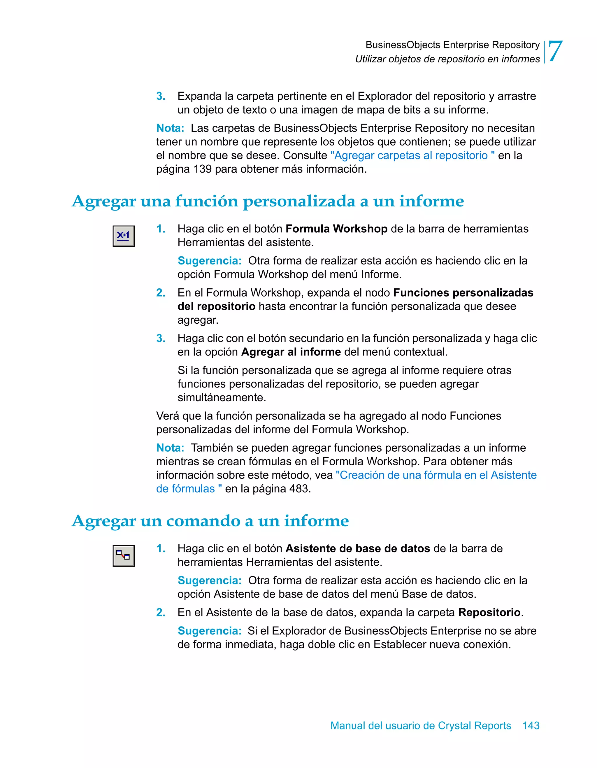 BusinessObjects Enterprise Repository 
Utilizar objetos de repositorio en informes 7 
3. Expanda la carpeta pertinente en el Explorador del repositorio y arrastre 
un objeto de texto o una imagen de mapa de bits a su informe. 
Nota: Las carpetas de BusinessObjects Enterprise Repository no necesitan 
tener un nombre que represente los objetos que contienen; se puede utilizar 
el nombre que se desee. Consulte "Agregar carpetas al repositorio " en la 
página 139 para obtener más información. 
Agregar una función personalizada a un informe 
1. Haga clic en el botón Formula Workshop de la barra de herramientas 
Herramientas del asistente. 
Sugerencia: Otra forma de realizar esta acción es haciendo clic en la 
opción Formula Workshop del menú Informe. 
2. En el Formula Workshop, expanda el nodo Funciones personalizadas 
del repositorio hasta encontrar la función personalizada que desee 
agregar. 
3. Haga clic con el botón secundario en la función personalizada y haga clic 
en la opción Agregar al informe del menú contextual. 
Si la función personalizada que se agrega al informe requiere otras 
funciones personalizadas del repositorio, se pueden agregar 
simultáneamente. 
Verá que la función personalizada se ha agregado al nodo Funciones 
personalizadas del informe del Formula Workshop. 
Nota: También se pueden agregar funciones personalizadas a un informe 
mientras se crean fórmulas en el Formula Workshop. Para obtener más 
información sobre este método, vea "Creación de una fórmula en el Asistente 
de fórmulas " en la página 483. 
Agregar un comando a un informe 
1. Haga clic en el botón Asistente de base de datos de la barra de 
herramientas Herramientas del asistente. 
Sugerencia: Otra forma de realizar esta acción es haciendo clic en la 
opción Asistente de base de datos del menú Base de datos. 
2. En el Asistente de la base de datos, expanda la carpeta Repositorio. 
Sugerencia: Si el Explorador de BusinessObjects Enterprise no se abre 
de forma inmediata, haga doble clic en Establecer nueva conexión. 
Manual del usuario de Crystal Reports 143 
 