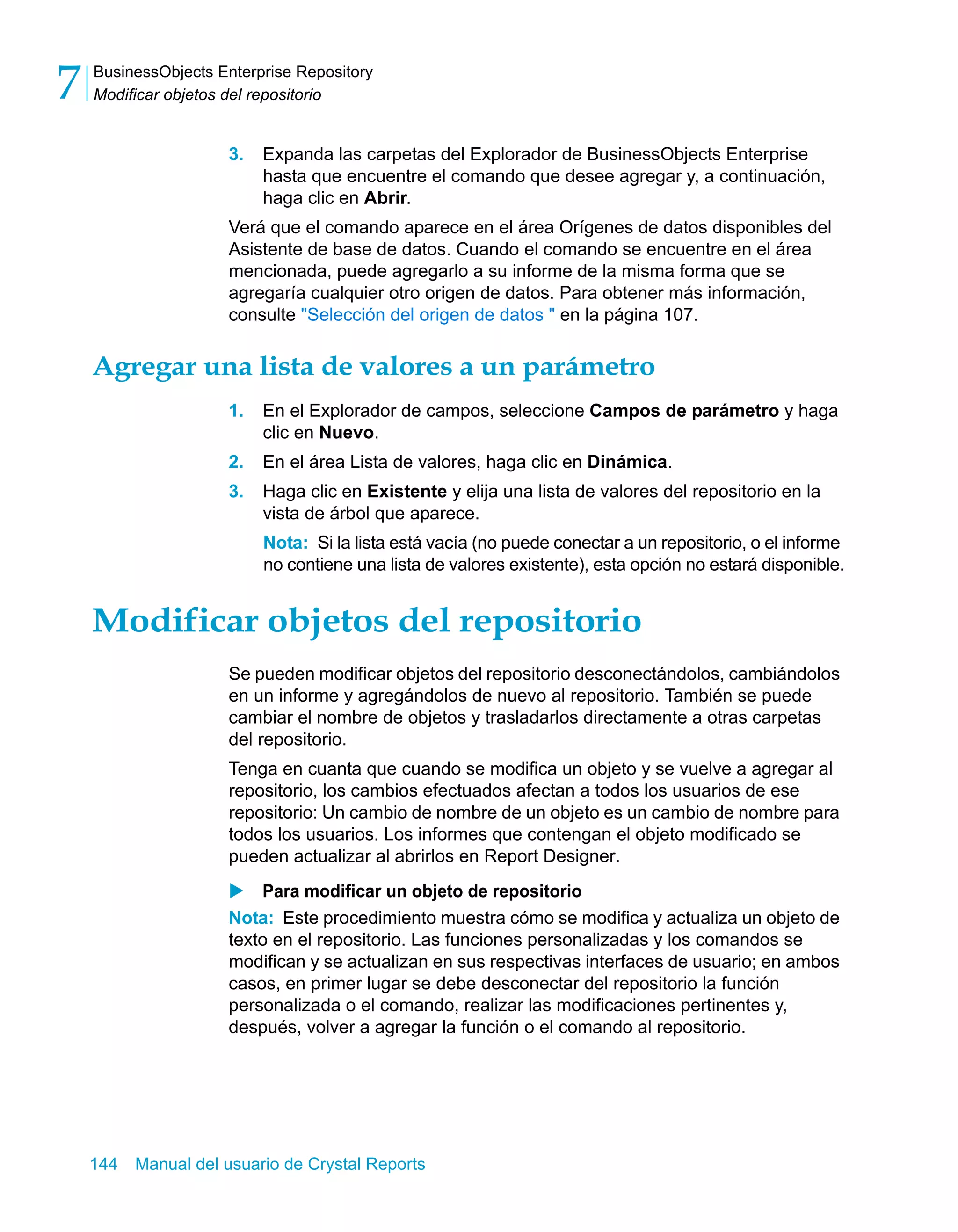 BusinessObjects Enterprise Repository 
Modificar objetos del repositorio 7 
3. Expanda las carpetas del Explorador de BusinessObjects Enterprise 
hasta que encuentre el comando que desee agregar y, a continuación, 
haga clic en Abrir. 
Verá que el comando aparece en el área Orígenes de datos disponibles del 
Asistente de base de datos. Cuando el comando se encuentre en el área 
mencionada, puede agregarlo a su informe de la misma forma que se 
agregaría cualquier otro origen de datos. Para obtener más información, 
consulte "Selección del origen de datos " en la página 107. 
Agregar una lista de valores a un parámetro 
1. En el Explorador de campos, seleccione Campos de parámetro y haga 
clic en Nuevo. 
2. En el área Lista de valores, haga clic en Dinámica. 
3. Haga clic en Existente y elija una lista de valores del repositorio en la 
vista de árbol que aparece. 
Nota: Si la lista está vacía (no puede conectar a un repositorio, o el informe 
no contiene una lista de valores existente), esta opción no estará disponible. 
Modificar objetos del repositorio 
Se pueden modificar objetos del repositorio desconectándolos, cambiándolos 
en un informe y agregándolos de nuevo al repositorio. También se puede 
cambiar el nombre de objetos y trasladarlos directamente a otras carpetas 
del repositorio. 
Tenga en cuanta que cuando se modifica un objeto y se vuelve a agregar al 
repositorio, los cambios efectuados afectan a todos los usuarios de ese 
repositorio: Un cambio de nombre de un objeto es un cambio de nombre para 
todos los usuarios. Los informes que contengan el objeto modificado se 
pueden actualizar al abrirlos en Report Designer. 
X Para modificar un objeto de repositorio 
Nota: Este procedimiento muestra cómo se modifica y actualiza un objeto de 
texto en el repositorio. Las funciones personalizadas y los comandos se 
modifican y se actualizan en sus respectivas interfaces de usuario; en ambos 
casos, en primer lugar se debe desconectar del repositorio la función 
personalizada o el comando, realizar las modificaciones pertinentes y, 
después, volver a agregar la función o el comando al repositorio. 
144 Manual del usuario de Crystal Reports 
 