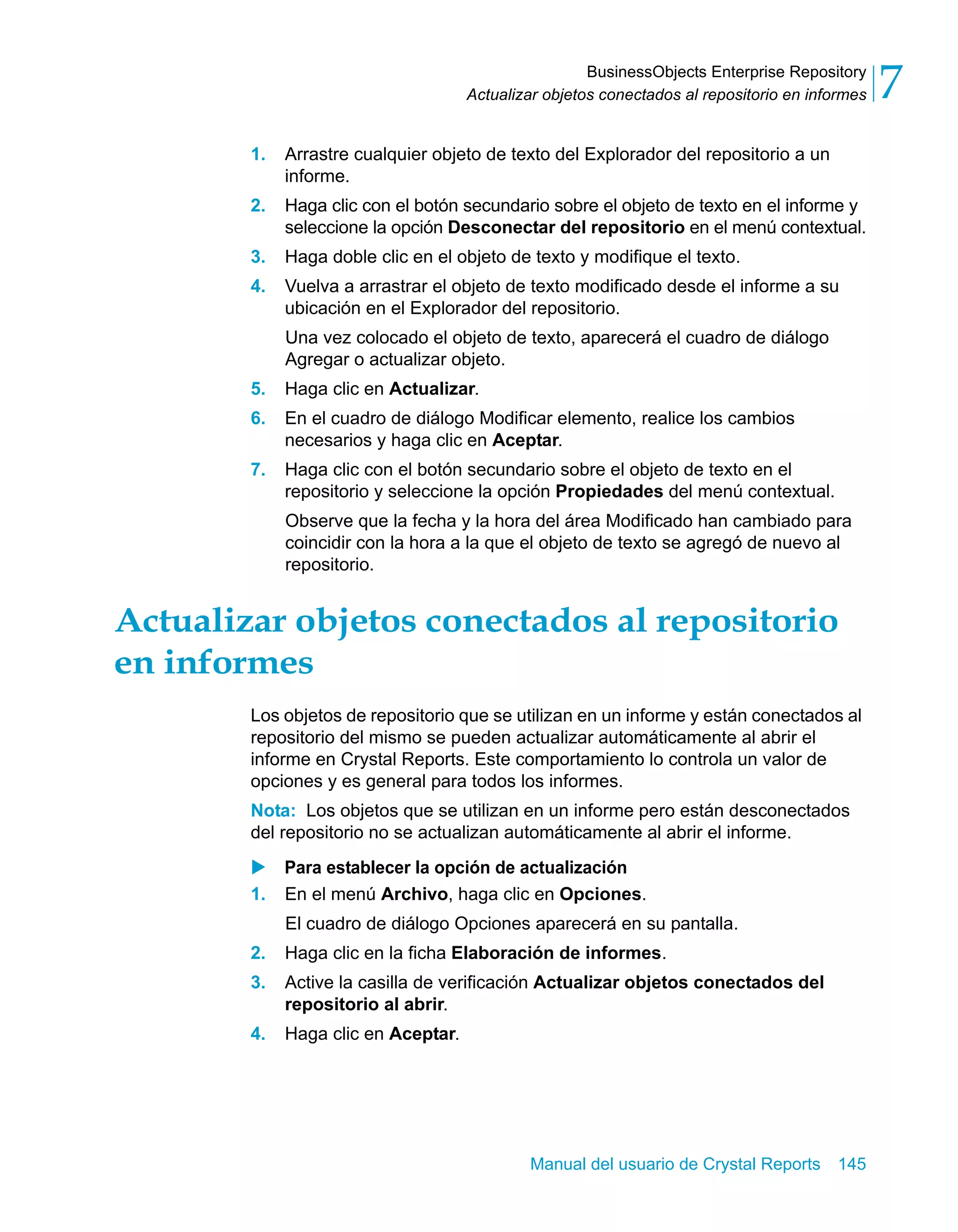 BusinessObjects Enterprise Repository 
7 
Actualizar objetos conectados al repositorio en informes 1. Arrastre cualquier objeto de texto del Explorador del repositorio a un 
Manual del usuario de Crystal Reports 145 
informe. 
2. Haga clic con el botón secundario sobre el objeto de texto en el informe y 
seleccione la opción Desconectar del repositorio en el menú contextual. 
3. Haga doble clic en el objeto de texto y modifique el texto. 
4. Vuelva a arrastrar el objeto de texto modificado desde el informe a su 
ubicación en el Explorador del repositorio. 
Una vez colocado el objeto de texto, aparecerá el cuadro de diálogo 
Agregar o actualizar objeto. 
5. Haga clic en Actualizar. 
6. En el cuadro de diálogo Modificar elemento, realice los cambios 
necesarios y haga clic en Aceptar. 
7. Haga clic con el botón secundario sobre el objeto de texto en el 
repositorio y seleccione la opción Propiedades del menú contextual. 
Observe que la fecha y la hora del área Modificado han cambiado para 
coincidir con la hora a la que el objeto de texto se agregó de nuevo al 
repositorio. 
Actualizar objetos conectados al repositorio 
en informes 
Los objetos de repositorio que se utilizan en un informe y están conectados al 
repositorio del mismo se pueden actualizar automáticamente al abrir el 
informe en Crystal Reports. Este comportamiento lo controla un valor de 
opciones y es general para todos los informes. 
Nota: Los objetos que se utilizan en un informe pero están desconectados 
del repositorio no se actualizan automáticamente al abrir el informe. 
X Para establecer la opción de actualización 
1. En el menú Archivo, haga clic en Opciones. 
El cuadro de diálogo Opciones aparecerá en su pantalla. 
2. Haga clic en la ficha Elaboración de informes. 
3. Active la casilla de verificación Actualizar objetos conectados del 
repositorio al abrir. 
4. Haga clic en Aceptar. 
 