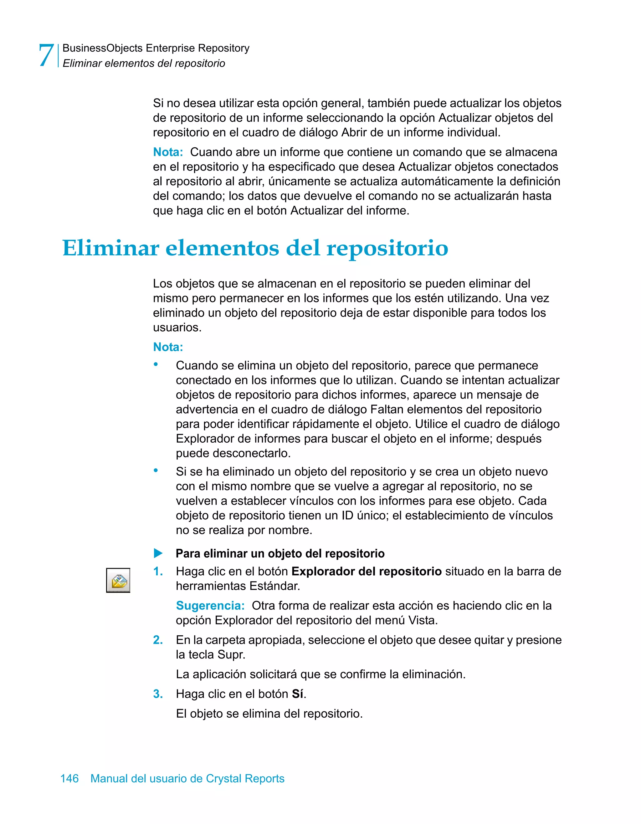 BusinessObjects Enterprise Repository 
Eliminar elementos del repositorio 7 
Si no desea utilizar esta opción general, también puede actualizar los objetos 
de repositorio de un informe seleccionando la opción Actualizar objetos del 
repositorio en el cuadro de diálogo Abrir de un informe individual. 
Nota: Cuando abre un informe que contiene un comando que se almacena 
en el repositorio y ha especificado que desea Actualizar objetos conectados 
al repositorio al abrir, únicamente se actualiza automáticamente la definición 
del comando; los datos que devuelve el comando no se actualizarán hasta 
que haga clic en el botón Actualizar del informe. 
Eliminar elementos del repositorio 
Los objetos que se almacenan en el repositorio se pueden eliminar del 
mismo pero permanecer en los informes que los estén utilizando. Una vez 
eliminado un objeto del repositorio deja de estar disponible para todos los 
usuarios. 
Nota: 
• Cuando se elimina un objeto del repositorio, parece que permanece 
conectado en los informes que lo utilizan. Cuando se intentan actualizar 
objetos de repositorio para dichos informes, aparece un mensaje de 
advertencia en el cuadro de diálogo Faltan elementos del repositorio 
para poder identificar rápidamente el objeto. Utilice el cuadro de diálogo 
Explorador de informes para buscar el objeto en el informe; después 
puede desconectarlo. 
• Si se ha eliminado un objeto del repositorio y se crea un objeto nuevo 
con el mismo nombre que se vuelve a agregar al repositorio, no se 
vuelven a establecer vínculos con los informes para ese objeto. Cada 
objeto de repositorio tienen un ID único; el establecimiento de vínculos 
no se realiza por nombre. 
X Para eliminar un objeto del repositorio 
1. Haga clic en el botón Explorador del repositorio situado en la barra de 
herramientas Estándar. 
Sugerencia: Otra forma de realizar esta acción es haciendo clic en la 
opción Explorador del repositorio del menú Vista. 
2. En la carpeta apropiada, seleccione el objeto que desee quitar y presione 
la tecla Supr. 
La aplicación solicitará que se confirme la eliminación. 
3. Haga clic en el botón Sí. 
El objeto se elimina del repositorio. 
146 Manual del usuario de Crystal Reports 
 