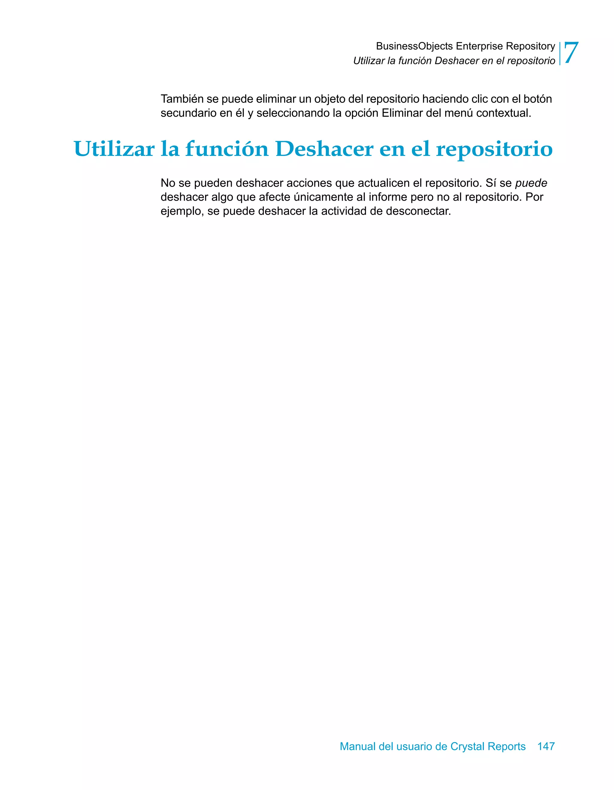 BusinessObjects Enterprise Repository 
7 
Utilizar la función Deshacer en el repositorio También se puede eliminar un objeto del repositorio haciendo clic con el botón 
secundario en él y seleccionando la opción Eliminar del menú contextual. 
Utilizar la función Deshacer en el repositorio 
No se pueden deshacer acciones que actualicen el repositorio. Sí se puede 
deshacer algo que afecte únicamente al informe pero no al repositorio. Por 
ejemplo, se puede deshacer la actividad de desconectar. 
Manual del usuario de Crystal Reports 147 
 