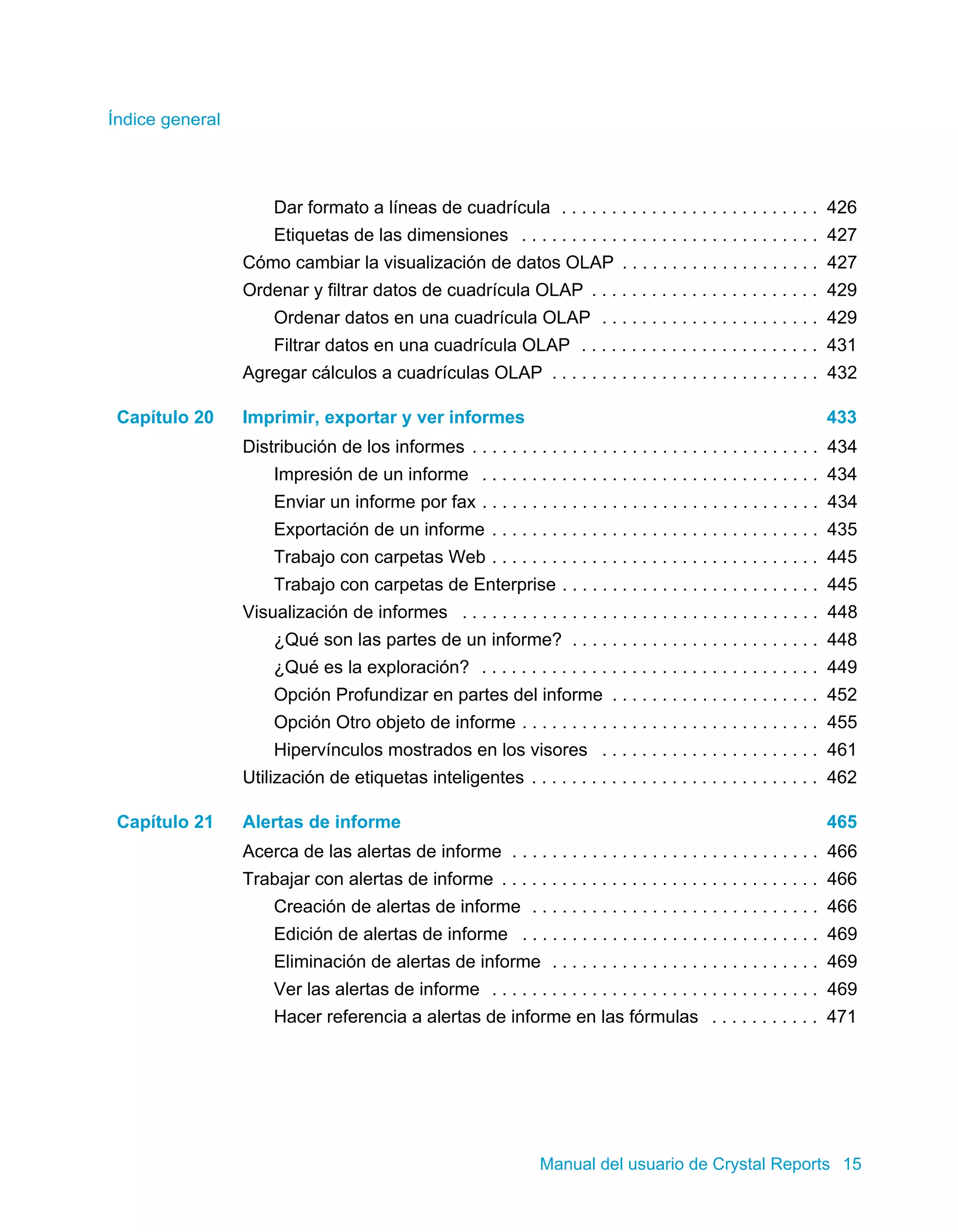 Índice general 
Dar formato a líneas de cuadrícula . . . . . . . . . . . . . . . . . . . . . . . . . . 426 
Etiquetas de las dimensiones . . . . . . . . . . . . . . . . . . . . . . . . . . . . . . 427 
Cómo cambiar la visualización de datos OLAP . . . . . . . . . . . . . . . . . . . . 427 
Ordenar y filtrar datos de cuadrícula OLAP . . . . . . . . . . . . . . . . . . . . . . . 429 
Ordenar datos en una cuadrícula OLAP . . . . . . . . . . . . . . . . . . . . . . 429 
Filtrar datos en una cuadrícula OLAP . . . . . . . . . . . . . . . . . . . . . . . . 431 
Agregar cálculos a cuadrículas OLAP . . . . . . . . . . . . . . . . . . . . . . . . . . . 432 
Capítulo 20 Imprimir, exportar y ver informes 433 
Distribución de los informes . . . . . . . . . . . . . . . . . . . . . . . . . . . . . . . . . . . 434 
Impresión de un informe . . . . . . . . . . . . . . . . . . . . . . . . . . . . . . . . . . 434 
Enviar un informe por fax . . . . . . . . . . . . . . . . . . . . . . . . . . . . . . . . . . 434 
Exportación de un informe . . . . . . . . . . . . . . . . . . . . . . . . . . . . . . . . . 435 
Trabajo con carpetas Web . . . . . . . . . . . . . . . . . . . . . . . . . . . . . . . . . 445 
Trabajo con carpetas de Enterprise . . . . . . . . . . . . . . . . . . . . . . . . . . 445 
Visualización de informes . . . . . . . . . . . . . . . . . . . . . . . . . . . . . . . . . . . . 448 
¿Qué son las partes de un informe? . . . . . . . . . . . . . . . . . . . . . . . . . 448 
¿Qué es la exploración? . . . . . . . . . . . . . . . . . . . . . . . . . . . . . . . . . . 449 
Opción Profundizar en partes del informe . . . . . . . . . . . . . . . . . . . . . 452 
Opción Otro objeto de informe . . . . . . . . . . . . . . . . . . . . . . . . . . . . . . 455 
Hipervínculos mostrados en los visores . . . . . . . . . . . . . . . . . . . . . . 461 
Utilización de etiquetas inteligentes . . . . . . . . . . . . . . . . . . . . . . . . . . . . . 462 
Capítulo 21 Alertas de informe 465 
Acerca de las alertas de informe . . . . . . . . . . . . . . . . . . . . . . . . . . . . . . . 466 
Trabajar con alertas de informe . . . . . . . . . . . . . . . . . . . . . . . . . . . . . . . . 466 
Creación de alertas de informe . . . . . . . . . . . . . . . . . . . . . . . . . . . . . 466 
Edición de alertas de informe . . . . . . . . . . . . . . . . . . . . . . . . . . . . . . 469 
Eliminación de alertas de informe . . . . . . . . . . . . . . . . . . . . . . . . . . . 469 
Ver las alertas de informe . . . . . . . . . . . . . . . . . . . . . . . . . . . . . . . . . 469 
Hacer referencia a alertas de informe en las fórmulas . . . . . . . . . . . 471 
Manual del usuario de Crystal Reports 15 
 