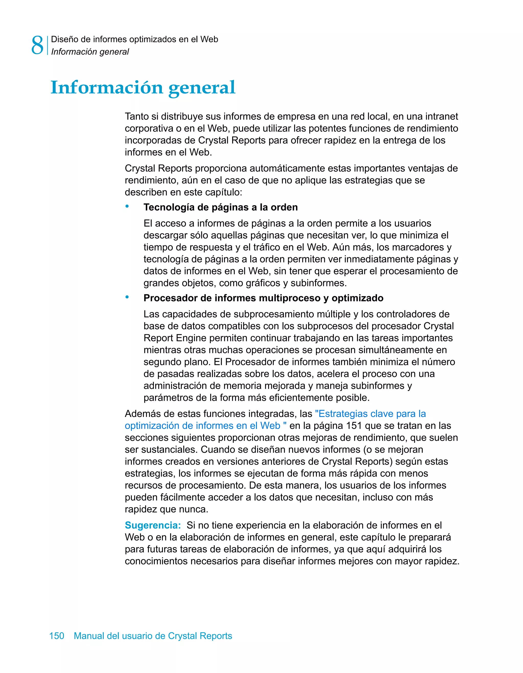 Diseño de informes optimizados en el Web 
Información general 8 
Información general 
Tanto si distribuye sus informes de empresa en una red local, en una intranet 
corporativa o en el Web, puede utilizar las potentes funciones de rendimiento 
incorporadas de Crystal Reports para ofrecer rapidez en la entrega de los 
informes en el Web. 
Crystal Reports proporciona automáticamente estas importantes ventajas de 
rendimiento, aún en el caso de que no aplique las estrategias que se 
describen en este capítulo: 
• Tecnología de páginas a la orden 
El acceso a informes de páginas a la orden permite a los usuarios 
descargar sólo aquellas páginas que necesitan ver, lo que minimiza el 
tiempo de respuesta y el tráfico en el Web. Aún más, los marcadores y 
tecnología de páginas a la orden permiten ver inmediatamente páginas y 
datos de informes en el Web, sin tener que esperar el procesamiento de 
grandes objetos, como gráficos y subinformes. 
• Procesador de informes multiproceso y optimizado 
Las capacidades de subprocesamiento múltiple y los controladores de 
base de datos compatibles con los subprocesos del procesador Crystal 
Report Engine permiten continuar trabajando en las tareas importantes 
mientras otras muchas operaciones se procesan simultáneamente en 
segundo plano. El Procesador de informes también minimiza el número 
de pasadas realizadas sobre los datos, acelera el proceso con una 
administración de memoria mejorada y maneja subinformes y 
parámetros de la forma más eficientemente posible. 
Además de estas funciones integradas, las "Estrategias clave para la 
optimización de informes en el Web " en la página 151 que se tratan en las 
secciones siguientes proporcionan otras mejoras de rendimiento, que suelen 
ser sustanciales. Cuando se diseñan nuevos informes (o se mejoran 
informes creados en versiones anteriores de Crystal Reports) según estas 
estrategias, los informes se ejecutan de forma más rápida con menos 
recursos de procesamiento. De esta manera, los usuarios de los informes 
pueden fácilmente acceder a los datos que necesitan, incluso con más 
rapidez que nunca. 
Sugerencia: Si no tiene experiencia en la elaboración de informes en el 
Web o en la elaboración de informes en general, este capítulo le preparará 
para futuras tareas de elaboración de informes, ya que aquí adquirirá los 
conocimientos necesarios para diseñar informes mejores con mayor rapidez. 
150 Manual del usuario de Crystal Reports 
 