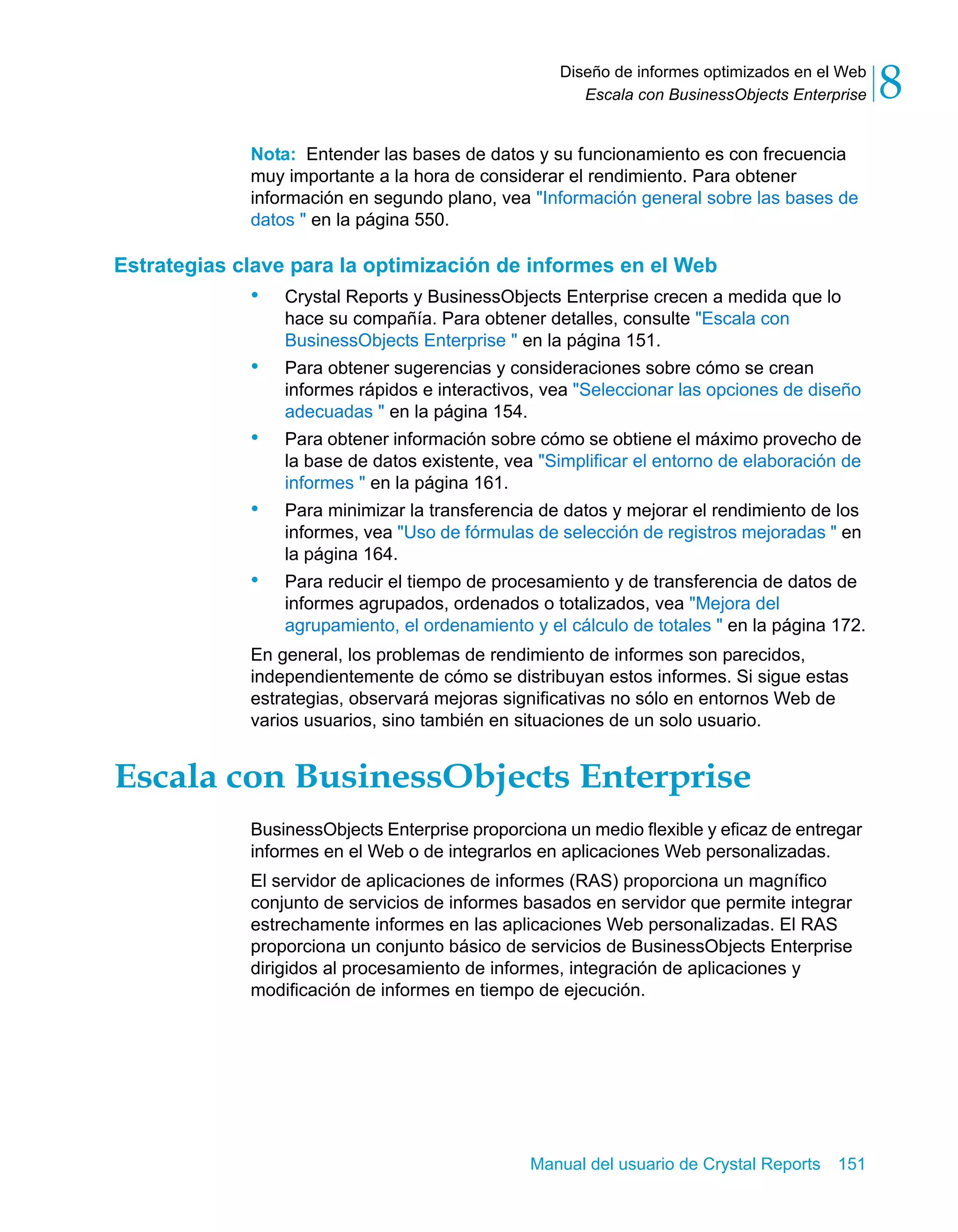 Escala con BusinessObjects Enterprise 8 
Diseño de informes optimizados en el Web 
Nota: Entender las bases de datos y su funcionamiento es con frecuencia 
muy importante a la hora de considerar el rendimiento. Para obtener 
información en segundo plano, vea "Información general sobre las bases de 
datos " en la página 550. 
Estrategias clave para la optimización de informes en el Web 
• Crystal Reports y BusinessObjects Enterprise crecen a medida que lo 
hace su compañía. Para obtener detalles, consulte "Escala con 
BusinessObjects Enterprise " en la página 151. 
• Para obtener sugerencias y consideraciones sobre cómo se crean 
informes rápidos e interactivos, vea "Seleccionar las opciones de diseño 
adecuadas " en la página 154. 
• Para obtener información sobre cómo se obtiene el máximo provecho de 
la base de datos existente, vea "Simplificar el entorno de elaboración de 
informes " en la página 161. 
• Para minimizar la transferencia de datos y mejorar el rendimiento de los 
informes, vea "Uso de fórmulas de selección de registros mejoradas " en 
la página 164. 
• Para reducir el tiempo de procesamiento y de transferencia de datos de 
informes agrupados, ordenados o totalizados, vea "Mejora del 
agrupamiento, el ordenamiento y el cálculo de totales " en la página 172. 
En general, los problemas de rendimiento de informes son parecidos, 
independientemente de cómo se distribuyan estos informes. Si sigue estas 
estrategias, observará mejoras significativas no sólo en entornos Web de 
varios usuarios, sino también en situaciones de un solo usuario. 
Escala con BusinessObjects Enterprise 
BusinessObjects Enterprise proporciona un medio flexible y eficaz de entregar 
informes en el Web o de integrarlos en aplicaciones Web personalizadas. 
El servidor de aplicaciones de informes (RAS) proporciona un magnífico 
conjunto de servicios de informes basados en servidor que permite integrar 
estrechamente informes en las aplicaciones Web personalizadas. El RAS 
proporciona un conjunto básico de servicios de BusinessObjects Enterprise 
dirigidos al procesamiento de informes, integración de aplicaciones y 
modificación de informes en tiempo de ejecución. 
Manual del usuario de Crystal Reports 151 
 