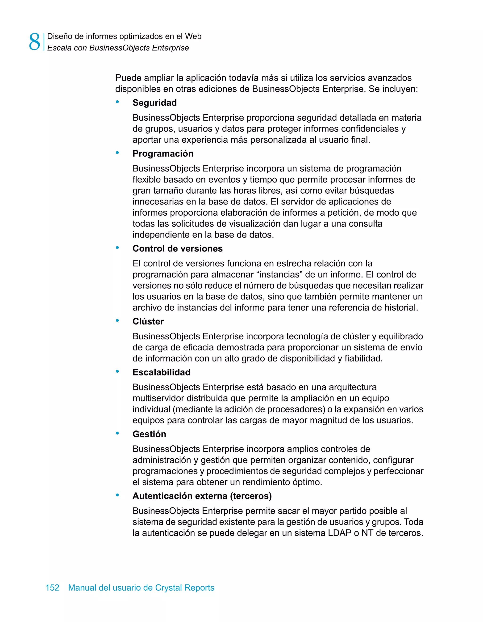 Diseño de informes optimizados en el Web 
Escala con BusinessObjects Enterprise 8 
Puede ampliar la aplicación todavía más si utiliza los servicios avanzados 
disponibles en otras ediciones de BusinessObjects Enterprise. Se incluyen: 
• Seguridad 
BusinessObjects Enterprise proporciona seguridad detallada en materia 
de grupos, usuarios y datos para proteger informes confidenciales y 
aportar una experiencia más personalizada al usuario final. 
• Programación 
BusinessObjects Enterprise incorpora un sistema de programación 
flexible basado en eventos y tiempo que permite procesar informes de 
gran tamaño durante las horas libres, así como evitar búsquedas 
innecesarias en la base de datos. El servidor de aplicaciones de 
informes proporciona elaboración de informes a petición, de modo que 
todas las solicitudes de visualización dan lugar a una consulta 
independiente en la base de datos. 
• Control de versiones 
El control de versiones funciona en estrecha relación con la 
programación para almacenar “instancias” de un informe. El control de 
versiones no sólo reduce el número de búsquedas que necesitan realizar 
los usuarios en la base de datos, sino que también permite mantener un 
archivo de instancias del informe para tener una referencia de historial. 
• Clúster 
BusinessObjects Enterprise incorpora tecnología de clúster y equilibrado 
de carga de eficacia demostrada para proporcionar un sistema de envío 
de información con un alto grado de disponibilidad y fiabilidad. 
• Escalabilidad 
BusinessObjects Enterprise está basado en una arquitectura 
multiservidor distribuida que permite la ampliación en un equipo 
individual (mediante la adición de procesadores) o la expansión en varios 
equipos para controlar las cargas de mayor magnitud de los usuarios. 
• Gestión 
BusinessObjects Enterprise incorpora amplios controles de 
administración y gestión que permiten organizar contenido, configurar 
programaciones y procedimientos de seguridad complejos y perfeccionar 
el sistema para obtener un rendimiento óptimo. 
• Autenticación externa (terceros) 
BusinessObjects Enterprise permite sacar el mayor partido posible al 
sistema de seguridad existente para la gestión de usuarios y grupos. Toda 
la autenticación se puede delegar en un sistema LDAP o NT de terceros. 
152 Manual del usuario de Crystal Reports 
 