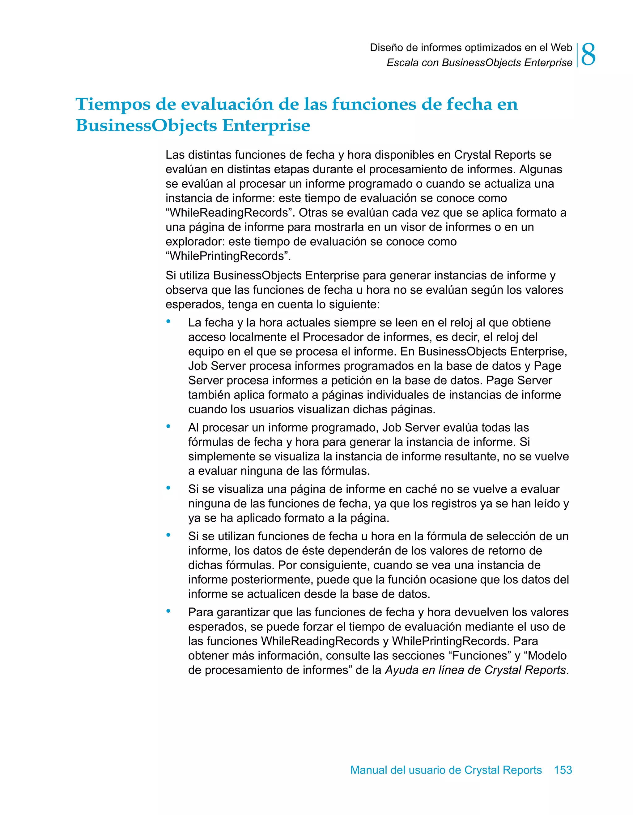 Escala con BusinessObjects Enterprise 8 
Diseño de informes optimizados en el Web 
Tiempos de evaluación de las funciones de fecha en 
BusinessObjects Enterprise 
Las distintas funciones de fecha y hora disponibles en Crystal Reports se 
evalúan en distintas etapas durante el procesamiento de informes. Algunas 
se evalúan al procesar un informe programado o cuando se actualiza una 
instancia de informe: este tiempo de evaluación se conoce como 
“WhileReadingRecords”. Otras se evalúan cada vez que se aplica formato a 
una página de informe para mostrarla en un visor de informes o en un 
explorador: este tiempo de evaluación se conoce como 
“WhilePrintingRecords”. 
Si utiliza BusinessObjects Enterprise para generar instancias de informe y 
observa que las funciones de fecha u hora no se evalúan según los valores 
esperados, tenga en cuenta lo siguiente: 
• La fecha y la hora actuales siempre se leen en el reloj al que obtiene 
acceso localmente el Procesador de informes, es decir, el reloj del 
equipo en el que se procesa el informe. En BusinessObjects Enterprise, 
Job Server procesa informes programados en la base de datos y Page 
Server procesa informes a petición en la base de datos. Page Server 
también aplica formato a páginas individuales de instancias de informe 
cuando los usuarios visualizan dichas páginas. 
• Al procesar un informe programado, Job Server evalúa todas las 
fórmulas de fecha y hora para generar la instancia de informe. Si 
simplemente se visualiza la instancia de informe resultante, no se vuelve 
a evaluar ninguna de las fórmulas. 
• Si se visualiza una página de informe en caché no se vuelve a evaluar 
ninguna de las funciones de fecha, ya que los registros ya se han leído y 
ya se ha aplicado formato a la página. 
• Si se utilizan funciones de fecha u hora en la fórmula de selección de un 
informe, los datos de éste dependerán de los valores de retorno de 
dichas fórmulas. Por consiguiente, cuando se vea una instancia de 
informe posteriormente, puede que la función ocasione que los datos del 
informe se actualicen desde la base de datos. 
• Para garantizar que las funciones de fecha y hora devuelven los valores 
esperados, se puede forzar el tiempo de evaluación mediante el uso de 
las funciones WhileReadingRecords y WhilePrintingRecords. Para 
obtener más información, consulte las secciones “Funciones” y “Modelo 
de procesamiento de informes” de la Ayuda en línea de Crystal Reports. 
Manual del usuario de Crystal Reports 153 
 