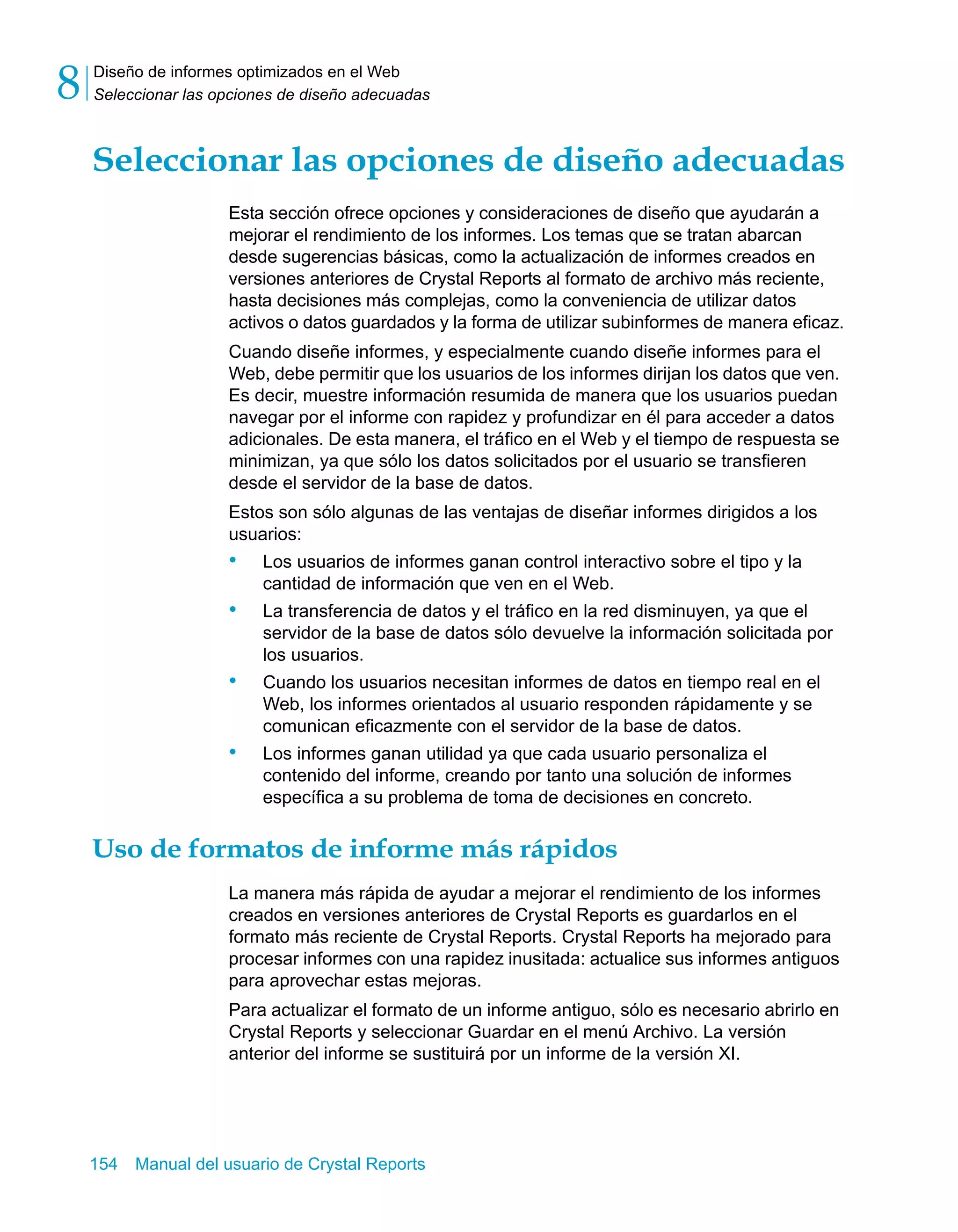 Diseño de informes optimizados en el Web 
Seleccionar las opciones de diseño adecuadas 8 
Seleccionar las opciones de diseño adecuadas 
Esta sección ofrece opciones y consideraciones de diseño que ayudarán a 
mejorar el rendimiento de los informes. Los temas que se tratan abarcan 
desde sugerencias básicas, como la actualización de informes creados en 
versiones anteriores de Crystal Reports al formato de archivo más reciente, 
hasta decisiones más complejas, como la conveniencia de utilizar datos 
activos o datos guardados y la forma de utilizar subinformes de manera eficaz. 
Cuando diseñe informes, y especialmente cuando diseñe informes para el 
Web, debe permitir que los usuarios de los informes dirijan los datos que ven. 
Es decir, muestre información resumida de manera que los usuarios puedan 
navegar por el informe con rapidez y profundizar en él para acceder a datos 
adicionales. De esta manera, el tráfico en el Web y el tiempo de respuesta se 
minimizan, ya que sólo los datos solicitados por el usuario se transfieren 
desde el servidor de la base de datos. 
Estos son sólo algunas de las ventajas de diseñar informes dirigidos a los 
usuarios: 
• Los usuarios de informes ganan control interactivo sobre el tipo y la 
cantidad de información que ven en el Web. 
• La transferencia de datos y el tráfico en la red disminuyen, ya que el 
servidor de la base de datos sólo devuelve la información solicitada por 
los usuarios. 
• Cuando los usuarios necesitan informes de datos en tiempo real en el 
Web, los informes orientados al usuario responden rápidamente y se 
comunican eficazmente con el servidor de la base de datos. 
• Los informes ganan utilidad ya que cada usuario personaliza el 
contenido del informe, creando por tanto una solución de informes 
específica a su problema de toma de decisiones en concreto. 
Uso de formatos de informe más rápidos 
La manera más rápida de ayudar a mejorar el rendimiento de los informes 
creados en versiones anteriores de Crystal Reports es guardarlos en el 
formato más reciente de Crystal Reports. Crystal Reports ha mejorado para 
procesar informes con una rapidez inusitada: actualice sus informes antiguos 
para aprovechar estas mejoras. 
Para actualizar el formato de un informe antiguo, sólo es necesario abrirlo en 
Crystal Reports y seleccionar Guardar en el menú Archivo. La versión 
anterior del informe se sustituirá por un informe de la versión XI. 
154 Manual del usuario de Crystal Reports 
 